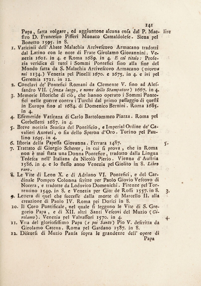 ' * * Papa, fatta volgare, ed aggiuntone alcuna cofa dal P. Mae- lire Aro D. Francefco Pifferi Monaco Gamaldolefe* Siena pel Bonetto 1595. in 8. 1» Vaticinii dell* Abate Malachia Arcrvefcovo Armacano tradotti dal Latino con le note di Frate Girolamo Giovannini. Ve¬ nezia 1601. in 4. e Roma 1689. in 4. E col titolo: Profe¬ zia veridica di tutti i Sommi Pontefici fino alla fine dei Mondo fatta da S. Malachia Arcivefcovo Armacano (viveva nel 1134.) Venezia pel Piacili 1670. e 1675. in 4. e ivi pei Geremia 1721. in xi. 2. Conclavi de’ Pontefici Romani da Clemente V. fino ad Alef- fandro VII. ( fenza luogo, e nome dello Stampatore ) 1667. in 4* 3. Memorie Itteriche di ciò, che hanno operato i Sommi Ponte¬ fici nelle guerre contra i Turchi dal primo pallaggio di quelli in Europa fino al 1684. di Domenico Bernini. Roma 1685. in 4- . 4. Effemeride Vaticana di Carlo Bartolommeo Piazza. Roma pel Corbelletti 1687. in 4. j. Breve notizia Storica del Pontificio, e Imperiai Ordine de* Ca- valieri Aureati, o fia dello Speron d*Oro « Torino pei Pau- lino 1695' In 4* 6. Iftoria delia Papeffa Giovanna. Ferrara 1487. 5% 7. Trattato di Giorgio Scherer, in cui fi prova , che in Roma non è mai fiata una Donna Pontefice, tradotto dalla Lingua Tedefca nell* Italiana da Nicolò Pierio. Vienna d’Auftria 1586. in 4. e lo fleffo anno Venezia pel Giolito in 8. Libro raro. 8. Le Vite di Leon X. e di Adriano VI. Pontefici, e del Car¬ dinale Pompeo Colonna ferine per Paolo Giovio Vefcovo di Nocera , e tradotte da Lodovico Domenichi. Firenze pel Tor- rentino 1549. in 8. e Venezia per Gio: de Rodi 1557. in 8. 3* §. Lettera di quel che fucceffe dalla morte di Marcello IL alla creazione di Paolo IV. Roma pei Dorici in 8. 20. Il Coro Pontificale, nel quale fi leggono le Vite di S. Gre¬ gorio Papa , e di XII. altri Santi Vefcovi del Muzio ( Gi- rolamo). Venezia pel Valvaffori 1570. in 4. 4, 31. Vita del gloriofiffimo Papa (e poi Santo) Pio V. deferitta da Girolamo Catena. Roma pel Cardano 1587. in 8. 22. Difcorfi di Muzio Pania fopra le grandezze dell opere di