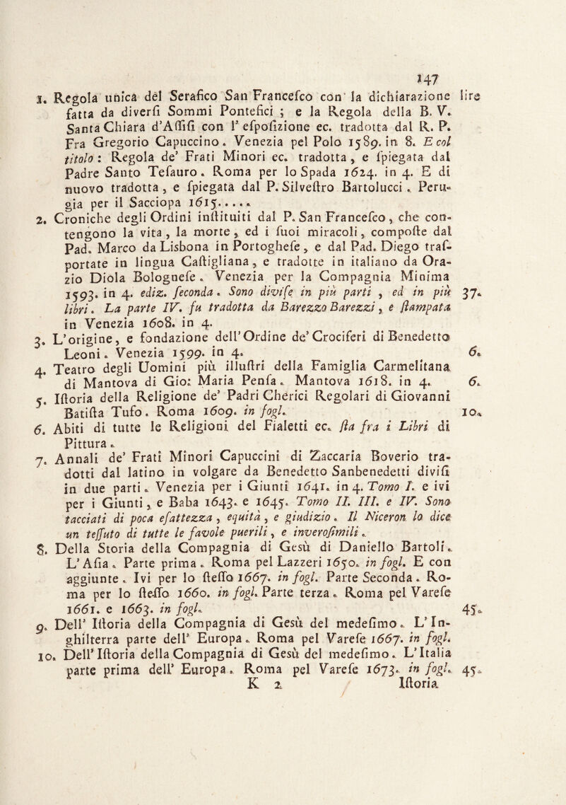14? 3* Regola unica del Serafico San Francefco con' la dichiarazione lire fatta da di ver fi Sommi Pontefici ; e la Regola della B. V. Santa Chiara d’Affifi con l3 efpofizione ec. tradotta dai R. P. Fra Gregorio Capuccino. Venezia pel Polo 1589, iti 8. E col titolo : Regola de3 Frati Minori ec. tradotta > e fpiegata dal Padre Santo Tefauro. Roma per lo Spada 1624. in 4. E di nuovo tradotta , e fpiegata dal P. Silveftro Bartolucci «. Peru¬ gia per il Sacciopa 1615..... 2. Croniche degli Ordini inftituiti dal P. San Francefco, che con¬ tengono la vita , la morte , ed i fuoi miracoli compofte dal Pad. Marco da Lisbona in Portoghefe * e dal Pad. Diego tras¬ portate in lingua Caftigliana, e tradotte in italiano da Ora- zio Diola Bolognefe . Venezia per la Compagnia Minima J593* in 4* e^lZt feconda* Sono divide in più parti , ed in più 37* libri. La parte IV. fa tradotta da Barezzo Barezzi e fiampata in Venezia 1608. in 4. 3. L’origine, e fondazione dell’Ordine de3Crociferi di Benedetto Leoni. Venezia 1599* *n 4* # & 4. Teatro degli Uomini più illufiri della Famiglia Carmelitana di Mantova di Gio: Maria Penfa . Mantova 1618. in 4. 6. 5. Iftoria della Religione de3 Padri Cherici Regolari di Giovanni Batifta Tufo. Roma 1609. in fogl. io* 6. Abiti di tutte le Religioni del Fialetti ec. fia fra i Libri di Pittura. 7e Annali de5 Frati Minori Capuccini di Zaccaria Boverio tra¬ dotti dal latino in volgare da Benedetto Sanbenedetti divifi in due parti. Venezia per i Giunti 1641. in 4. Tomo L e ivi per i Giunti, e Baba 1643. e 1645. IL III. e IV. Sono tacciati di poca efattezza , equità , e giudizio. Il Niceron lo dice un teffuto di tutte le favole puerili, e inverofìmili g. Della Storia della Compagnia di Gesù di Daniello Bartoli. L3 Afta . Parte prima . Roma pel Lazzeri 1650. in fogl. E con aggiunte. Ivi per lo ftefto 1667. in fogl. Parte Seconda. Ro¬ ma per lo fteffo 1660. in fogl. Parte terza. Roma pel Varefe 3661. e 1663. ?n . 45* 9. Dell3 Illoria della Compagnia di Gesù del medefimo. L’In¬ ghilterra parte dell3 Europa. Roma pel Varefe 1667. in fogl. 10. Dell3 Iftoria della Compagnia di Gesù del medefimo. L’Italia parte prima dell3 Europa. Roma pel Varefe 1673» *n fost* 45* K 2n Iftoria