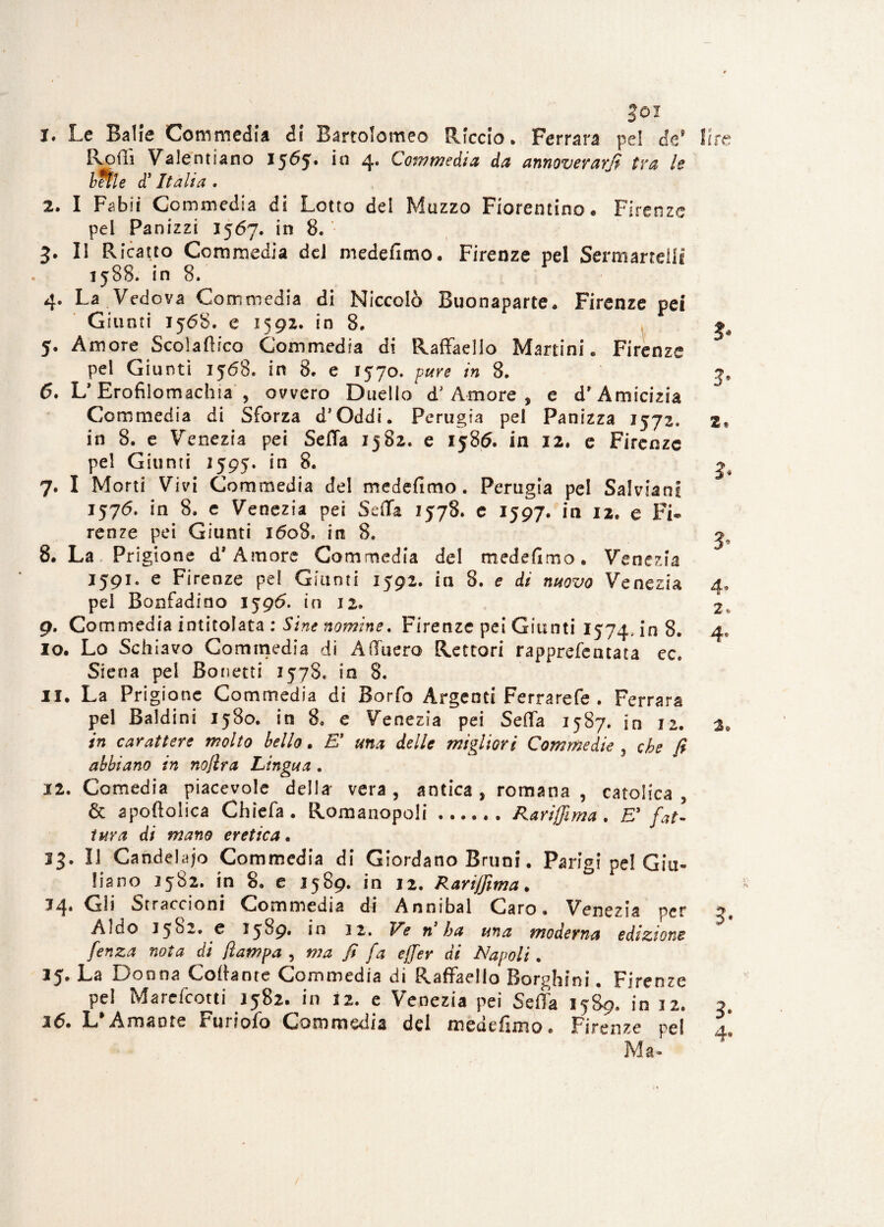 Joi 1. Le Balie Commedia d! Bartolomeo Riccio* Ferrara pel de* Rodi Valentiano 15^5* i° 4# Commedia da annoverarli tra le beile cf Italia . 2. I Fabiì Commedia di Lotto del Mazzo Fiorentino* Firenze pei Panizzi 1567. in 8. '• 3* lì Ricatto Commedia del medefimo. Firenze pel Sermanellf 1588» in 8. 4. La Vedova Commedia di Niccolò Buonaparte. Firenze pei Giunti 1568. e 1592. in 8. 5. Amore Scoladico Commedia di Raffaello Martini* Firenze pel Giunti 1568. in 8. e 1570. pure in 8. 6. V Erofilomachia , ovvero Duello* dJ Amore , e d* Amicizia Commedia di Sforza d’Oddi. Perugia pei Panizza 1572, in 8. e Venezia pei Seda 1582. e 1586. in 12. e Firenze pel Giunti 1595. in 8. 7. I Morti Vivi Commedia del medefitno. Perugia pel SalvianI 1576. in 8. e Venezia pei Seda 1578. c 1597. in 12. e Fi* renze pei Giunti 1608, in 8. 8. La Prigione d* Amore Commedia del medefimo. Venezia 1591. e Firenze pel Giunti 1592. in 8. e di nuovo Venezia pel Bonfadino 1596. in 12* 9. Commedia intitolata : Sine nomine. Firenze pei Giunti 1574, in 8. 10. Lo Schiavo Commedia di Aduero Rettori rapprefeatata ec. Siena pei Bonetti 1578* in 8. 11. La Prigione Commedia di Borfo Argenti Ferrarefe . Ferrara pel Baldini 1580. in 8* e Venezia pei Seda 1587. in 12. in carattere molto bello. £’ una delle migliori Commedie , che fi abbiano in nojlra Lingua . 12. Comedia piacevole della vera, antica , romana , catolica , & apoftolica Chieda. Romanopoli.Rarijfima . E3 fat¬ tura di mano eretica. 13. Il Candelaio Commedia di Giordano Bruni. Parigi pel Giu¬ liano 1582. in 8. e 1589. in 12. Rarijfima. 14. Gli Straccioni Commedia di Annibai Caro. Venezia per Aldo 3582. e 3 5 ^9* in 32. Ve n ha una moderna edizione fenza nota di /lampa , ma fi fa ejfer di Napoli. 15. La Donna Cortante Commedia di Raffaello Borghini. Firenze pel Marefcotti 3582. in 12. e Venezia pei Seda 1589. in 12. L Amante Fmiofo Commedia del meuefìmo® Firenze pel Ma*