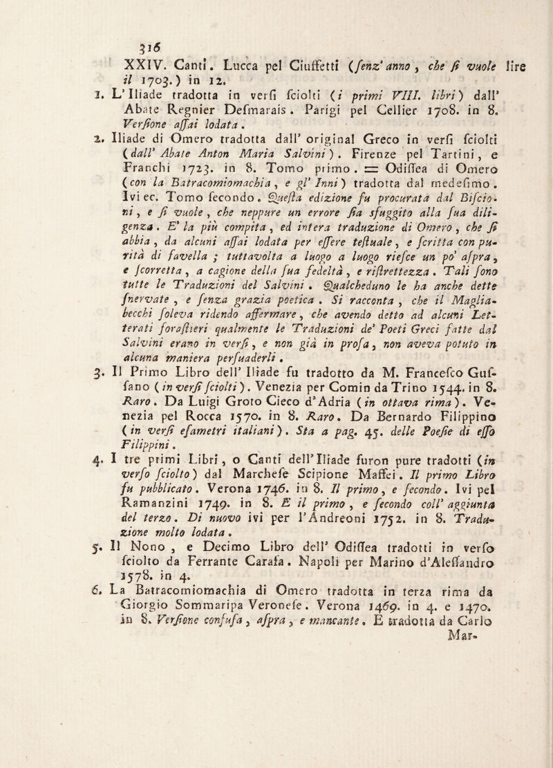3i<5 XXIV. Canti . Lucca pel Ciuffetti (fenz*anno , che fi vuote li il 1703.) in 12. 3. L’Iliade tradotta in veri! fciolti (i primi Vili, libri) dall* Aba te Regnier Defmarais • Parigi pel Ceilier 1708. in 8» Verfione affai lodata . %. Ilìade di Omero tradotta da IT originai Greco in verfi fciolti {dall3 Abate Anton Maria Salvini ). Firenze pel Tartini, e Franchi 1723. in 8. Tomo primo, zz Od idea di Omero (con la Batracomiomachia , e gl3 Inni) tradotta dal medefimo. Ivi ce. Tomo fecondo» Quefla edizione fu procurata dal Bìfido* ni, e fi vuole , che neppure un errore fia sfuggito alla fiua dili- genza . E3 la più compita , ed intera traduzione di Omero , che fi abbia , da alcuni affai lodata per effere tefiuale, e ficritta con pu¬ rità di favella ; tuttavolta a luogo a luogo riefice un po afipra 3 e jcorretta , a cagione della jua fedeltà , e riflrettezza . T'ali fono tutte le Traduzioni del Salvini . Qualcheduno le ha anche dette /nervate , e fenza grazia poetica . Si racconta , che il Maglia- becchi foleva ridendo affermare , che avendo detto ad alcuni Let¬ terati forafiieri qualmente le Traduzioni de3 Poeti Greci fatte dal Salvini erano in verfi, e non già in profa , non aveva potuto in alcuna maniera perfuaderli . 3. Il Primo Libro deìT Iliade fu tradotto da M. Francefco Gaf¬ fa no {in verfi fciolti). Venezia per Comin da Trino 1544» in 8. Raro. Da Luigi Groto Cieco d*Adria {in ottava rima). Ve¬ nezia pel Rocca 1570. in 8. Raro. Da Bernardo Filippino ( in verfi efametri italiani ). Sia a pag. 45. delle Poefie di effb Filippini. 4* I tre primi Libri, o Canti delFIliade furon pure tradotti {in verfo fciolto) dal Marchefe Scipione Maffei. Il primo Libro fu pubblicato. Verona io 8. Il primo, e fecondo. Ivi pel Ramanzini 1749. in 8. E il primo , e fecondo coll3 aggiunta del terzo. Di nuovo ivi per PAndreoni 3752. in 8. Tradu¬ zione molto lodata. 5. Il Nono , e Decimo Libro dell5 OdifTea tradotti in verfo fciolto da Ferrante Caraia. Napoli per Marino d’Aleifandrò 3578. in 4. 6. La Batracomiomachia di Omero tradotta in terza rima da Giorgio Sommaripa Verooefe. Verona 1469. in 4. e 1470. in 8» Verfione confi ufi a ^ afipra , e mancante. E tradotta da Carlo Mar»
