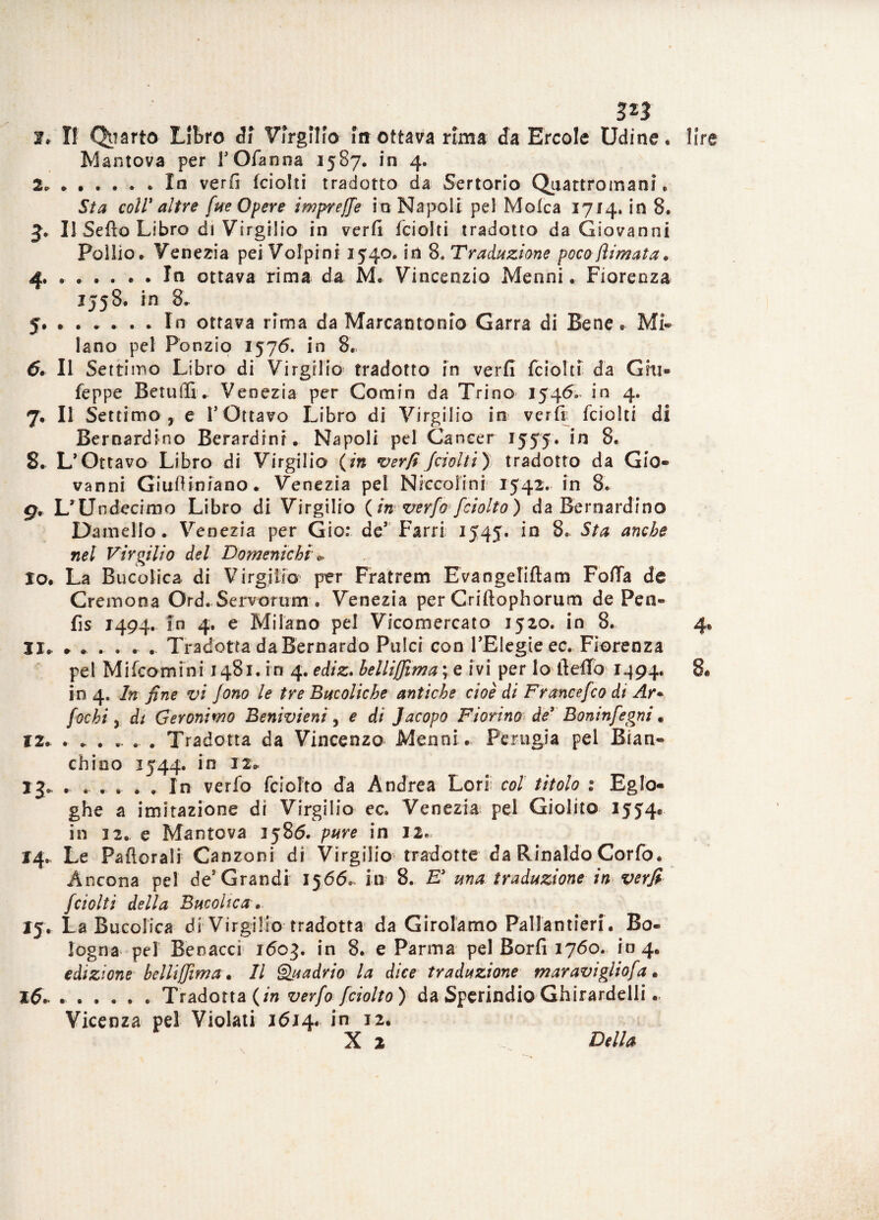 zn f» Il Quarto Libro <Ji Virgilio in ottava rima da Ercole Udine. Mantova per fOfanna 1587. in 4. 2» ».In verfi fciolti tradotto da Sertorio Quattromani. Sta coll' altre fue Opere imprese io Napoli pel Molca 1714. in 8. J» Il Setto Libro di Virgilio in verfi fciolti tradotto da Giovanni Pollio. Venezia pei Volpini 3540. in 8. Tradazione poco (limata . 4® ..In ottava rima da M. Vincenzio Menni. Fiorenza 1558. in 8. 5. ...... In ottava rima da Marcantonio Garra di Bene. Mi¬ lano pel Ponzio 1576. in 8. 6» Il Setti irto Libro di Virgilio tradotto in verfi fciolti da Giu» feppe Betuffi. Venezia per Comin da Trino 1546» in 4. 7. Il Settimo, e V Ottavo Libro di Virgilio in verir fciolti di Bernardino Berardinr. Napoli pel Cancer 1555. in 8. 8. L’Ottavo Libro di Virgilio (in verfi Jaolti) tradotto da Gio¬ vanni Giufliniano. Venezia pel Niccoiini 1542. in 8. gv L’Undecimo Libro di Virgilio (in verfo fciolto) da Bernardino Damello. Venezia per Gio: de’ Farri 1545. in 8. Sta anche nel Virgilio del Domeniche * lo. La Bucolica di Virgilio per Fratrem Evangeliflam Fotta de Cremona Ord. Servorum • Venezia per Criftophorum de Pen» fis 1494. in 4. e Milano pel Vicomercato 1520. in 8. Il* * * » . . . Tradotta da Bernardo Pulci con l’Elegie ec» Fiorenza pel Mi (commi 1483. in 4. ediz. helliffima ; e ivi per lo fletto 3494. in 4. In fine vi Jono le tre Bucoliche antiche cioè di Francefco di Ar+ fochi, di Geronimo Benivieni, e di Jacopo Fiorino de' Boninfegni. iz» . * . » ». . Tradotta da Vincenzo Menni . Perugia pel Blan¬ ch ino 1544. in 12» jj, , .. »... In verfo fciolto da Andrea Lori col titolo % Eglo- ghe a imitazione di Virgilio ec. Venezia pel Giolito 1554® in 32. e Mantova 3586. pure in 12. 14» Le Patterai! Canzoni di Virgilio tradotte da Rinaldo Corfo. Ancona pel de* Grandi 3566» in 8. E' ma traduzione in verfi fciolti della Bucolica » 15. La Bucolica di Virgilio tradotta da Girolamo Pallantieri . Bo¬ logna pel Benacci 3603. in 8. e Parma pel Borfi 3760. 1*04. edizione helliffima • Il Quadrio la dice traduzione maravigliofa. 16» ».Tradotta (in verfo fciolto) da Sperindio Ghirardelli. Vicenza pel Violati 1614. in 32.