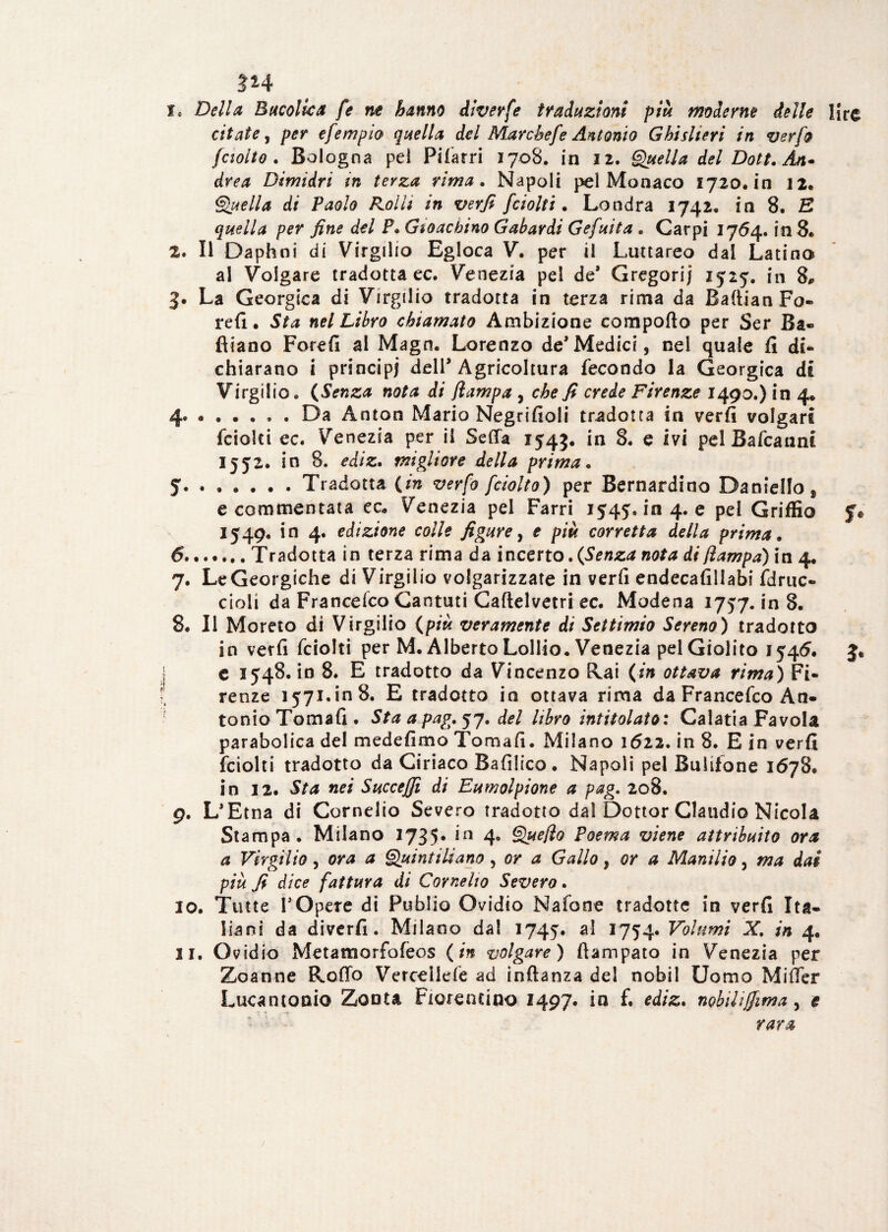 ÌH 1. Della Bucolica fe ne hanno diverfe traduzioni più moderne delle lire citate, per efempio quella del Marchefe Antonio Ghisheri in ver fa fciotto . Bologna pel Pilarri 1708. in 12. Quella del Doti. Àn~ àrea Dimidri in terza rima. Napoli pel Monaco 1720* in 12. Quella di Paolo Rolli in verfi fciolti . Londra 1742, in 8, E quella per fine del P. Gioachino Gabardi Gefuita . Carpi 1764. in 8» 2. Il Daphni di Virgilio Egioca V. per il Luttareo dai Latino al Volgare tradotta ec. Venezia pel de* Gregari; 1525. in 8, 3. La Georgica di Virgilio tradotta in terza rima da BaftianFo- refi. Sta nel Libro chiamato Ambizione comporto per Ser Ba« fliano Forefi al Magn. Lorenzo de’Medici, nel quale fi di¬ chiarano i principi dell* Agricoltura fecondo la Georgica di Virgilio. (Senza nota di Jlampa , che fi crede Firenze 1490.) in 4. 4 .. . Da Anton Mario Negrifioli tradotta in verfi volgari fciolti ec. Venezia per il Serta 1545. *n e ivi pel Bafcannt 1552. in 8. ediz. migliore della prima. 5 .Tradotta {in verfo fciolto) per Bernardino Daniello^ e commentata ec. Venezia pel Farri 1545.104.6 pel Griffio $V 1549. in 4. edizione colle figure, e più corretta della prima. ....... Tradotta in terza rima da incerto, {Senza nota di (lampa) in 4. . Le Georgiche di Virgilio volgarizzate in verfi endecafillabi fdruc- cioli da Francelco Cantuti Caftelvetri ec. Modena 1757. in 8. 8. Il Moreto di Virgilio {più veramente di Settimio Sereno) tradotto in verfi fciolti per M. Alberto Lollio. Venezia pel Giolito 1545. 3. c 1548. in 8. E tradotto da Vincenzo Rai {in ottava rima) Fi¬ renze 1571. in 8. E tradotto in ottava rima da Francefco An¬ tonio Tomafi. Staapag.j7. del libro intitolato: Calatia Favola parabolica del medefimo Tomafi. Milano 1622. in 8. E in verfi fciolti tradotto da Ciriaco Bafilico. Napoli pel Buiifone 1678. in 12. Sta nei Succeffi di Eumolpione a pag. 208. 9. L'Etna di Cornelio Severo tradotto dal Dottor Claudio Nicola Stampa. Milano 1735* *Q 4° Que/ìo Poema viene attribuito ora a Virgilio, ora a Quintiliano, or a Gallo, or a Manilio, ma dai più fi dice fattura di Cornelio Severo. 10. Tutte 1*Opere di Publio Ovidio Nafone tradotte in verfi Ita¬ liani da diverfi. Milano dal 1745. al 1754. Volumi X, in 4. 11. Ovidio Metamorfofeos {in volgare) ftampato in Venezia per Zoanne Rodo Verceilefe ad inftanza del nobil Uomo Mirter Lucantoni© Zoota Fiorentino 2497. in f. ediz. nobiliffima, e rara