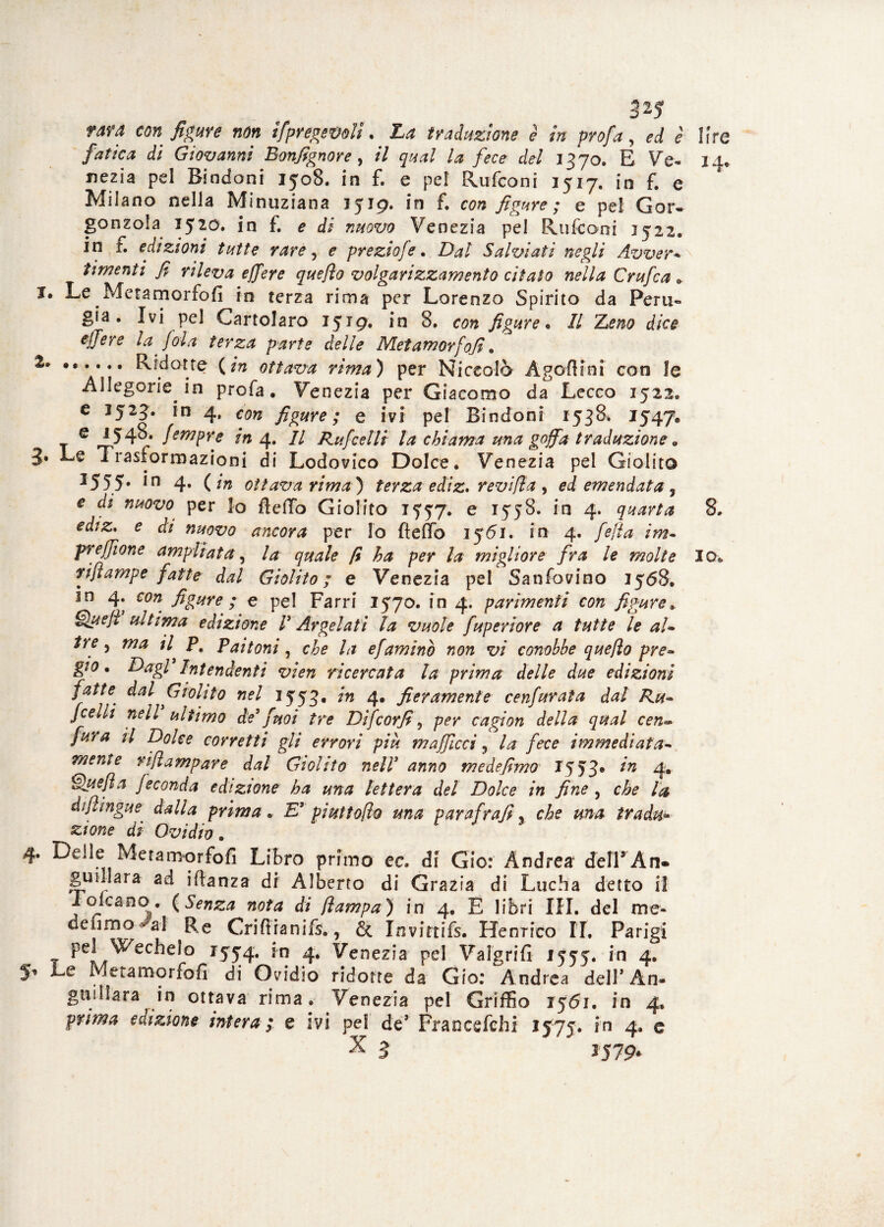 rara con figure non spregevoli. La traduzione è in profa, ed è fatica di Giovanni Bonfignore, il qual la fece del 1370. E Ve¬ nezia pel Bindoni 3508. in f. e pel Rufconi 3517. in f. e Milano nella Minuziana 1519. in f. con figure ; e pel Gor¬ gonzola 1520. in f. e di nuovo Venezia pel Rufconi 1522. in r. edizioni tutte rare, e preziofe. Dal Salviati negli Avvera timenii fi rileva ejfere queflo volgarizzamento citato nella Crufca . I. Le Metani or fo fi in terza rima per Lorenzo Spirito da Peru¬ gia. Ivi pel Gartolaro 3519* 8, con figure* Il Leno dice ejfere la foia terza parte delle Metamorfofi . 1» Ridotte (in ottava rima) per Niccolò Àgofiini con le Allegorie in profa. Venezia per Giacomo da Lecco 1522. e 3523. in 4, con figure ; e ivi pel Bindoni 1538* *547® e 1548. fempre in 4. // Rufcelli la chiama una goffa traduzione 0 J. Le Trasformazioni di Lodovico Dolce. Venezia pel Giolito 3555• in 4- ( ottava rima) terza ediz. revi/la , ei emendata ? e di nuovo per lo fletTo Giolito 15:57. e 1558. in 4. quarta ediz* e di nuovo ancora per lo fteflb 1561. in 4. fella im- preffìone ampliata, fi ha per la migliore fra le molte rifiampe fatte dal Giolito ; e Venezia pel Sanfovino 3568. in 4. con figure ; e pel Farri 1570. in 4. parimenti con figure. g)#?/* ultima edizione V Argelati la vuole fuperiore a tutte le aU tre ) ma il pe Paltoni, Tz efaminò non vi conobbe quefio pre» gio. Dagl'Intendenti vien ricercata la prima delle due edizioni fatte dal Giolito nel 1553. in 4. fieramente cenfurata dal Ru- /celli nell ultimo de' finoi tre Difcorfi, per cagion della qual cen*. fura il Dolce corretti gli errori più mafficcì 5 la fece immediata¬ mente rifiampare dal Giolito nell' anno mede fimo 1553® in 4. Quefia feconda edizione ha una lettera del Dolce in fine , che la difiingue dalla prima. E' piuttofio una parafrafi, che una tradii* zione di Ovidio . r 4. Delle Metamorfofi Libro primo ec. di Gio: Andrea delTAn. gufi]ara- ad iftanza di Alberto di Grazia di Lucha detto il Folcano. (Senza nota di fiampa) in 4. E libri IH. del me* delincai Re Criftranifs., & Invirtifs. Henrico IT. Parigi pel Wechelo 1554. in 4. Venezia pel Valgrifi 1555. in 4. Le Metamorfofi di Ovidio ridotte da Gio: Andrea dell* An- guillara in ottava rima. Venezia pel Griffio 3561. in 4. Pr/^ edizione intera; e ivi pel de’ Francefchi 1575. in 4. e x 3 1579*