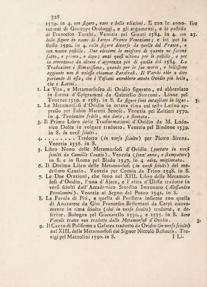 3*5 1579* 4* fig^e ) ? A?//* edizioni* E con le anno* lire tazioni di Giuieppe Orologgi, e gli argomenti , e le poftilie di Francefco Turchi. Venezia pel Giunti 1584. in 4. con *5- beile figure in rame di Jacopo Franco Veneziano ; e ivi per lo Fedo 1592. in 4. colle figure diverje da quelle del Franco , e con nuove pofiiIle. Due edizioni le migliori di quante ne furono fatte, e prima, e dopo; anzi quell ultima per le poftilie, e per la correzione da alcuni F apprezza piu di quella del 1584, La Traduzione è flimatijfima, quando per le fue varie , e bellifiìme aggiunte non fi volejfe chiamar Farafrafi. Il Varchi ebbe a dire parlando di effa, che i Tofani avrebbero avuto Ovidio pià bello , che i Latini « 1. La Vita, e Metamorfofeo di Ovidio figurato, ed abbreviato in forma d5 Epigrammi da Gabriello Simeoni. Lione pel Touroes 1559. e 1583. in 8« Le figure fono intagliate in legno . 5® 2. Le Metamorfofi d5 Ovidio in ottava rima col redo Latino ap¬ pretto per Fabio Marciti Senefe. Venezia pel Zaltieri 1570® in 4. Traduzion fedele, ma dura, e? /tentata. 3. Il Primo Libro delle Trasformationi d’Ovidio da M. Lodo- vico Dolce in volgare tradotto. Venezia pel Bindone 1539. in 8. In verfi [ciotti. 4. . , » . .... Tradotto (in verfo fciolto) per Pietro Sirena• Venezia 1556. in 8® 5. Libro Nono delle Metamorfofi d’Ovidio ( portato in verfi /ciotti da Camillo Cauzio) . Venezia (fenz* anno , e flampatore) in 8. e in Roma pel Biado 1547. in 4 ediz. migliorata. 6. Il Decimo Libro delle Metamorfofi (/» f ciotti) del me- defimo Cauzio. Venezia per Comin da Trino 1548. in 8. 7. Le Due Orazioni, che fono nel XIII. Libro delle Metamor¬ fofi d’Ovidio, ÌTina d’Ajace, e V altra d’UliiTe tradotte in verfi fciolti dall’Accademico Stordito Intronato (Aleffandro Ficcolomini), Venezia ai Segno del Pozzo 1541. in 8. 8. La Favola di Piti, e quella di Penderà infieme con quella di Anaxarete da Gio: Francefco Bellentani da Carpi nuova¬ mente in rima feioìta (cioè in verfo fciotto) tradotte , e de¬ ferì tre . Bologna pel Giaccarello 1550., e 1555. in 8. Sono Favole tratte non tradotte dalle Metamorfofi d’ Ovidio. 3» 9. 11 Canto di Polifemo a Galatea tradotto da Ovidio (in verfo fciolto) nel XIII. delle Metamorfofi dal Signor Niccolò Bell aula . Tre-