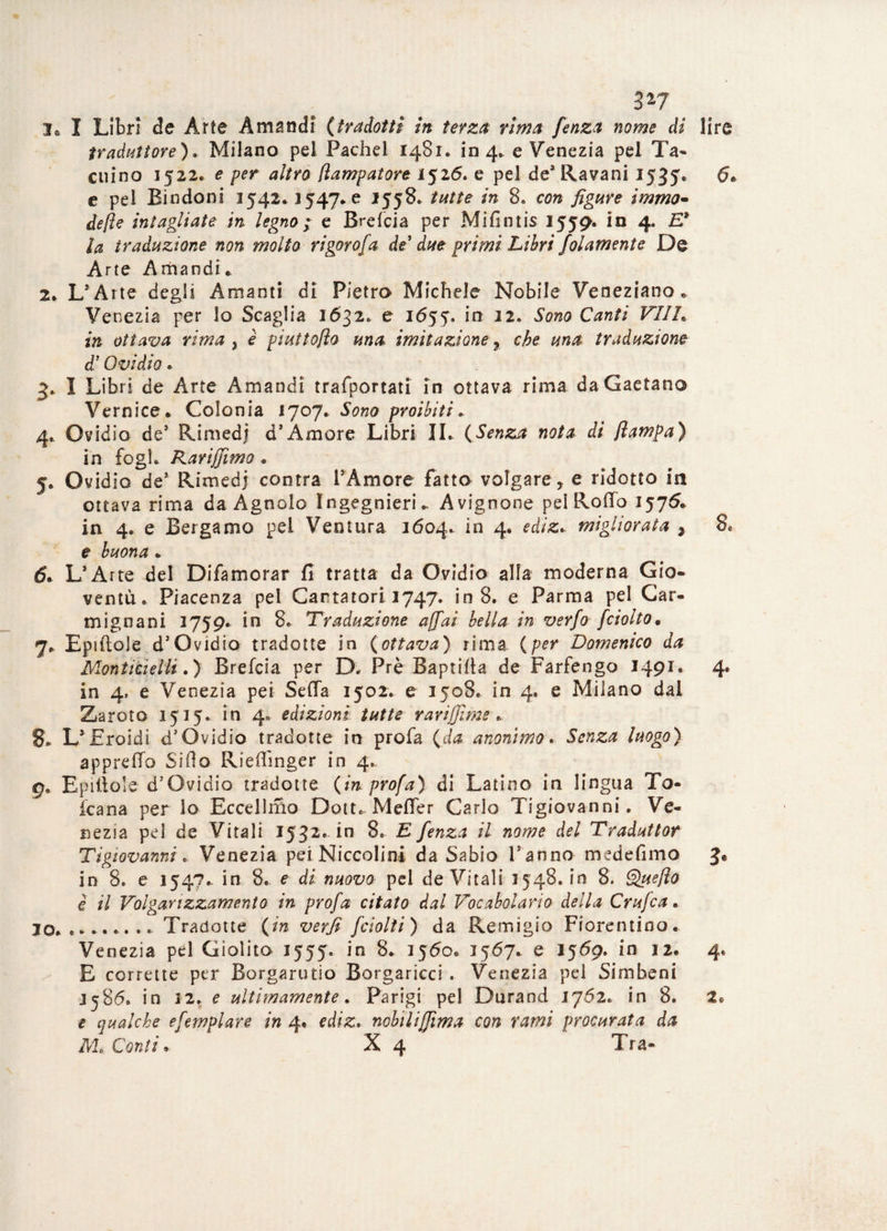 3*7 I® I Libri de Arte A mandi (tradotti in terza rima fenza nome di lire traduttore) . Milano pel Pache! 1481. in 4, e Venezia pel Ta¬ citino 1522. e per altro (lampatore 1526. e pel de’ Ravani 1535. e pel Bindoni 1542.1547* e 1558. tutte in 8. con figure immo- de fi e intagliate in legno ; e Brefcia per Mifintis 1559. in 4. E* la traduzione non molto rigorofa de' due primi Libri folamente De Arte Arhandi. 2* L’Arte degli Amanti di Pietro Michele Nobile Veneziano. Venezia per lo Scaglia 2632. e 1655*. in 12. Sono Canti VIIL in ottava rima , è piuttoflo ma imitazione 9 che una traduzione d’Ovidio. 5* I Libri de Arte Amandi trafportati in ottava rima da Gaetano Vernice* Colonia 1707. Sono proibiti. 4* Ovidio de* Rimedj d’Amore Libri IL (Senza nota di Jlampa) ih fogl. Rarifiìmo . f. Ovidio de1 Rimedj contra VA more fatto volgare, e ridotto in ottava rima da Agnolo Ingegnieri» Avignone pel Rodo 1575* in 4. e Bergamo pel Ventura 1604. in 4. ediz.. migliorata , 8. e buona . d. L’Arte del Difamorar fi tratta da Ovidio alla moderna Gio¬ ventù. Piacenza pel Cantatori 1747. in 8. e Parma pel Car- mignani 1759. in 8. Traduzione affai bella in verfo [ciotto, 7* Epiftole d’Ovidio tradotte in (ottava) rima (per Domenico da Montitielli.) Brefcia per D. Prè Baptifta de Farfengo 1491. 4. in 4, e Venezia pei Seda 1502. e 1508. in 4. e Milano dal Zaroto 1515* in 4. edizioni tutte rarijjìme * 8* L’ Eroidi d’Ovidio tradotte in profa (da anonimo. Senza luogo) appredo Siflo Riedinger in 4. g9 Epiiiole d’Ovidio tradotte (in profa) di Latino in lingua To- icana per lo Eccellmo Dotte Meder Carlo Tigiovanni. Ve¬ nezia pel de Vitali 1532*1° 8. E fenza il nome del Traduttor Tigiovanni „ Venezia pei Niccolini da Sabio Panno medefimo in 8. e 154?.. in 8. e di nuovo pel de Vitali 1548. in 8. Quefto è il Volgarizzamento in profa citato dal Vocabolario della Crufca. io. ........ Tradotte (in verfi /ciotti) da Remigio Fiorentino. Venezia pel Giolito 1555. in 8. 1560. 1567. e 1569. in 12. 4. E corrette per Borgarutio Borgaricci . Venezia pel Simbeni J586. in 12. e ultimamente. Parigi pel Durand 1762. in 8. 2» e qualche esemplare in 4. ediz. nobiliffima con rami procurata da