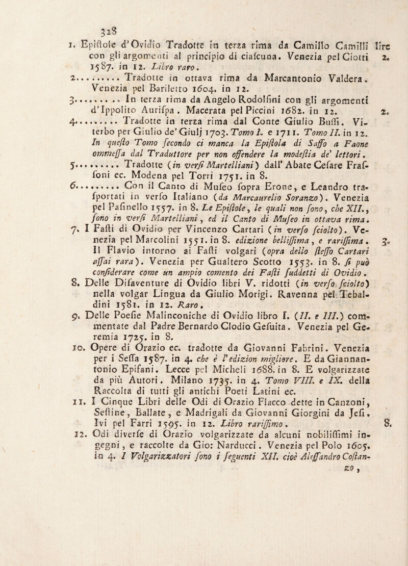 3*8 i* Epifloie d3 Ovidio Tradótte in terza rima da Camillo Camini con gli argomenti al principio di cialcuna. Venezia pd Ciotti 3.587. in 12. Litro varo* 2.. .Tradotte in ottava rima da Marcantonio Valdera. Venezia pel Bariletto 1604. in 12. 3- • • « * • • . * In terza rima da Angelo Rodoffini con gli argomenti d5 Ippolito Aurifpa . Macerata pel Piccini 1682. in 12. 4.. ....... Tradotte io terza rima dal Conte Giulio Buffi. Vi« terbo per Giulio de’ Giulj 1703. Tomo L e 3711. Tomo IL in 12. In queflo Tomo fecondo ci manca la Epifiola di Saffo a Faone omtneffa dal Traduttore per non offendere la modeflia de3 lettori » 5« . Tradotte ( in verfi Martelliani ) dall* Abate Celare Fraf- foni ec. Modena pel Torri 1751. in 8. 6.Con il Canto di Mufeo fopra Erotte, e Leandro tra-» fportati in verfo Italiano (da Marcaurelio Soranzo). Venezia pel Pa fi n el Io 1557. in 8. Le Epiflole, le quali non fono, che XII., fono in verfi Martelliani , ed il Canto di Mufeo in ottava rima • 7. I Falli di Ovidio per Vincenzo Cartari (in verfo fciolto). Ve¬ nezia pel Marcolini 1551. in 8. edizione belliffima , e rariffima . Il Flavio intorno ai Falli volgari (opra dello fìeffo Cartari affai rara). Venezia per Guakero Scotto 1553. in 8. fi può confederare come un ampio coment0 dei Fafìi faddetti di Ovidio. 8. Delle Di fa venture di Ovidio libri V. ridotti (in verfo fciolto) nella volgar Lingua da Giulio Morigi. Ravenna pel.Tebal- dini 1581. in 12. Raro. 9. Delle Poefie Malinconiche di Ovidio libro L (IL e III.) com¬ mentate dal Padre Bernardo Gladio Gefuita. Venezia pel Ge¬ remia 1725. in 8. 10. Opere di Orazio ec. tradotte da Giovanni Fabrini. Venezia per i Scila 1587. in 4. che è Tedizion migliore. E da Giannan- tooio Epifani. Lecce pel Micheli 1688. in 8. E volgarizzate da più Autori. Milano 1735. in 4. Tomo Vili, e IX. della Raccolta di tutti gli antichi Poeti Latini ec. 11. I Cinque Libri delle Odi di Orazio Fiacco dette in Canzoni, Sedine, Ballate, e Madrigali da Giovanni Giorgia! da Jefi» Ivi pel Farri 3595. in 12. Libro rari [fimo. 12. Odi divelle di Orazio volgarizzate da alcuni nobiliffimi in¬ gegni, e raccolte da Gio: Narditeci. Venezia pel Polo 1605. io 4. / Volgarizzatori fono i feguenti XII. cioè Al effandrò Cojlan- ZO 3 lire 2»