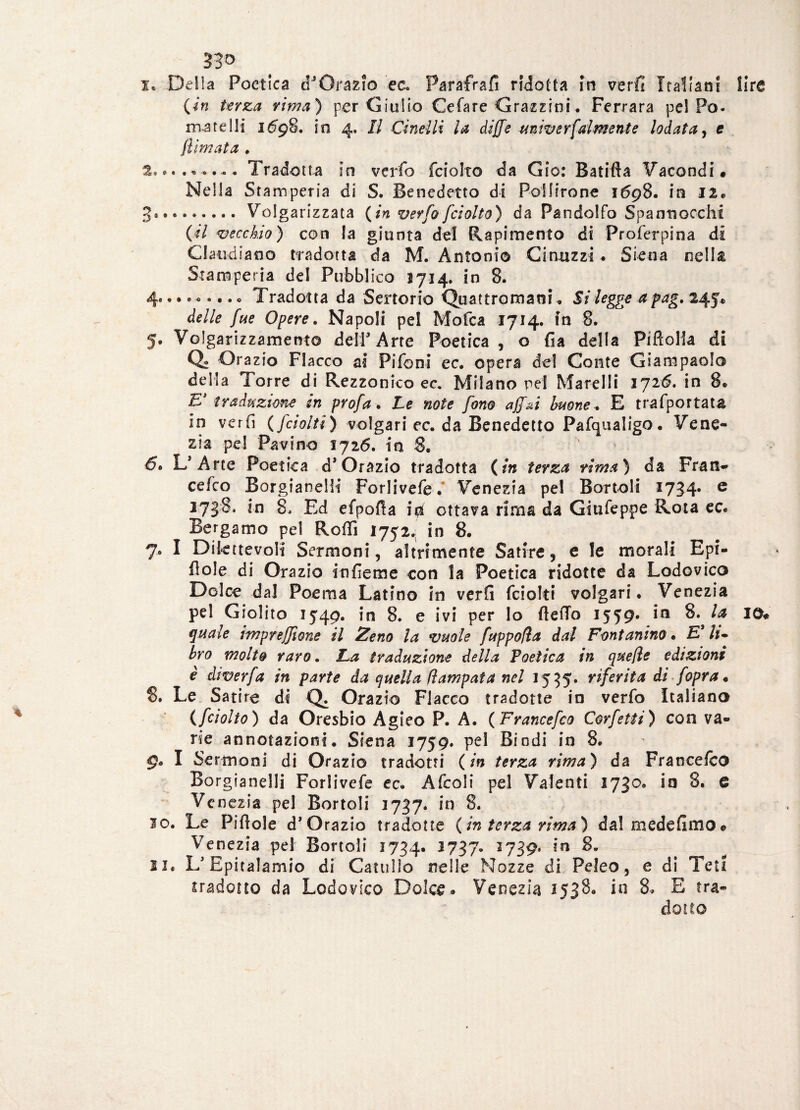 33° 1. Della Poetica dJ Orazio e a Parafrafì ridotta in verfi Italiani lire {in terza rima) per Giulio Celare Grazzini. Ferrara pel Po- morelli 1698. in 4. Il duelli la diffe univerfaìmente lodata, e filmata . 2. « Tradotta in verfo fciolto da Gio: Batifta Facondi# Nella Stamperia di S. Benedetto di Pollirone 1698. in 12. 3*.Volgarizzata {in verfo fciolto) da Randello Spannocchi {il vecchio) con la giunta del Rapimento di Proferpina di Claudiano tradotta da M. Antonio Cintizzi . Siena nella Stamperia del Pubblico 1714. in 8. 4* ••*«•••* Tradotta da Sertorio Quattromaoi. Silegge a pag. 245* delle fue Opere. Napoli pel Mofca 1714. in 8. 5. Volgarizzamento dell’Arte Poetica, o fia della Piftolla di Q« Orazio Fiacco ai Fifoni ec. opera del Conte Giampaolo della Torre di Rezzonico ec. Milano pel Mare Ili 172 6. in 8* E’ traduzione in profa. Le note fono affai buone* E trafportata in veri! {fciolti) volgari ec. da Benedetto Pafqualigo. Vene¬ zia pel Favino 1726. in 8. 6* L’Arte Poetica d* Orazio tradotta ( in terza rima) da Frati- cefco BorgianelH Forlivefe.* Venezia pel Bortoli 1734* e 2738, in 8, Ed efpofia in ottava rima da Giufeppe Rota ec. Bergamo pel Rolli 1752.; in 8. 7. I Dilettevoli Sermoni, aìtrimente Satire, e le morali Epi- flole di Orazio infieme con la Poetica ridotte da Lodovico Dolce dai Poema Latino in verfi fciolti volgari. Venezia pel Giolito 1549. in 8. e ivi per lo ftefTo 1559* 8. la io# quale imprejfione il Zeno la vuole fuppofla dal Fontanino • £’ h* bro molto raro. La traduzione della Poetica in quelle edizioni è diverfa in parte da quella fi am pai a nel 1555. riferita di fopra. 8. Le Satire di Q. Orazio Fiacco tradotte in verfo Italiano (fciolto) da Oresbio Agieo P. A. {Francefco Corfetti) con va¬ rie annotazioni. Siena 1759. pel Biodi in 8. 9. I Sermoni di Orazio tradotti {in terza rima) da Francefco Borgianelli Forìivefe ec. Afcoli pel Valenti 1730. in 8. 6 Venezia pel Bortoli 1737. in 8. 20. Le Pillole d’ Orazio tradotte {in terza rima) da! mede fimo# Venezia pel Bortoli 1734. *737- 2739j m li. L’Epitalamio di Catullo nelle Nozze di Peleo, e di Te»