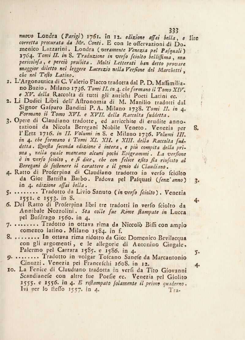 nuovo Londra (Parigi) 1761. ìn 12. edizione affai bella, e corretta procurata da Mr. Conti. E con le oflervazioni di Do¬ menico Lazzarini . Londra ( veramente Venezia pel Pafquali ) 1764. Tomi IL in 8. Traduzione in verfo fciolto belliffima , ma pericolofa, e perciò proibita . Molti Letterati han detto provare maggior diletto nel leggere Lucrezio nella Verfione del Marchetti t che nel Teflo Latino. 1. L’Argonautica di C. Valerio Fiacco tradotta dal P. D. Maffimilia- no Buzio • Milano ij$6. Tomi IL in 4. che formano il Tomo XIV* e XV1 dc//<2 Raccolta di tutti gir antichi Poeti Latini ec. 2. Li Dodici Libri dell Agronomia di M. Manilio tradotti dal Signor Gaiparo Bandini P. A. Milano 1738. Tomi IL in 4. Formano il Tomo XVL e XVII. della Raccolta faddetta. 3* Opere di Claudiano tradotte, ed arricchite di erudite anno¬ tazioni da Nicola Beregani Nobile Veneto. Venezia per i1 Ertz 1716. in IL Volumi in 8. e Milano 1736. Volumi III. in 4. che formano i Tomi XI. XII. e XIIL della Raccolta fad¬ detta. due fi a feconda edizione è intera, e piu compita della pri¬ ma , nella quale mancano alcuni pochi Epigrammi . La verfione è in verfo f ciotto , e fi dice, che con felice efito fia riufcito al Beregani di fofienere il carattere e il genio di Claudiano. 4. Ratto di Proferpioa di Claudiano tradotto in verfo fciolto da Gio: Battila Baibo. Padova pel Pafquati (fenz anno) io 4. edizione affai bella. 5.Tradotto da Livio Sanuto (in verfo fciolto). Venezia 1551. e 1553. in 8. 6* Del Ratto di Proferpioa libri tre tradotti in verfo fciolto da Annibale Nozzolini • Sta colle fue Rime ftampate in Lucca pel Btifdrago 1560. in 4. 7. •••«•••• Tradotto in ottava rima da Niccolò Biffi con ampio comeoto latino. Milano 1584. in f. 8. ..In ottava rima ridotto da Gio: Domenico Bevilacqua con gli argomenti, e le allegorie di Antonino Cingale. Palermo pel Carrara 1585. e J586. in 4. 9* ... Tradotto in volgar Tolcano Sanefe da Marcantonio Cinuzzi. Venezia pei Francefchi 1608. in 22. io. La Fenice di Claudiano tradotta in verfi da Tito Giovanni Scandùmefe con altre fue Poefìe ec. Venezia pel Giolito * 555 • e 3 5.0* In 4* ^ rtfi amputo jdiamente il primo quaderno* Ivi oer Io ItefTo 1557. io 4, Tra¬ lire 8.