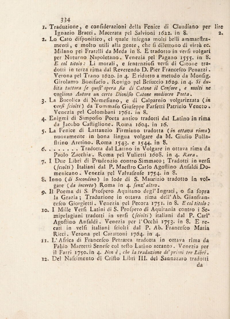 I* Traduzione, e confiderazioni della Fenice di Claudiana per lire Ignazio Bracci* Macerata pel Salvioni 1622. in 8. 2* 2. Lo Caio difpanitico, el quale in lego a moki belli ammaedra- menti, e molto utili alla geme , che fi dilettooo di virtù ec. Milano pei Fratelli da Meda in 8. E tradotto in verfi volgari per Noturno Napoletano* Venezia pel Pagano 1555* in 8* E col titolo: Li morali, e lentenziofi verfi di Catone tra¬ dotti io terza rima dal Reverendo D* Pier Francefco Penazzi * Verona pel Trano 1620» in 4, E ridotto a metodo da Monfig. Girolamo Bonifacio * Rovigo pel Befuccio 1629, in 4. Si du¬ bita tuttora je quefl3 opera fia di Catone, il Cenfore , e molti ne vogliono Autore m certo Dionifìo Catone mediocre Poeta * 3. La Bucolica di Nrmefiano, e di Calparnio volgarizzata (in verfi {ciotti ) da Tom maio Giufeppe Farfetti Patrizio Veneto» Venezia pei Golomhani 1761. in 8. 4. Enigmi di Simpofio Poeta antico tradotti dal Latino in rima da Jaccbo Calli gitone. Roma 1604. in 16* 5. La Fenice di Lattanzio Firmiano tradotta (in ottava rima) nuovamente in bona lingua volgare da M. Giulio Polla- Arino Aretino* Roma 1543. e 1544. in 8. 6. .. . . . * * . Tradotta dal Latino in Volgare in ottava rima da Paolo Zacchia * Roma pel Vulietti 1608. in 4* Rara * 7. I Due Libri di Prudenzio contro Simmaco ; Tradotti in verfi {{ciotti) Italiani dal P. Maeflro Carlo Agofiino Anfaldi Do¬ menicano* Venezia pel Valvafenfe 1754» in 8. S. Inno (di Secondino) in lode di S* Maurizio tradotto in vol¬ gare ( da incerto) Roma in 4. {enz3 altro. 9* Il Poema di S~ Profpero Aquilano degl5 Ingrati, o fia fopra la Grazia \ Traduzione in ottava rima dell5 Ab* Gianfran- cefeo Giorgietti * Venezia pel Pecora 1751» in 8* E col titolo : io* I Mille Verfi Latini di S* Profpero di Aquifania contro i Se- mipelagiam tradotti in verfi ({ciotti) italiani dal P* Cari* Agofiino Anfaldi. Venezia per [Occhi 1753. ìn 8* E re¬ cati in velfi italiani feschi: dal P. Ab* Francefco Maria Ricci. Verona pei Carattoni 1764. in 4. 33*. L’Africa di Francefco Petrarca tradotta in ottava rima da Fabio Marretti Senefe coi tetto Latino accanto. Venezia per il Farri i750*111 4. Non è > che la traduzione de3'primi tre Libri. 12. De! Nafcimento di Cri fio Libri III* del -Sannazaro tradotti da