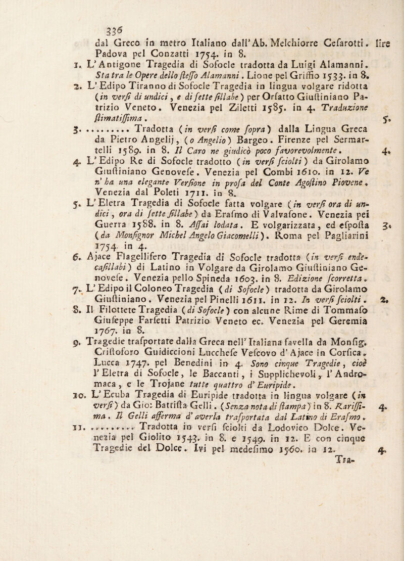 33^ dal Greco iti metro Italiano dall* Ab. Melchiorre CefarottL lire Padova pd Conzatti 1754. in 8. 1. L3 Antigone Tragedia di Sofocle tradotta da Luigi Alamanni. Sta tra. le Opere dello fleffo Alamanni. Lione pel Griffio 1533. in 8. 2. L* Edipo Tiranno di Sofocle Tragedia in lingua volgare ridotta (in verfi di undici , e di fette fillabe) per Orfatto Gtulliniano Pa¬ trizio Veneto. Venezia pel Ziletti 1585* in 4. Traduzione ftimatiffima. 3» ..Tradotta (in verfi come fopra) dalla Lingua Greca da Pietro Angeli;, (0 Angelio) Bargeo. Firenze pel Sermar¬ telli 1589. in 8. Il Caro ne giudicò poco favorevolmente. 4* 4. L3 Edipo Re di Sofocle tradotto (in verfi fciolti) da Girolamo Giufìiniano Genovefe . Venezia pel Combi 1610. in 12. Ve ri ha una elegante Verfione in profa del Conte Agofìino Piovono. Venezia dal Poleti 1711. in 8. 5. L'Eletra Tragedia di Sofocle fatta volgare (in verfi ora dì un*> dici, ora di fette fillabe) da Erafmo di Valvafone. Venezia pei Guerra 1588. in 8, Affai lodata. E volgarizzata, ed efpofta 5* (da Mmfignor Michel Angelo Giacomelli) + Roma pel Pagliarini 1754, *n 4» 6* Ajace Fìagellifero Tragedia di Sofocle tradotta (in verfi ende* cafillabi) di Latino in Volgare da Girolamo Giufìiniano Ge¬ novefe. Venezia pelle Spineda 1603. in 8. Edizione [corretta* 7. L3 Edipo il Coloneo Tragedia (di Sofocle) tradotta da Girolamo Giufìiniano. Venezia pel Pi nel li 1611. in 12. In verfi fciolti. S. Il Filottete Tragedia (di Sofocle) con alcune Rime di Tommafo Giufeppe Farfetti Patrizio Veneto ec. Venezia pel Geremia 3767. in 8. g. Tragedie trafportate dalla Greca nelP Italiana favella da Monfig. Criffoforo Guidiccioni Lucchefe Vefcovo d1 Ajace in Corfica* Lucca 1747* Pe^ Benedirli in 4, Sono cinque Tragedie, cioè Y Eletta di Sofocle, le Baccanti, i Supplichevoli , l3 Andro*» maca , e le Trojane tutte quattro d’ Euripide. 30» L'Ecuba Tragedia di Euripide tradotta io lingua volgare (in verfi) da Gio: Battili a Celli. ( Senza nota di Ilampa) ì n 8. Rariffi- 4. ma* Il Gel li afferma d'averla trafportata dal Latino di Erafmo . il. ..• Tradotta in verfi fciolti da Lodovico Dolce. Ve¬ nezia pd Giolito 3543.- in 8. e 1549. in 12. E con cinque Tra-
