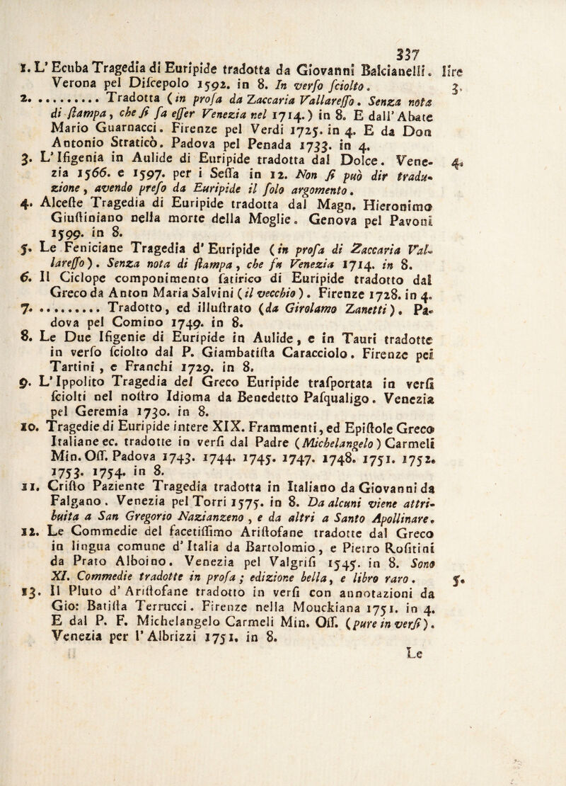 l. L’Ecuba Tragedia di Euripide tradotta da Giovanni BalcianelIL lire Verona pel Diicepolo 1592. in 8. In verfo fciolto. 3, *• ... Tradotta ( m profa da Zaccaria Vallarejfo. Senza nota di /lampa, che fi fa ejfer Venezia nel 1714.) in 8. E dall’Abate Mario Guarnacci. Firenze pel Verdi 1725.104. E da Don Antonio Strafico. Padova pel Penada 1733. in 4. 3. L’Ifigenia in Aulide di Euripide tradotta dal Dolce. Vene- 4* zia 1566. e 1597. per i Seffa in 12. Non fi può dir tradu¬ zione , avendo prefo da Euripide il fola argomento. 4. Alcefte Tragedia di Euripide tradotta dal Mago, Hieronimo Giufìiniano nella morte della Moglie. Genova pel Pavoni 1599. in 8. J. Le Fe niciane Tragedia d* Euripide ( in profa di Zaccaria Val* lareffo). Senza nota di /lampa, che fa Venezia 1714. in 8. 6. Il Ciclopc componimento fatirico di Euripide tradotto dal Greco da Anton Maria Salvini fai vecchio ). Firenze 1728. in 4, 7*.. Tradotto, ed illufiraio (da Girolamo Zanetti). Pa« dova pel Cornino 1749. in 8. 8. Le Due Ifigenie di Euripide in Aulide, e in Tauri tradotte in verfo fciolto dai P. Giambatifta Caracciolo. Firenze pei Tartini , e Franchi 1729. in 8. 9. L* Ippolito Tragedia del Greco Euripide trafportata in verfi fciolti nel noltro Idioma da Benedetto Pafqualigo. Venezia pel Geremia 1730. in 8. 10. Tragedie di Euripide intere XIX. Frammenti, ed Epiftole Greco Italiane ec. tradotte in verfi dal Padre {Michelangelo ) Carmeli Min. Off. Padova 1743. 1744. 1745. 1747. 1748. 1751. 1752* *753- I754* in 8- 31. Crifio Paziente Tragedia tradotta in Italiano da Giovanni da Falgano . Venezia pel Torri 1575. in 8. Da alcuni viene attri¬ buita a San Gregorio Nazianzeno , e da altri a Santo Apollinare* 12. Le Commedie del facetiffimo Arifiofane tradotte dal Greco in lingua comune d’Italia da Bartolomio, e Pietro Rofitini da Prato Alboino. Venezia pel Valgrifi 1547. in 8. Sono XI. Commedie tradotte in profa; edizione bella, e libro raro. 13. Il Pluto d* Aritlofane tradotto in verfi con annotazioni da Gio: Battila Terrucci. Firenze nella Mouckiana 1751. io 4. E dal P. F. Michelangelo Carmeli Min. Off. {pure in verfi). Venezia per PAlbrizzi 1751. in 8. i : Le