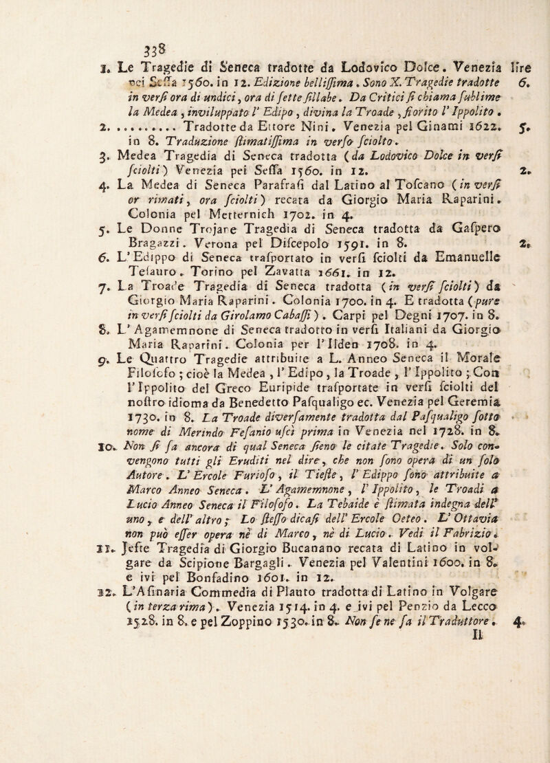 1. Le Tragedie di Seneca tradotte da Lodovico Dolce. Venezia lire rsci Scila 1560. in 12. Edizione belliffima . X Tragedie tradotte 6• in ora di undici, ora di fette fillabe. Critici fi chiama [Mime la Medea 5 inviluppato V Edipo , divina la Troade sfiorito V Ippolito • 2. ......... Tradotte da Ettore Nini. Venezia pel Ginami 3622. J. in 8. Traduzione fìimatiffima in verfo [rialto. 3. Medea Tragedia di Seneca tradotta (da Lodovico Dolce in verfi furiti) Venezia pei Sefìa 1560. in 12. 2* 4. La Medea di Seneca Parafrafi dal Latino al Tofcano (in verfi or rimati y ora fciolti ) recata da Giorgio Maria iLaparini., Colonia pel Mettermeli 3702. in 4. 5. Le Donne Trojare Tragedia di Seneca tradotta da Gafpero Bragozzi. Verona pel Difcepolo 1591* in 8. 2® 6. L* Edippo di Seneca trasportato in verfi fciolti da Emanuellc Teiauro . Torino pel Zavatta 1661. in 3 2. 7. La Troade Tragedia dì Seneca tradotta (in verfi fciolti) da Giorgio Maria Raparmi. Colonia 1700. in 4. E tradotta (pure in verfi fciolti da Girolamo Cabaffi ) . Carpi pel Degni 1707. in 8. 8. L*' Agamemnone di Seneca tradotto in verfi Italiani da Giorgia M aria Rapa ri ni. Colonia per Pliden 1708. in 4. 9. Le Quattro Tragedie attribuire a L. Anneo Seneca il Morale Filolcfo ; cioè la Medea , V Edipo, la Troade , V Ippolito ; Coti r Ippolito del Greco Euripide trafportate in verfi fciolti del noflro idioma da Benedetto Pafqualigo ec. Venezia pel Geremia 3730. in 8. La Troade diverfamente tradotta dal Pafqualigo fotta nome di Merindo Fefanio ufci prima in Venezia nel 1728. in 8*. Io* Non fi fa ancora di qual Seneca fieno le citate Tragedie. Solo con* vengono tutti gli Eruditi nel dire y che non fono opera di un fola Autore . Ly Ercole Furiofo, il Tiefle, ! Edippo fono attribuite a Marco Anneo Seneca . L'Agamemnone , /’ Ippolito 5 le Troadi a Lucio Anneo Seneca il Filofofo. La Tebaide è {limata indegna dell9 uno y e del! altro ; Lo(lejfodie afi dell Ercole Oeteo. & Ottavia non può ejfer opera ne di Marco r nè di Lucio. Vedi il Fabrizio* lì.. Jefre Tragedia di Giorgio Bucanano recata di Latino in vol¬ gare da Scipione Bargagli * Venezia pel Valeotini 1600. in 8*. e ivi pel Bofifadino 3603* in 32. 12. L’A fi naria Commedia di Plauto tradotta di Lati no in Volgare (in terzarima).. Venezia 1514. in 4. ejvi pel Perizio da Lecco 2528. in 8, e pel Zoppino 15,30..in 8. Non fe ne fa il Traduttore. 4»