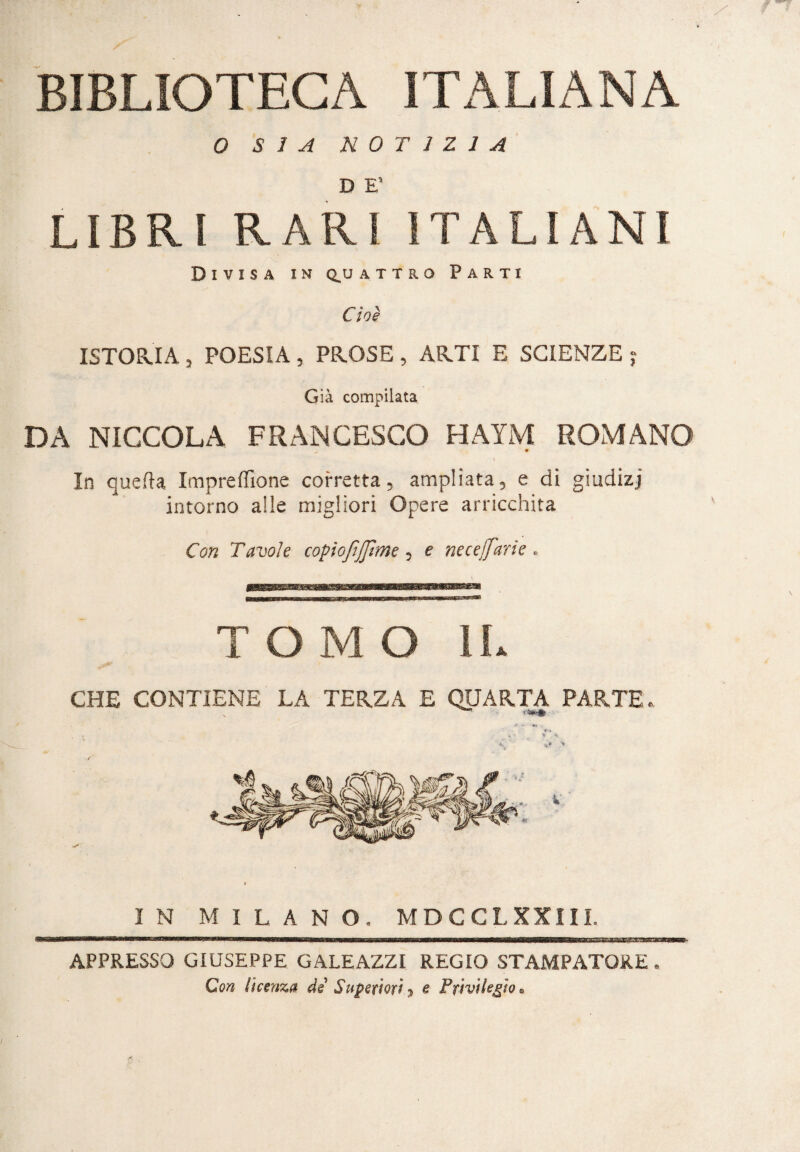 BIBLIOTECA ITALIANA 0 SÌA NOTIZIA D E’ LIBRI RARI ITALIANI Divisa in q^u attro Parti Cioè ISTORIA, POESIA, PROSE, ARTI E SCIENZE ; Già compilata DA NICCOLA FRANCESCO HAYM ROMANO In quella, Impre filone corretta, ampliata, e di giudizj intorno alle migliori Opere arricchita Con Tavole copiofìjjìme , e neceifarie . TOMO IL CHE CONTIENE LA TERZA E QUARTA PARTE.. j - »•* • * * , \ > IN MILANO. MDCCL XXIII. APPRESSO GIUSEPPE GALEAZZI REGIO STAMPATORE . Con licenza de Superiori, e Privilegio.