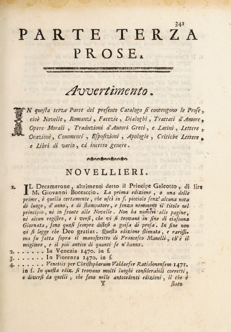 PARTE TER ZA PROSE* «iftsrarnaeBfcapa^affi^iwBrB^ Wjf'N quefta terza* Vane del preferite Catalogo fi contengono le ProJe 7, S cioè Novelle 5 Romanzi y Facezie 5 Dialoghi 7 Trattati ài Amore y M Opere Morali y Traduzioni diAutori Greci 5 e Latini 5 Lettere y ^ Orazioni Commenti y Efpofzionì 5 Apologie 3 Critiche Lettere % e Libri di vario 5 /«certo «gemere . NOVELLIERI. 3. YL Decamerone, altrimenti detto il Principe Galeotto r ài lirs A M. Giovanni Boccaccio. La prima edizione , 0 una delle prime, è quella certamente 5 che ufcì in fi picciolo fenz3 alcuna nota di luogo, d'anno , e di fiampatore, e jenza nemmeno il titolo nel principio, wc in fronte alle Novelle . A0» ^ numeri ralle pagine, «è j/can regifiro, e i verfi, cA?- *;/ y* trovano ìn fine di ciafcuna Giornata r fono quafi fempre difiefi a guifa di profai hi fine non vi fi legge che Deo gratias . due fi a edizione filmata , £ Tariffi* ma fu fatta fopra il manofcritto di Francefco Monelli y eh' è il migliore, e il piu antico di quanti fe rihanno* 2. .. - .- . * - In Venezia 1470. in £ 3. . .... . In Fiorenza 1470. in £ 4.. . Venetiis per Chrifiophorum Valdarfer Katisbonenfem I47IC in f. In quella ediz. fi trovano molti luoghi confiderabili corretti, e diverfi da quelli } che fono nelle antecedenti edizioni , il che è T fiata