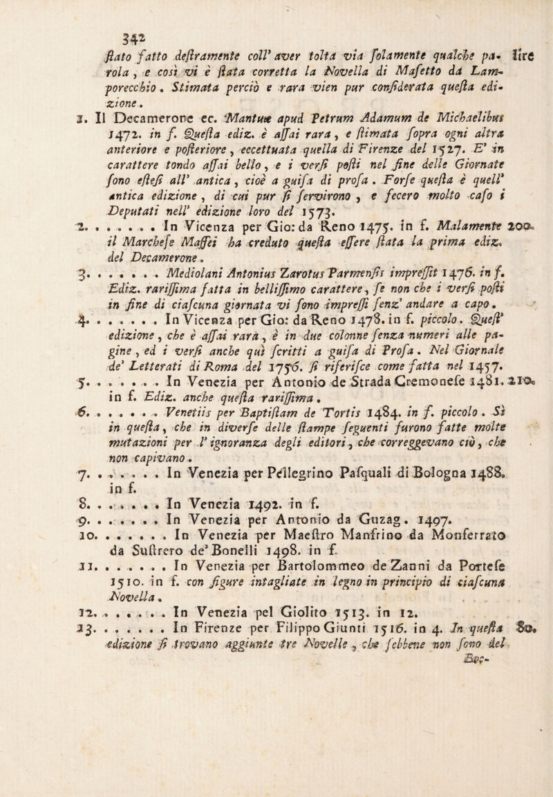 fiato fatto deliramente colV aver tolta via fola mente qualche pa* lire vola , e così vi è fiata corretta la Novella di Mafetto da Lam¬ porecchio . Stimata perciò e rara vien pur confi derat a quefia e di* zione » 1. Il Decamerone ec. Mantm apud Petrum Adamum de Michaelibm J472. in fi Quella ediz. è affai rara, e [limata f opra ogni altra anteriore e pofieriore, eccettuata quella di Firenze del 1527. -E* in carattere tondo affai bello, e i verfi pdfii nel fine delle Giornate fono efiefi alV .antica, cioè a guifa di profa . Forfè quefia è quell* antica edizione , di cui pur fi fervirono , e fecero molto cafo i Deputati nell* edizione loro del 1573. 2» In Vicenza per Gio: da Reno 1475. in f. Malamente 20®» /7 Marche [e Maffei -ha creduto quefia effere fiata la prima ediz« del Decamerone » 3. • . . • . . Me dì ol ani Antoni us Zarotus Parmenfis impréffti 1476. in fi Ediz. rariffima fatta in belli(fimo carattere-, -/è che i verfi pofii in fine di ciafcuna giornata vi fono impreffi fenz andare a capo. 4.In Vicenza per Già: da Reno 1478. in f. piccolo. Quell3 edizione, che è affai rara,, è in due colonne fenza numeri alle pa¬ gine 5 ed i verfi anche qui fcritti a guifa di Profa. Nel ■Giornate fide’ Letterati di Roma del JJfó, fi riferìfee come fatta nel 1457. 5. « . • . . - In Venezia per Antonio 'de ..'Strada Cremonefe 1481» in f. Ediz. anche quefia rariffima . .• . . • • » Ve netti s per Baptifiam de Tortis 1484. /» fi piccolo . Sì in quefia, che in diverfe delle jlampe feguenti furono fatte molte mutazioni per V ignoranza degli editori 3 che correggevano cw, che non capivano.. 7. « » . .. . . In Venezia per Pellegrino Pafquali di Bologna 3488, in f. 8. . . » . . • In Venezia 1492. in f. 9. ...... In Venezia per Antonio da Gtizag. 1497. 20. . . . . . . In Venezia per Mae (Ito Mandrino da Monferrato da Suftrero deJ Bonelli 1498* in £ 31. ...... In Venezia per Bartolommeo de Zanni da Por refe 1510. in f. con figure intagliate in legno in principio di ciafcuna Novella. 32. ,9 . . ... . . In Venezia pel Giolito 1513. in 12. ^3.In Firenze per Filippo Giunti 1516. in 4. In quefia 'So* adizione fi trovano aggiunte -tre Novelle ^ che [ebbene non fono del