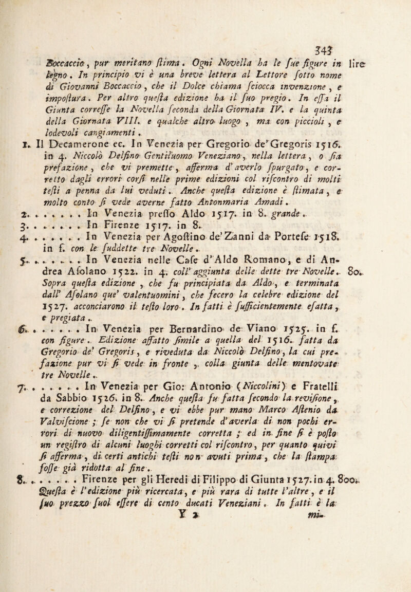 J41 Boccaccio , p#r meritano (lima * Ogni Novella ha le fue figure in lire? legno. In principio vi è una breve lettera al Lettore fotta nome di Giovarmi Boccaccio, che il Dolce chiama [ciocca invenzione , e impoftura. altro quefìa edizione ha il fuo pregio. In ejfa il Giunta correffe la Novella feconda della Giornata IV, e la quinta della Giornata Vili, e gualche altro* luogo , ma con piccioli , e lodevoli cangiamenti 1. Il Deca-m ero ne-ec.. In Venezia per Gregario de’ Gregoris 1516, in 4, Niccol-ò Delfino Gentiluomo Veneziano, lettera , 0 fi a prefazione , vi premette1, afferma d'averla [purgato, e cor¬ retto dagli errori cor fi nelle prime* edizioni col rifeontro di molti tefli a penna da lui veduti „ Anche quefìa edizione è flimata , r molto conto fi vede averne fatto Antonmaria Amadi. 2. . . . * . . In Venezia predo Aldo 15,17. in 8. grande 3. . ..... In Firenze 1517. in 8. 4. . . . . . . In Venezia per Agallino de5 Zanni da* Portele 1518. in f. con le fuàdette tre Novelle. J. .. . ., ., ., In Venezia nelle Cale d’Aldo Romano, e di An¬ drea Afolano 1522. in 4. coll3 aggiunta delle dette* tre Novell*,. 80. Sopra quefìa edizione , che fu principiatai da Aldo, e terminata dall3 Afolano que3 valentuomini, che fecero la celebre* edizione del 1527. acconciarono il teflo loro . Infatti è fufficientem ente efatta, e pregiata .« 6» . . . . . . In Venezia per Bernardino^ de Viano 1525. in £ con figure ,. Edizione' affatto fimile a quella del 1516. fatta da Gregorio de3 Gregoris, e riveduta da Niccolò Delfino, la cui pre¬ fazione pur vi* fi vede: in fronte r colla giunta delle, mentovate• tre Novelle .> 7; ...... In Venezia per Gio: Antonio (Niccolini) e Fratelli da Sabbio 1526* in 8- Anche quefìa fu fatta fecondo la revifione ^ e correzione del Delfino, e vi ebbe pur mano Marco Afìenio da Valvifclone ; fe non che vi fi pretende d3 averla di non pochi er¬ rori di nuovo diligentiffimament e corretta ; ed in fine fi è poflo un regifìro di alcuni luoghi corretti col rifeontro, per quanto quivi fi afferma , di certi antichi tefli non’ avuti prima, che la [lampa* [offe già ridotta al fine. 8. ..... Firenze per gli Heredi di Filippo di Giunta 1527. in 4. 800*» Quefìa è l3edizione più ricercata, e più rara di tutte t3altre, e il fuo prezzo fuol effe re di cento ducati Veneziani, In fatti e la
