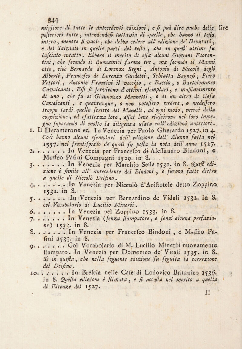 VO $> m I. pofteriori tutte ? mtenlendofi tuttavia di quelle, che hanno il teffo intero , mentre fi vuole, che debba cedere all' edizione de* Deputati 5 e del Salviati in quelle pani del teflo , che in quefl' ultime fu lafciato intatto. Ebbero il merito di ejfa alcuni Giovani Fioren¬ tini , che fecondo il Buon amici furono tre , ma fecondo il Marini otto, cioè Bernardo di Lorenzo Segni , Antonio di Niccolò degli Alberti y Francefco di Lorenzo Guidetti, Schiatta Bagnefi, Fiero Vettori y Antonio Francini il vecchio 5 e Baccio, o Bartolommeo Cavalcanti • Ejjì fi fervirom d'ottimi efemplari, e maffimamente di uno y che fu di Giannozzo Mannetti 9 e di un altro di Cafa Cavalcanti , e quantunque, o non pò teff ero vedere , o vedejfero troppo tardi quello ferino del Manelli, ad ogni modo , mercè della cognizione , ed efattezza loro , affai bene riunirono nel loro impe¬ gno fuperando di molto la diligenza tifata nell9 edizioni anteriori • Il Decamerone ec. In Venezia per Paolo Gherardo 1527. in 4. hanno alcuni efemplari dell* edizione dell* Alunno fatta nel 1557. we/ frontifpizto de'quali fu pofìa la nota deir anno 1527* ..In Venezia per Francefco di Aleffandro Sindoni, e Muffeo Fafini Compagni 1529, in 8. 3 .In Venezia per Marchio Seda 1531. in 8. Que/ì'edi¬ zione è fimile all9 antecedente del Dindoni , e furono fatte dietro a quelle di Niccolò Delfino. 4 .* In Venezia per Niccolò d’Ariftotele detto Zoppino 1531. io 8, - 5 .In Venezia per Bernardino de Vidali 1532. in 8* col Vocabolario di Lucilio Minerbi* .In Venezia pel Zoppino 1533» in 8» .. . In Venezia ( fenza fìampatore, e fenz alcuna prefazio- ne) 1533. in 8. 8. ...... In Venezia per Francefco Biodont , e Maffeo Pa- fini 1533. in 8. 9. ..... . Col Vocabolario di M„ Lucilio Minerbi nuovamente fiampato. In Venezia per Domenico de’ Vitali 1535. in 8. Sì in quejla y che nella feguente edizione fu feguita la correzione del Delfino. 10. ...... In Brefcia nelle Cafe di Lodovico Smanico 1536. in 8. Quella edizione è filmata 3 e fi accofia nel mento a quella di Firenze del 1527. Il lire