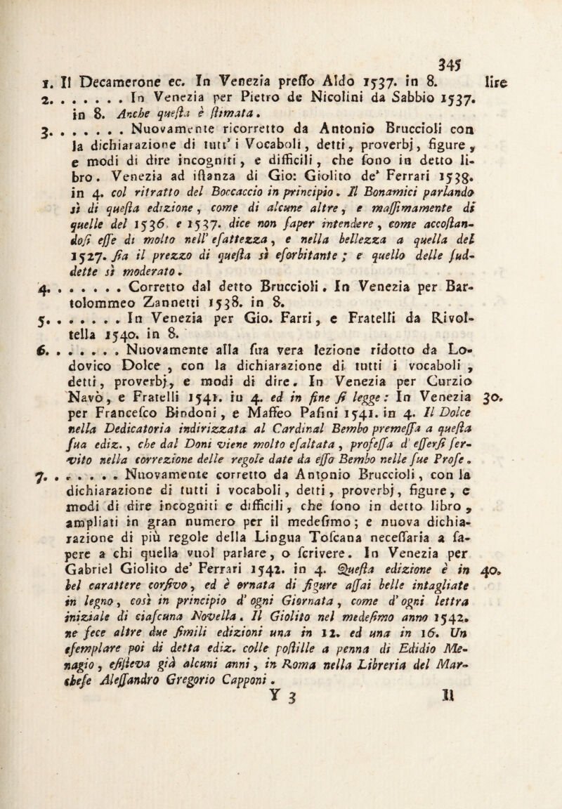 345 i. II Decamerone ec. In Venezia predo Aldo 15-37. in 8. lire ..In Venezia per Pietro de Nieolini da Sabbio 1537. in S. Anche quefla è (limata • 3..Nuovamente ricorretto da Antonio Braccioli con la dichiarazione di 1111**1 Vocaboli, detti, proverbi, figure , e modi di dire incogniti, e difficili, che fono in detto li¬ bro . Venezia ad iftanza di Gio: Giolito de* Ferrari 1558» in 4. col ritratto del Boccaccio in principio. Il Bonamici parlando sì di quefla edizione, come di alarne altre, e maffìmamente di quelle del 1536 e 1557* dice non faper intendere, come accodan¬ doli effe di molto nell efattezza, e nella bellezza a quella del 1527. fia il prezzo di quefla sì esorbitante ; e quello delle Sud¬ dette sì moderato * 4*.Corretto dal detto Bruccioli » In Venezia per Bar- tolommeo Zannetti 1538. in 8. 5.In Venezia per Gio, Farri, e Fratelli da Rivol¬ tella 1540. in 8. Nuovamente alla fira vera lezione ridotto da Lo¬ dovico Dolce , con la dichiarazione di tutti i vocaboli , detti, proverb}, e modi di dire. In Venezia per Curzio Navò, e Fratelli 1541. in 4. ed in fine fi legge: In Venezia $o, per Franeefco Bindoni, e Maffeo Pafini 1541, in 4. Il Dolce nella Dedicatoria indirizzata al Cardinal Bembo premefia a quefla fua ediz., che dal Doni viene molto ejaitata , profejfa A efferfi Ser¬ vito nella correzione delle regole date da effo Bembo nelle fue Profie „ 7, # , • . • , Nuovamente corretto da Antonio Bruccioli, con la dichiarazione di tutti i vocaboli, detti, proverbi, figure, c modi di dire incogniti e difficili, che fono in detto libro, ampliati in gran numero per il medefimo ; e nuova dichia¬ razione di piu regole della Lingua Tofcana neceffaria a fa- pere a ehi quella vuol parlare, o fcrivere. In Venezia per Gabriel Giolito de* Ferrari 1542. in 4. Quefla edizione è in 40* lei carattere corfivo, ed è ornata di figure affai belle intagliate in legno, così in principio d’ ogni Giornata, come d’ogni lettra iniziale di ciaScuna Novella* Il Giolito nel medefimo anno 1542» ne fece altre due filmili edizioni una in 12* ed una in 16. Un efemplare poi di detta ediz* colle poflille a penna di Edidio Me¬ nagi 0 r efifleva già alcuni anni, in Roma nella Libreria del Mar- ilefe Aleffandro Gregorio Capponi.