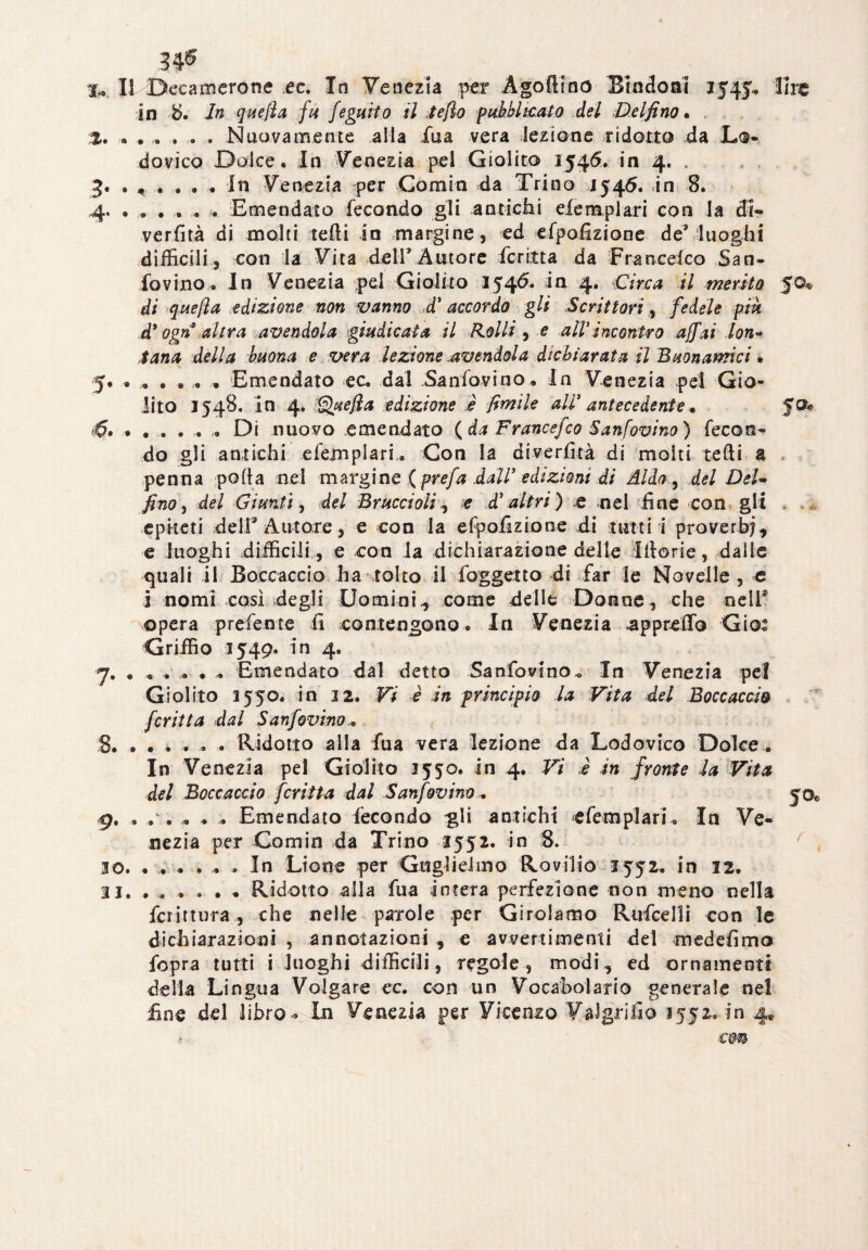 3# X* Il Decamerone ec. In Venezia per Ago (imo Biado al 154 j.» lire in b. In quella fu feguito il te fio fub.bltc.ato del Delfino• t. Nuovamente alla iua vera lezione ridotto -da Lo¬ dovico Dolce, In Venezia pel Giolito 1546, in 4. . 3. . , . . . . In Venezia per Comin da Trino 1546. in 8. 4. • , , . , . Emendato fecondo gli antichi eiemplari con la di- verfità di molti tedi in margine, ed efpofiziane de’ luoghi difficili , con la Vita deir Autore fcritta da Franceico San- fovino. In Venezia pel Giolito 154^* *n 4* Circa H merito 50® di quefla edizione non vanno d' accordo gli Scrittori, fedele piu d* ogn altra avendola giudicata il Rolli , e aIVincontro affai lon- tana della buona e vera lezione avendola dichiarata il Buonamci• 5. ...... Emendato ec, dal Sanfovino. In Venezia pei Gio¬ lito 1548. in 4, Quella edizione è limile ali' antecedente • . .... , Di nuovo emendato (da Francefco Sanfovino) fecon¬ do gli antichi efemplari. Con la divertirà di molti tedi a * penna polla nel margine (prefa dall' edizioni di Aldo , del DeU fino, del Giunti, del Braccioli ^ e d'altri) e nel fine con gli . epiteti deir Autore, e con la efpofizione di tutti i proverbi, e luoghi difficili, e con la dichiarazione delle Ittorie, dalie quali il Boccaccio ha tolto il foggetto di far le Novelle , e i nomi così degli Uomini, come delle Donne, che nelf opera prefente fi contengono. In Venezia .appretto Gio: Griffio 1549. in 4. y. . Emendato dal detto Sanfovino,, In Venezia pel Giolito 1550. in 32. Vi i in principio la Vita del Boccaccia fcritta dal Sanfovino... 8. ...... Ridotto alla fua vera lezione da Lodovico Dolce. In Venezia pel Giolito 3550. in 4. Vi è in fronte la Vita del Boccaccio fcritta dal Sanfovino„ fot 9. . . . .. . . Emendato fecondo gli antichi efemplari. In Ve¬ nezia per Comin da Trino 3552. in 8. 30. ...... In Lione per Guglielmo Rovilio 1552, in 12. 33. . . . . . * Ridotto alia fua intera perfezione non meno nella fcrittura, che nelle parole per Girolamo Rufcelli con le dichiarazioni , annotazioni , e avvertimenti del medefimo fopra tutti i luoghi difficili , regole , modi, ed ornamenti della Lingua Volgare ec. con un Vocabolario generale nel fine del libro * In Venezia per Vicenzo FaJgrifio 1552. in 4, con
