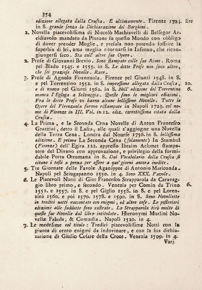 edizione allegata dalla Crufca. E ultimamente'* Firenze 1724. lire in 8. grande fenza la Dichiarazione del Borghini .. It, Novella piacevoliffìrna di Niccolò Machiavelli di Belfegor Ar- eidiavola mandato da Plutone fu quello Mondo con obbligo di dover prender Moglie,, e predala non potendo (offrire la fuperbia di lei, ama meglio ritornarli in Inferno, che ricon¬ giungerli feco.. Sta coll altre fue Opere... Prode di Giovanni Brevio. Sono flampate colle fue Rime. Roma pel Biado 1545. e 1555. in 8„ Le dette Frofe non fono altro»), che fei graziole Novelle. Rare.. 3>. Prode di Agnolo Firenzuola. Firenze pel Giunti 154,8. in 8, e pel Torrenti no 15,52. in 8. impresone allegata dalla Orafe a , IO. e di nuovo pel Giunti 1562. in 8. Nell* edizione del Torr enfino manca l* Egloga a Selvaggia. Quelle fono le migliori edizioni. Fra le dette Frofe vi hanno alcune belliffime NovelleTutte le Opere del Firenzuola furono ri/ìampate in Napoli 172?. col no¬ me di Firenze, in 1IL VqL m 12.. edizcorreUifìma. citata dalla. Crufca 4. La Prima , e la Seconda Cena Novelle di Anton Francefco Grazzini , detto il Ladca, alle quali s’aggiugne una Novella della Terza Cena,, Londra dal Nourfe 1756. in 8. bellijjima edizioneE prima La Seconda Cena (folamente) In Stambui (Firenze) dell'Egira 122. appredo Ibraim Ac lime t ftampa- tore del Divano con approvazione, e privilegio della formi* dabile Porta Ottomana in 8*. Dal Vocabolario> della Crufca fi citano t felli a penna per ejfere a que* giorni ancora inedite p Tre Giornate delle Favole Aganrppee di Antonio Mariconda », Napoli pel Sciugapanno 1550., in 4. Sono XXX. Favole é. Le Piacevoli Notti di Gio: Francefco Strappatola da Caravag¬ gio libro primo, e fecondo., Venezia per Corniti da Trino» 3551. e 1557. in 8. e pel Giglio 1558., in 8. e pel Loren¬ zi nit 1560., e poi 1:570. 1578. e 1590. in 8- Sona Novellette in tredici notti raccontate con enigmi, ed altre cofe.. Le pofieriori edizioni alle fuàdette fono cafìrate . Lo Strapparola tirò molte di quelle fue Novelle dal libro' intitolato'. Hieronymi Mori ini No* vellae Fabula, & Commedia *, Napoli 1520Ì in 4. 7* Le mede firn e col titolo Tredici piacevoli (lime Notti con giunta di* cento enigmi da indovinare, e con la ina dichia- saffiane di Giulio Cdare dela Croce». Venezia 1599» in 4. Va rjt i