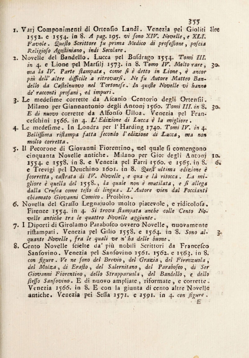 ivVarj Componimenti di Ortenfio Lindi. Venezia pel Gioliti lire 1552. e 1554. in 8. A pag. 195. vi fono XIV. Novelle, e XLI Favole . Quello Scrittore fu prima Medico di profeffione, pofaa Religiofo Agoftiniano, indi Secolare. 2. Novelle del Bandella • Lucca pel Bufdrago 1554. Tomi IIL in 4. e Lione pei Marfiij 1573. in 8. Tomo IV. Molto rare, pia la IV. Parte ftampata, come fi è detto in Lione , e ancor più dell3 altre diffìcile a ritrovar fi. Afe fu Autore Matteo Bau« d^Z/o d<* C afte Innovo nel Tortone fé* In quefte Novelle vi hanno de racconti profani, -ed impuri.. 3. Le medefime corrette da Alcamo Centorio degli Ortenfii. Milano per Gianinantonto degli Anton; Jfóo. Tomi III in 8. E di nuovo corrette da AIfon.fo Diloa„ Venezia pel Fran- cefelli ni 1566. in 4. L’ Edizione di Lucca è la migliore • 4. Le medefime . In Londra per V Harding 1740. Tomi IV. in 4. Belliffima riftampa fatta fecondo T edizione di Lucca, ma non molto corretta. 5. Il Pecorone di Giovanni Fiorentino, nel quale fi contengono cinquanta Novelle antiche. Milano per Gio: degli Anton; la. 1554. e 1558. in 8. e Venezia pel Farri ìj6o. e in 8. é« e Trevigi pel Deuchino 1601. in 8. Queft’ ultima edizione è fcorretta , cadrai a di IV. Novelle , e qua e la ritocca . La mi¬ gliore è quella del 1558. 5 la quale non è mutilata, e fi allega dalla Grafia come tefto di lingua. L’Autore vien dal Pocciantì chiamato Giovanni Comico. Proibito^ ■6. Novella del Grado Legnaiuolo molto piacevole, e ridicolofa. Firenze 1554. in 4. Si trova Jìampata anche colle Cento No¬ velle antiche tra le quattro Novelle aggiunte . 7. I Diporti di Girolamo Parabofco ovvero Novelle, -nuovamente riftampati. Venezia pel Gilio J558. e 1564. in 8. Sono al• quante Novelle , fra le quali ve n’ ha delle buone . 8. Cento Novelle fcièlte da* più nobili Scrittori da Francefco Sanfovino. Venezia pel Sanfovino 1561. 1562. e 1^63. in 8. con figure . Ve ne fono del Brevio, del Grazia , del Firenzuola , del Molza , di Erafto del Salernitano, del Parabofco, di Ser Giovanni Fiorentino, dello Strappatola , del Bandello, £ dello flejfo Sanfovino. E di nuovo ampliate, riformate, e corrette,, Venezia J566. in 8. E con la giunta di cento altre Novelle