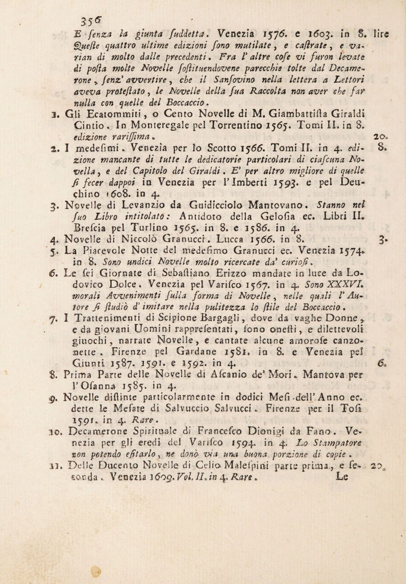 35* E fenza la giunta /addetta, Venezia 157& c 160%, in 8. lire Quelle quattro ultime edizioni fono mutilate, e cafìrate, e va - fian di molto dalle precedenti. Fra 1* altre cofe vi furori levate di po(ìa molte Novelle foflìtuendovene parecchie tolte dal Decame- rone y jenz* avvertire y che il Sanfovino nella lettera a Lettori aveva protejìato, le Novelle della fua Raccolta non aver che far nulla con quelle del Boccaccio. 3. Gli Ecatommiti, o Cento Novelle di M. Giambattista Giraldi Cintio. In Momeregale pel Torrentino 1565. Tomi IL in 8» edizione rariffima * 20* 2. I medefimi * Venezia per io Scotto 1566. Tomi IL in 4. edi- 8* £/0?2f? mancante di tutte le dedicatorie particolari di ci afe una No¬ vella y e del Capitolo del Giraldi. Ey per altro migliore di quelle fi fecer dappoi in Venezia per V Imberti 1593. e pel Dea- chino *608. in 4* 3. Novelle di Levanzio da Gtiidicciolo Mantovano. Stanno nel fuo Libro intitolato: Antidoto della Gelofia ec. Libri IL Srefcia pei Turlino 1565. in 8. e 1586. in 4. 4. Novelle di Niccolò Granuccr. Lucca 1566. in 8. 3* *$.. La Piacevole Notte del mede Fimo Granucci ec. Venezia 1574* in 8. Sono undici Novelle molto ricercate da' curio fi, 6. Le fei Giornate di Sebaitiano Erizzo mandate in luce da Lo¬ dovico Dolce. Venezia pel Varifco 1567. in 4, Sono XXXVL morali Avvenimenti (ulta forma di Novelle, nelle quali V Au¬ tore fi Jìudìò d5 imitare nella pulitezza lo f ile del Boccaccio • 7, I Trattenimenti di Scipione Bargagli y dove da vaghe Donne * e da giovani Uomini rapprefèntati, fono od e ili, e dilettevoli giuochi 5 narrate Novelle y e cantate alcune arnorofe canzo¬ nette . Firenze pel Garda ne 1581. in 8. e Venezia pel Giunti 1587. 3591. e 3592. in 4. 6, Prima Parte delie Novelle di Afcanio de* Mori * Mantova per rOfanna 1585. in 4. g, Novelle difìime particolarmente in dodici Mefi -dell* Anno ec. dette le Me fate di Sai v uccio Sai vacci». Firenze per il Toiì 1591. in 4. Rare, 30» Deca mero ne Spirituale di Franeefeo Dionigi da Fano . Ve¬ nezia per gli eredi del Varifco 1594. in 4. Lo Stampatore non potendo editarlo, ne dono via ima buona porzione di copie . 13, Delle Ducente Novelle di Celio Malefpini parte prima ? e Fé- 20a