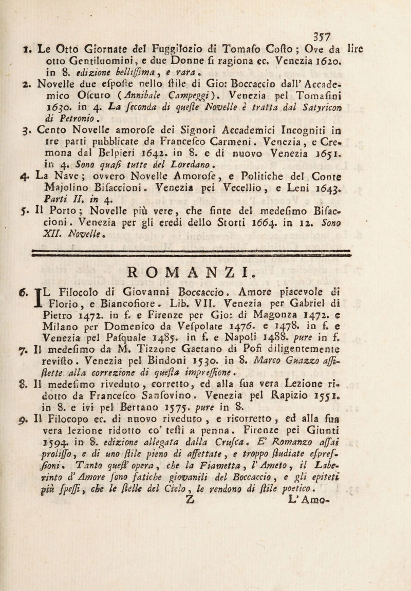 1. Le Otto Giornate del Fuggifozio di Tomafo Cofìo ; Ove da lire otto Gentiluomini* e due Donne fi ragiona ec. Venezia 1620. in 8, edizione belliffima, e vara* 2. Novelle due efpolìe nello fi ile di Gio: Boccaccio dalP Accade¬ mico CMcuro (Annibaie Campeggi). Venezia pel Tomafini 1630. in 4. La Jeconda di quefte Novelle è tratta dal Satyricon di Petronio . 3. Cento Novelle amorofe dei Signori Accademici Incogniti iti tre parti pubblicate da Francefco Carmeni. Venezia, e Cre¬ mona dal Belpieri 1642* in 8. e di nuovo Venezia 1651» in 4. Sono quafi tutte del Loredana ♦ 4. La Nave; ovvero Novelle Amorofe, e Politiche del Conte Majolino Bifaccioni. Venezia pei Vecellio, e Leni 1643» Parti IL in 4. J. Il Porto; Novelle più vere, che finte del medefimo Bifac- cioni . Venezia per gli eredi dello Storti 1664. in 12. Sono XII. Novelle. ROMANZI. 6. TL Filocolo di Giovanni Boccaccio. Amore piacevole di JL Fiorio, e Biancofiore» Lib. VII. Venezia per Gabriel di Pietro 1472. in fi e Firenze per Gio: di Magonza 1472. e Milano per Domenico da Vefpolate 1476. e 1478. in £ e Venezia pel Pafquaìe 1485. in f. e Napoli 1488. pure in fi 7. Il medefimo da M. Tizzone Gaetano di Polì diligentemente revifto. Venezia pel Bindoni 1530. in 8. Marco Guazzo affi-, flette alla correzione di quella impreffione. 8. Il medefimo riveduto, corretto, ed alla fua vera Lezione ri¬ dotto da Francefco Saafovino. Venezia pei Rapizio 155I0 in 8. e ivi pel Serrano 2575. pure in 8. 9. Il Filocopo ec. di nuovo riveduto, e ricorretto, ed alla fua vera lezione ridotto co5 tefli a penna. Firenze pei Giunti 1594. in 8. edizione allegata dalla Cruffa. E' Romanzo affai proliffo, e di uno fi ile pieno di affettate, e troppo fèudi at e efpreff fìoni. Tanto queffi opera , che la Flametta , /’ Ameto , il Labe* tinto d3 Amore fono fatiche giovanili del Boccaccio, e gli epiteti più fpeffì y che le (Ielle del Cielo, le rendono di flile poetico. Z L’Amo*