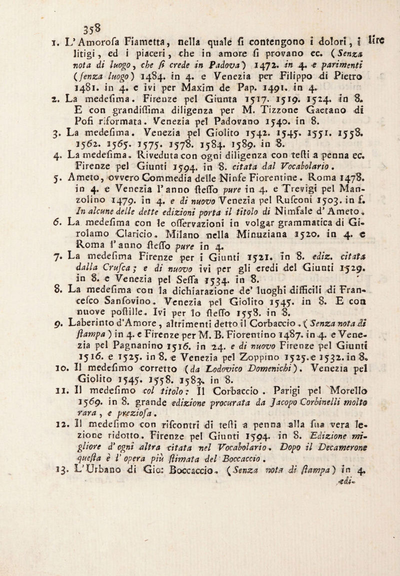 358 1. L’Amorofa Fiametta, nella quale fi contengono i dolor!, s lire litigi, ed i piaceri, che in amore fi provano ec. (Senza nota di luogo, che fi crede in Padova) 1472» in 4. -e parimenti (fenza luogo) 1484. in 4. e Venezia per Filippo di Pietro 1481, in 4. c ivi per Maxim de Pap. 1491. in 4. 2. La medefima. Firenze pel Giunta 1517. 1519. 1524. in 8* E con grandiffima diligenza per M. Tizzone Gaetano di Pofi riformata. Venezia pel Padovano 3540. in 8. 3. La medefima. Venezia pel Giolito 1542. 1545. 1551. 1558. 1562. 1565. 1575. 1578. 1584. 1589. in 8. 4. La medefima. Riveduta con ogni diligenza con tefti a penna ec. Firenze pel Giunti 1594, in 8. citata dal Vocabolario. 5. Amerò, ovvero Commedia delle Ninfe Fiorentine . Roma 1478. in 4. e Venezia Fanno fleflo pure in 4. e Trevigi pel Man¬ zolino 1479. in 4. e di nuovo Venezia pel Rufconi 1503. in f. In alcune delle dette edizioni porta il titolo di Ni mfale d’Ameto. 6. La medefima con le oflervazioni in volgar grammatica di Gi¬ rolamo Ciancio. Milano nella Minuziana 3520. in 4. o Roma Fanno lìelTo pure in 4. 7. La medefima Firenze per i Giunti 1521. In 8. ediz. citata dalla Crufca; e di nuovo ivi per gli eredi dei Giunti 1529. in 8. e Venezia pel Seda 1534. in 8. 8. La medefima con la dichiarazione de* luoghi difficili di Fran- cefco Sanfovino. Venezia pel Giolito 1545. in 8. E con nuove polli Ile. Ivi per lo fiefio 1558. in 8. 9. Labe rimo d’Amore , altrimenti detto il Corbaccio , ( Senza nota di /lampa ) in 4. c Firenze per M. B. Fiorentino 1487. in 4. e Vene¬ zia pel Pag nani no 1516. in 24. e di nuovo Firenze pel Giunti 1516. e 1525. in 8. e Venezia pel Zoppino ijiy.e 3532.10 8« 10. Il medefimo corretto (da Dodovico Domenkhi). Venezia pel Giolito 1545. 3558. 1583* in 8. 11. Il medefimo col titolo ? Il Corbaccio . Parigi pel Morello 3569. in 8. grande edizione procurata da Jacopo CorhineIli moli& rara , e preziofa . 32. Il medefimo con rifcontri di tefti a penna alla fiu vera le¬ zione ridotto. Firenze pel Giunti 1594* in 8. Edizione mi» gliore d* ogni altra citata nel Vocabolario » Dopo il Decamerons quella è V opera più filmata del Boccaccio .