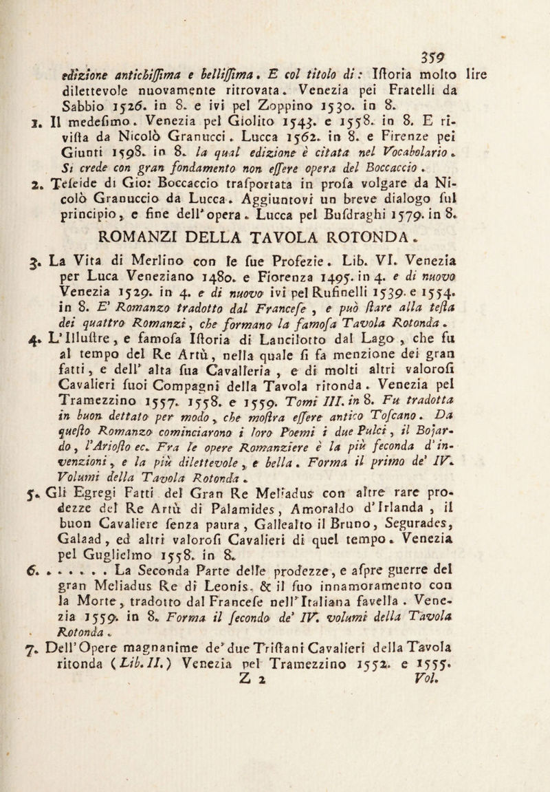 edizione antichi {firn a e hellìffima. E col tìtolo di : Ifloria molto lire dilettevole nuovamente ritrovata* Venezia pei Fratelli da Sabbio 1526. in 8» e ivi pel Zoppino 3530. in 8. I. Il medefimo* Venezia pel Giolito 1543. e 1558. in 8. E ri- villa da Nicolò Granucci. Lucca 1562* in 8. e Firenze pel Giunti 1598* in 8* la qual edizione è citata nel Vocabolario «. Si crede con gran fondamenta non ejfere opera del Boccaccio . 2* Temide ài Gio: Boccaccio trasportata in profa volgare da Ni¬ colò Granuccio da Lucca* Aggiuntovi un breve dialogo fui principio, e fine dell' opera *, Lucca pel Bufdraghi 1579, in 8* ROMANZI DELLA TAVOLA ROTONDA * La Vita di Merlino con fe fue Profezie. Lib* VI. Venezia per Luca Veneziano 1480* e Fiorenza 1495.1*114. e di nuovo Venezia 1529. in 4. e di nuova ivi pel Rufìnelli 1539* e I5T4» in 8. £’ Romanza tradotta dal Francefe , e può (lare alla te/la dei quattro Romanzi, che formano la famofa Tavola Rotonda » 4* L’Illuftre * e famofa Iftoria di Lancilotto dal Lago, che fu al tempo del Re Artù, nella quale fi fa menzione dei gran fatti, e deIV alta fua Cavalleria , e di molti altri valorofi Cavalieri fuoi Compagni della Tavola rironda . Venezia pel Tramezzino 1557. 1558* e 1559. Tomi I1L in 8. Fu tradotta in buon dettata per modo, che moflra ejfere antico Tofcano. Da quefta Romanza cominciarono i loro Poemi i due Pulci, il Boiar¬ do , VAriofìo ec*. Fra le opere Romanziere è la piu feconda d'in¬ venzioni y e la più dilettevole,, e bella. Forma il primo de’ IV* Volumi della Tavola Rotonda * 5* Gli Egregi Fatti , del Gran Re Melladus' con altre rare pro¬ dezze del Re Artu di Palamides , Amoraldo d' frlanda , il buon Cavaliere fenza paura, Gallealto il Bruno, Segurades, Galaad, ed altri valorofi Cavalieri di quel tempo* Venezia pel Guglielmo 1558. in 8* 6. * . La Seconda Parte delle prodezze, e afpre guerre del gran Meliadus Re di Leonis* & il fuo innamoramento con la Mortey tradotto dal Francefe nelT Italiana favella . Vene¬ zia J559. in 8* Forma il feconda de’ IV. volumi della Tavola Rotonda « 7* Dell’Opere magnanime de5 due Triftani Cavalieri della Tavola ritonda (Lib.ll.) Venezia pel Tramezzino 3552. e *555* Z 2 ’ Voi.