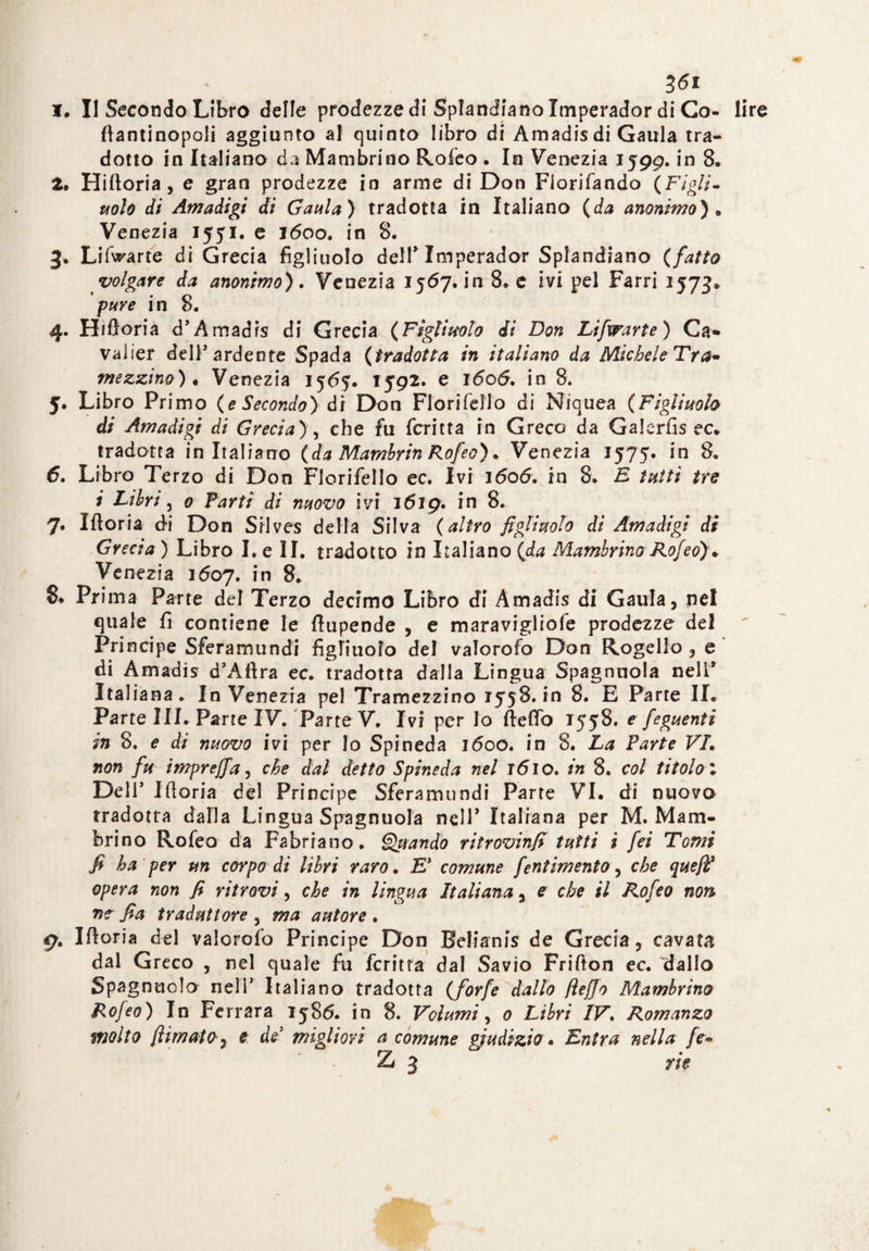I. Il Secondo Libro delle prodezze di Spiantano Xmperador di Co- lire fiantinopoli aggiunto al quinto libro di Amadis di Gaula tra¬ dotto in Italiano da Mambrino Rofeo . In Venezia 1599. in 8. Z, Hifioria , e gran prodezze in arme di Don Fiorifando (Figli¬ nolo di Amadigi di Gaula) tradotta in Italiano (da anonimo). Venezia 1551. e 1600. in 8. 3, Lifvrarte di Grecia figliuolo dell* Imperador Splandiano (fatto volgare da anonimo). Venezia 1567. in 8» e ivi pel Farri 1573* /we in 8. 4. H filaria d’Amadis di Grecia (Figlinolo di Don Lifwarte) Ca- valier dell'ardente Spada (tradotta in italiano da Michele Tra¬ mezzino) • Venezia 1565* 1592. e i<5o6. in 8. J. Libro Primo (e Secondo) di Don Fiorifello di Niquea (Figliuolo di Amadigi di Grecia), che fu fcritta in Greco da Galerfis ec* tradotta in Italiano (da Mamhrin Rofeo). Venezia 1575. in 8. Libro Terzo di Don Fiorifello ec. Ivi 1606. in 8. E tutti tre i Libri, 0 Farti di nuovo ivi 1619. in 8. 7. Ifioria di Don Siives della Silva (altro figliuolo di Amadigi di Grecia) Libro I.e II. tradotto in Italiano (da Mambrino Rofeo)* Venezia 1607. in 8. 8* Prima Parte del Terzo decimo Libro di Amadis di Gaula, nel quale fi contiene le fìupende , e maravigliofe prodezze del Principe Sferamundi figliuolo del valorofo Don Rogello , e di Amadis d’Afira ec. tradotta dalla Lingua Spagnnola nell* Italiana. In Venezia pel Tramezzino 1558.10 8. E Parte IL Parte III. Parte IV. Parte V. Ivi per Io fiefib 1558. e feguenti in 8. e di nuovo ivi per lo Spi ned a 1600. in 8. La Parte VL non fu imprejfa, che dal detto Spineda nel ìóio. in 8. col titolo : Deli' Ifioria del Principe Sferamundi Parte VI. di nuovo tradotta dalla Lingua Spagnuola nell* Italiana per M. Mam¬ brino Rofeo da Fabriano. Oziando ritrovinfì tutti i fei Tomi fi ha per un corpo di libri raro. E* comune fentimeni0, che que/F opera non fi ritrovi, che in lingua Italiana, e che il Rofeo non ne fia traduttore , ma autore . 9. Ifioria del valorofo Principe Don Belianis de Grecia, cavata dal Greco , nel quale fu fcritta dal Savio Frifton ec. 'dallo Spagnuolo nelT Italiano tradotta (forfè dallo fìeffo Mambrino Rojeo) In Ferrara 1586. in 8. Volumi, 0 Libri IV. Romanzo molto /limato, e de migliori a comune giudizio • Entra nella fe» Z 3 rie