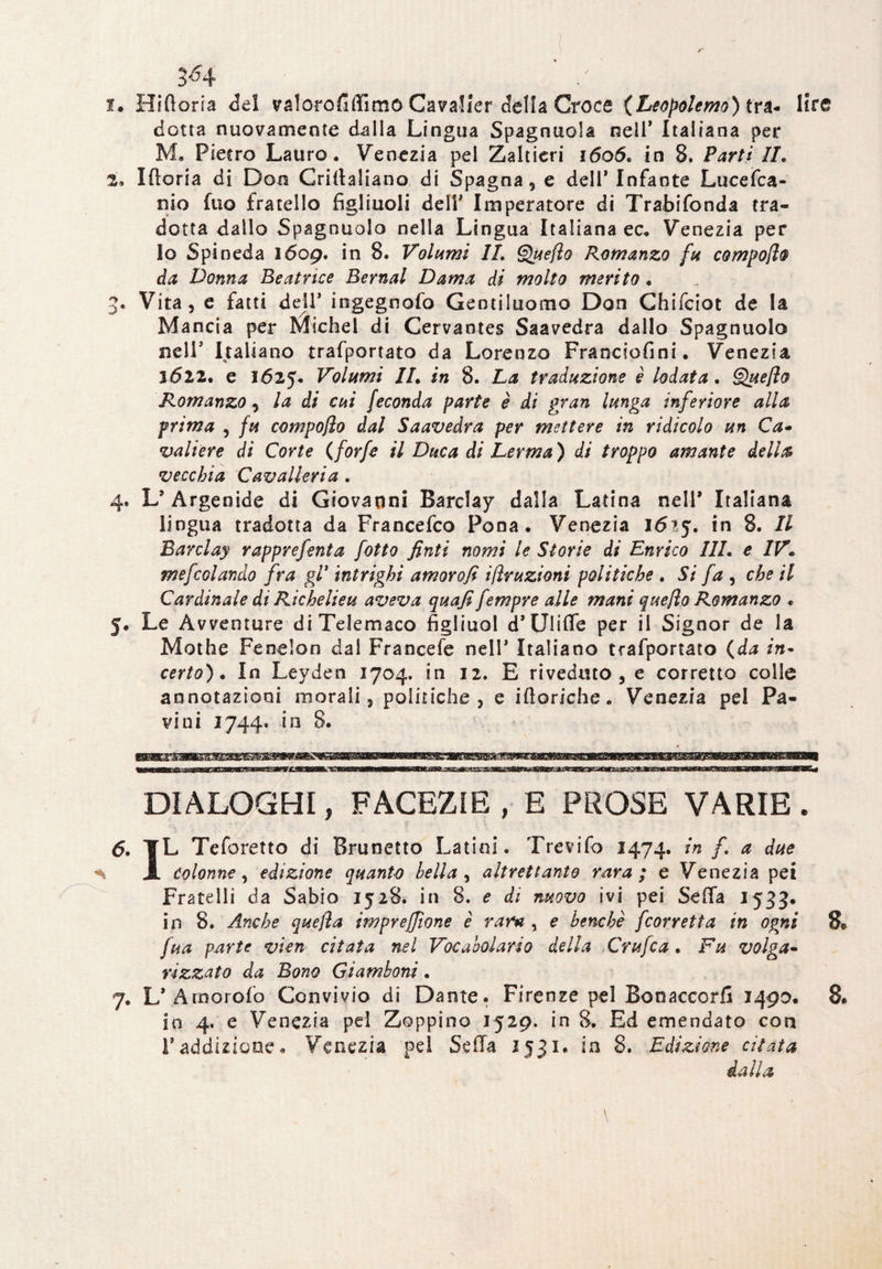 kJ-J 3^4 / 1. Hiftoria del valorofiffimo Cavalier della Croce (Leopolemo) tra- lir© dotta nuovamente dalla Lingua Spagnuola nell* Italiana per M. Pietro Lauro. Venezia pei Zaltieri 1606, in 8. Parti IL 2. Iftoria di Don Criitaliano di Spagna, e dell’Infante Luccica¬ tilo fuo fratello figliuoli deli’ Imperatore di Trabifonda tra¬ dotta dallo Spagnuolo nella Lingua Italiana ec* Venezia per Io Spineda 1609. in 8. Volumi IL Quefìo Romanzo fu compoflo da Donna Beatrice Bernal Dama di molto merito. . Vita, e fatti dell’ ingegnofo Gentiluomo Don Chifciot de la Mancia per Michel di Cervantes Saavedra dallo Spagnuolo nell’ Italiano trafportato da Lorenzo Franciofini. Venezia 1622. e 1625* Volumi IL in 8. La traduzione è lodata. Queflo Romanzo, la di cui feconda parte è di gran lunga inferiore alla prima , fu compoflo dal Saavedra per mettere in ridicolo un Ca- valière di Corte (forfè il Duca di Lerma ) di troppo amante della vecchia Cavalleria. 4. L* Argenide di Giovanni Barclay dalla Latina nell* Italiana lingua tradotta da Francefco Fona. Venezia 1in 8. Il Barclay rapprefenta fotto finti nomi le Storie di Enrico I1L e IV. mefcolando fra gl3 intrighi amorofi irruzioni politiche . Si fa , che il Cardinale di Richeli e u aveva quafi fempre alle mani quefio Romanzo • 5. Le A vventure di Telemaco figliuol d’Ulifie per il Signor de la Mothe Fenelon dal Francefe nell’ Italiano trafportato (da in¬ certo) . In Leyden 1704. in 12. E riveduto, e corretto colle annotazioni morali, politiche , e ifìoriche. Venezia pel Pa- vini 1744» in 8. DIALOGHI, FACEZIE , E PROSE VARIE. 6. ¥L Tcforetto di Brunetto Latini. Trevifo 1474. in fi a due ■s 3l Colonne, edizione quanto bella, altrettanto rara; e Venezia pei Fratelli da Sabio 1528. in 8. e di nuovo ivi pei Sella 1533. in 8. Anche quefla impresone è rara , e benché [corretta in ogni 8e fua parte vien citata nel Vocabolario della Crufca. Fu volga¬ rizzato da Bono Giamboni . 7. L’.Amorofo Convivio di Dame. Firenze pel Bonaccorfi 1490. 8* in 4. e Venezia pel Zoppino 1529. in 8. Ed emendato con l’addizione. Venezia pel Seda 1531. in 8. Edizione citata dalla