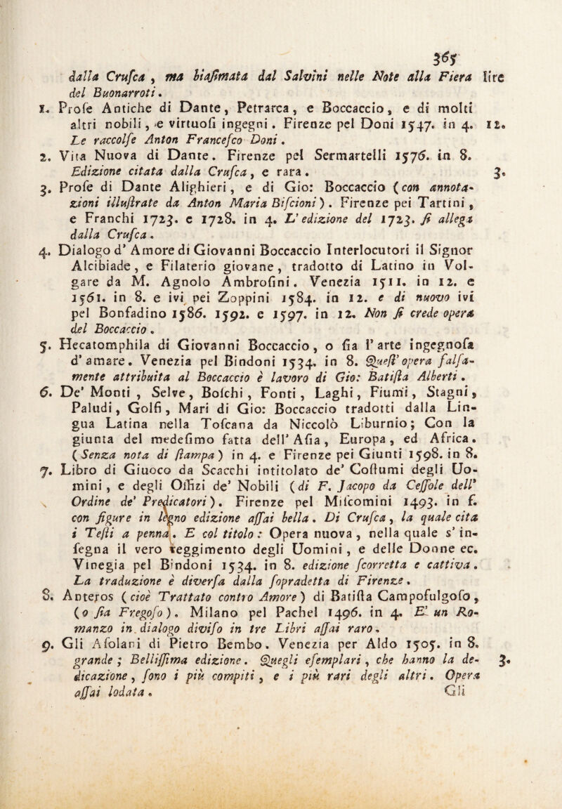 dalla Crufca , biafimata dal Salvini nelle Note alla Fiera lire del Buonarroti « I* Prole Antiche di Dante, Petrarca, e Boccaccio, e di molti altri nobili, >e virtuofi ingegni. Firenze pel Doni 1547. in 4. 12+ Le raccolfe Anton Francefco Doni. 2, Vita Nuova di Dante. Firenze pel Sermartelli 1575. in 8. Edizione citata dalla Crufca, e rara. 3® 3* Profe di Dante Alighieri, e di Gio: Boccaccio ( con annota* zioni iilullrate da Anton Maria Bifcioni ) . Firenze pei Tarn ni , e Franchi 1723. c 1728. in 4, L'edizione del 1723. fi allega dalla Crufca. 4* Dialogo d* Amore di Giovanni Boccaccio Interlocutori il Signor Alcibiade, e Filaterio giovane, tradotto di Latino in Vol¬ gare da M. Agnolo Ambrofini. Venezia 1511. in 12. e 1561. in 8. e ivi pei Zoppini j584. in 12. e di nuovo ivi pel Bonfadino 1586. 1592. e 1597* in 12. Non fi crede opera del Boccaccio , 5. Hecatomphila di Giovanni Boccaccio, o fia Parte ingegnofa d* amare. Venezia pel Bindoni 1534. in 8. Quell’opera fai fa- mente attribuita al Boccaccio è lavoro di Gio: Bati/ìa Alberti • (5. De* Monti , Selve, Solchi , Fonti, Laghi, Fiumi, Stagni, Paludi, Golfi, Mari di Gio: Boccaccio tradotti dalia Lin¬ gua Latina nella Tofcana da Niccolò Liburnio ; Con la giunta del medefimo fatta dell* Afia, Europa, ed Africa. (Senza nota di {lampa) in 4. e Firenze pei Giunti 1598. in 8. 7. Libro di Giuoco da Scacchi intitolato de* Coliumi degli Uo¬ mini , e degli Offizi de* Nobili (di F, Jacopo da Ceffole dell* Ordine de* Predicatori ). Firenze pel Milcomini 1493* *n £ con figure in legno edizione affai bella. Di Crufca, la quale cita i Tejìi a penna. E col titolo : Opera nuova, nella quale s* in- fegna il vero Reggimento degli Uomini, e delie Donne ec. Vtnegia pel Bandoni 1534. in 8. edizione feorretta e cattiva. La traduzione è diverfa dalla fopradetta di Firenze, 8* Ànteros ( cioè Trattato contro Amore) di Batifia Campofulgofo, (0 fia Fregolo)* Milano pel Pache! 1496. in 4. E’ un R.o* manzo in /dialogo divifo in tre Libri affai raro. 9. Gli Afolani di Pietro Bembo. Venezia per Aldo 1505:. in 8* grande ; Belìiffima edizione. Quegli efemplari, che hanno la de- 3 die azione, fono i più compiti, e i piu rari degli altri. Opera affai lodata • Gli