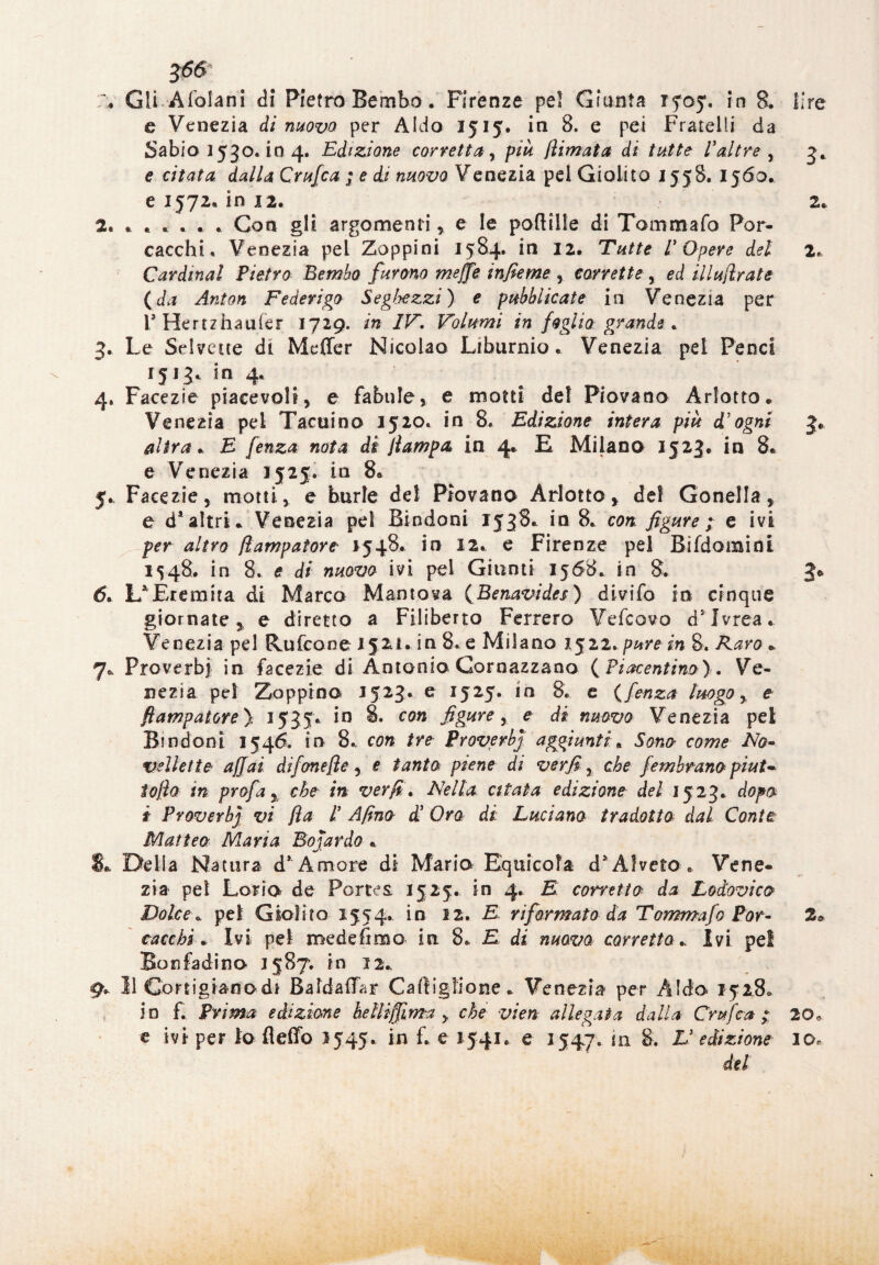J<56 \ Gli Afofani di Pietro Bembo. Firenze pel Giunta iyoy. in B. lire c Venezia di nuovo per Aldo 1515. in 8. e pei Fratelli da Sabio 1530. in 4. Edizione corvetta, piu /limata di tutte Valtre , 3. e cL*//,* Crufca ; e di nuovo Venezia pel Giolito 1558. 1560. e 1572. in 12. 2. 2. ..... . Con gli argomenti * e le poflille di Tommafo Por- cacchi. Venezia pel Zoppini 1584. in 12. Tutte V Opere del 2. Cardinal Pietro Bembo furono meffe infieme , corrette, ed illufirate (da Anton Federigo Segbezzi) e pubblicate in Venezia per i* Hertzhaufer 1729. in IV. Volumi in foglio grande . 3. Le Selvette di Meffer Nicolao Liburnio * Venezia pel Penci 1513. in 4. 4. Facezie piacevoli, e fabule, e motti del Piovano Arlotto * Venezia pel Tatuino 1520. in 8. Edizione intera più d’ogni 3* altra* E fenza nota di /lampa in 4* E Milano 1523. in 8. e Venezia 1525. in 8» 5. Facezie, motti, e burle del Piovano Arlotto, del Gonella, e d* altri* Venezia pel Bindoni 1538* in 8. con. figure; e ivi per altro fiampatorc *548. in 12. e Firenze pel Bi(domini 1548. in 8. e di nuovo ivi pel Giunti 1568. in 8. 3* 6* L^Eremtta di Marco Mantova (Benavides) divifo in cinque giornate 5 e diretto a Filiberto Ferrerò Vefcovo d5 Ivrea. Venezia pel Rufcone 1521. in 8. e Milano 1522. pure in 8. Raro * 7* Pro verbi in facezie di Antonio Gornazzano (Piacentino). Ve¬ nezia pel Zoppino 1523. e 1525. in 8. e (fenza luogo, e flampatore y 1535* in 8. con figure, e di nuovo Venezia pel Bindoni 1546. in 8. con tre Proverbj aggiunti * Sono come No» vellette affai difone/le , e tanto piene di ver fi, che fem brano piut~ to/ìo in profa 5 che in ver fi. Nella citata edizione del 1523. dopo i Proverbj vi fia l’ Afino d5 Ora di Luciano tradotto dal Conte Matteo Maria Boiardo * Delia Natura d’ Amore di Maria Equicoìa d^fveto . Vene¬ zia pel Loria de Porte & 1525. in 4. E corretto da Lodovico Dolce * pel Giolito 1554. in 12. E riformato da Tommafo Por- 2* cacchi * Ivi pel medesima in 8. E di nuovo corretto* Ivi pel Bonfadino 1587. in 12* 9. Il Cortigianodi Baldaffar Caftiglione* Venezia per Aldo 1528» in £ Prima edizione hetliffima y che vien allegata dalla Crufca;. 20, e ivi per io fleffo 1545. in f. e 1541. e J547. in 8. V edizione 10, del