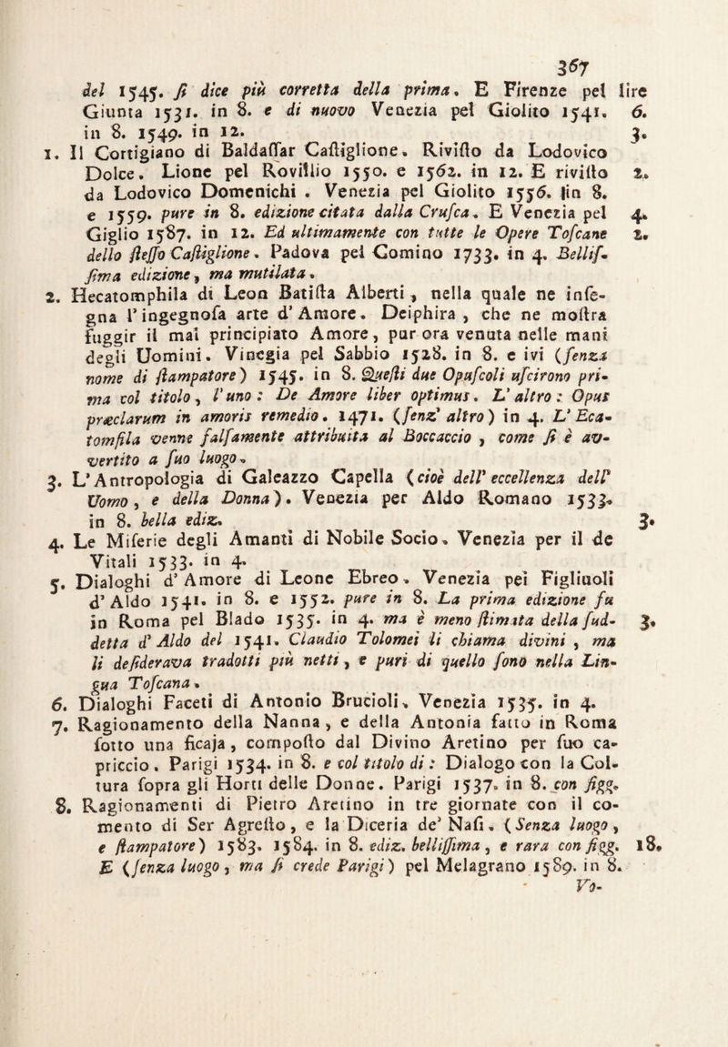 del 1545. fi dice più corretta della prima. E Firenze pel lire Giunta 1531. in 8. e di movo Venezia pel Giolito 1541, 6. in 8. 1549. in 12. 3, 1. II Cortigiano di Baldaffar Caftlglione. Rivifto da Lodovico Dolce. Lione pel Roviliio 1550. e 1562. in 12. E rivillo t» da Lodovico Domenichi . Venezia pel Giolito 1555. fin 8. e 1559. p»re in 8. edizione citata dalla Crufca. E Venezia pel 4* Giglio 1587. in 12. Ed ultimamente con tutte le Opere Tofcane Sr dello flejjo Caflìglione. Padova pel Gomino 1733. in 4, Bellifi firn a edizione, mutilata. 2. Hecatomphila di Leon Batirta Alberti, nella quale ne infe- gna Tingegnofa arte d* Amore. Deiphira , che ne moftra fuggir il mal principiato Amore, parerà venata nelle mani degli Uomini. Vinegia pel Sabbio 1528. in 8. e ivi (fenza nome di flampatore) 1545. *n 8. SLuefli due Opufcoli ufeirono pri- ma col titolo, V uno : De Amore Uker optimus. V altro: Opus preclarum in amoris remedio. 1471. {fenz' altro ) in 4. U Eca- tomfila venne falfamente attribuita al Boccaccio , come fi è av¬ vertito a fuo luogo r, 3. L’Antropologia di Galeazzo Capella {cioè dell'eccellenza deir Uomo, e Donna). Venezia per Aldo Romano 1533* in 8. ed/2, J* 4. Le Miferie degli Amanti di Nobile Socio. Venezia per il de Vitali 1533. in 4. 5. Dialoghi d’Amore di Leone Ebreo . Venezia pei Figliuoli d’Aldo 1541» in 8. e 1552-- pure in 8. La prima edizione fu in Roma pel Biado 1535. in 4. ma è meno /limita della fud- detta d' Aldo del 1541» Claudio Tolomeì li chiama divini y ma li defiderava tradotti più netti, e puri di quello fono nella Lin¬ gua Tofcana. 6. Dialoghi Faceti di Antonio Bruttali* Venezia 1535. in 4. 7. Ragionamento della Nanna , e della Antonia fatto in Roma fotto una ficaia , comporto dal Divino Aretino per fuo ca¬ priccio . Parigi 1534. in 8. e col titolo di : Dialogo con la Col¬ tura fopra gli Horti delle Donne. Parigi 1537» in 8. con figg* 8. Ragionamenti di Pietro Aretino in tre giornate con il co¬ ntento di Ser Agretto, e la Diceria dcJ Nafi. ( Senza luogo, e flampatore) 1583. 1584. in 8. ediz* bellijjima y e rara configga 18 E {Jenza luogo, ma fi crede Parigi) pel Melagrano 1589. in 8. Fu-