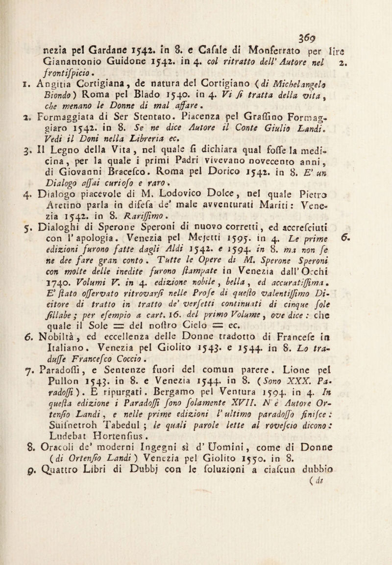 nezia pel Gardarse 15.42. in 8. e Cafale di Monferrato per lire Gianantonio Guidone 1542. in 4. col ritratto dell’Autore nel 2. frontifpicio. I. Angina Cortigiana, de natura del Cortigiano (di Michelangelo Biondo) Roma pel Biado 1540. in 4. Vi fi tratta della vita , che menano le Donne di mal affare. l8 Formaggiata di Ser Stentato. Piacenza pel Graffino Formag» giaro 1542. in 8. Se ne dice Autore il Conte Giulio Laudi* Vedi il Doni nella Libreria ec* 3. Il Legno della Vita , nel quale fi dichiara qual fofie la medi*» Cina, per la quale i primi Padri vivevano novecento anni, di Giovanni Bracefco. Roma pel Dorico 1542. in 8. E’un Dialogo affai curiofo e raro. 4. Dialogo piacevole di M* Lodovico Dolce, nel quale Pietro Aretino parla in difefa de male avventurati Mariti : Vene¬ zia 1542. in 8. Rarijjimo. 5. Dialoghi di Sperone Speroni di nuovo corretti, ed sccrefciun con T apologia. Venezia pel Mejetti 1595. in 4. Le prime 6* edizioni furono fatte dagli Aldi J542. e 1594. in 8. ma non fe ne dee fare gran conto . Tutte le Opere di M, Sperone Speroni con molte delle inedite furono jìampate in Venezia dall’Occhi 1740. Volumi V\ in 4. edizione nobile , bella , ed accarati(firna. E’ flato offervato ritrovarfi nelle Profe di quefto valentijfimo Di~ citare di tratto in tratto de’ verjetti continuati di cinque fole fillabe ; per efempio a cart. ló» del primo Volume, ove dice : che quale il Sole — del nollro Cielo — ec. 6. Nobiltà, ed eccellenza delle Donne tradotto di Francefe in Italiano. Venezia pel Giolito 1543* e *544* in 8. Lo tra- duffe Francefco Coccio. 7. Paradelli, e Sentenze fuori del comun parere. Lione pei Pullon 154?. in 8. e Venezia 1544. in 8. (Sono XXX. Pa- radoffì). E ripurgati. Bergamo pel Ventura 1594. in 4. In quella edizione i Paradojji fono folamente XVII. N è Autore Or- tenfio Lumài, e nelle prime edizioni l’ultimo paradoffo finifee : Suiinetroh Tabedul ; le quali parole lette al rovejao dicono : Lndebat Hortenfius. 8. Oracoli des moderni Ingegni sì d’Uomini, come di Donne (di Ortenfio Laudi) Venezia pel Giolito 1550. in 8. 9. Quattro Libri di Dufabj con le foluzioni a cialcun dubbio ( di