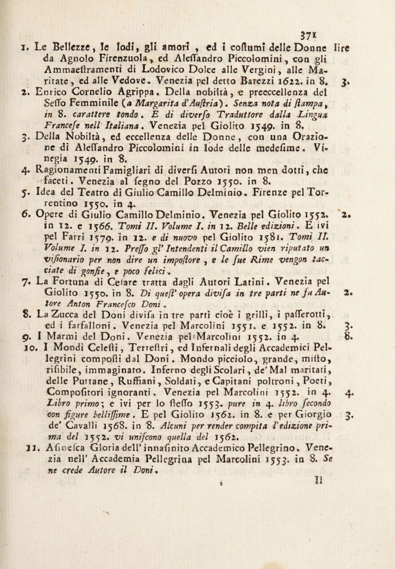 37* i. Le Bellezze, le lodi, gli amori , ed ! codimi! delle Donne lire da Agnolo Firenzuola, ed AldTandro Piccolo-mini, eoa gli Ammaefìramenti di Lodovico Dolce alle Vergini, alle Ma¬ ritare, ed alle Vedove* Venezia pel detto Barezzi 1622. in 8. J. 2* Enrico Cornelio Agrippa. Della nobiltà, e preeccelleoza del Sedo Femminile (a Margarita d'Aufìria). Senza nota di flampa9 in 8. carattere tondo. E di diverfo Traduttore dalla Lingua Frantefe nell Italiana. Venezia pel Giolito 1549. in 8. 3» Della Nobiltà, ed eccellenza delle Donne, con una Orazio¬ ne dì Àleflandro Piccolomini in lode delle medefime. Vi- negia 1549. in 8. 4. Ragionamenti Famigliari di diverfi Autori non tnen dotti, che faceti. Venezia al fegno del Pozzo 1550. in 8. 5. Idea del Teatro di Giulio Camillo Delminio. Firenze pel Tor¬ renti no 1550. in 4. 6. Opere di Giulio Camillo Delminio. Venezia pel Giolito 1552. 2* in 12. e 15 66. Tomi IL Volume I. in 7 2. Belle edizioni. E ivi pel Farri 1579. in 72. e di nuovo pel Giolito 1581. Tomi IL Volume 1. in 12. Prejfo gl1 Intendenti il Camillo vien riputato un vijfonnrio per non dire un impoflore , t le fue Rime vengon lat¬ tiate di gonfie, e poco felici 7. La Fortuna di Ceiare tratta dagli Autori Latini. Venezia pel Giolito 1550. in 8. Li queff opera divi fa in tre parti ne fu Au- 2. tore Anton Francefco Doni » 8. La Zucca del Doni divifa in tre parti cioè ì grilli, ì pafTerotti, ed i farfalloni. Venezia pel Marcolini 1551. e 1552. in 8. 3* 9. I Marmi del Doni. Venezia pel Marcolini 1552. in 4. 8. 10. I Mondi Celefti, Terreflri, ed Infernali degli Accademici Pel¬ legrini compofli dal Doni. Mondo picciolo, grande, milto, rifibile, immaginato. Inferno degli Scolari, de* Mal maritati, delle Puttane , Ruffiani, Soldati, e Capitani poltroni , Poeti, Compofitori Ignoranti. Venezia pel Marcolini 7552. in 4, 4* Libro primo ; e ivi per lo flefTo 7553. pure in 4. libro fecondo con figure bellijfime . E pel Giolito J562. in 8. e per Giorgio 3. de* Cavalli 1568. in 8. Alcuni per render compita f edizione pri¬ ma del 7552. vi uni [cono quella del 75 6l, 33. Afi nefea Gloria dell3innafinito Accademico Pellegrino. Vene¬ zia nell5 Accademia Pellegrina pel Marcolini 1553» in 3. Se ne crede Autore il Doni*