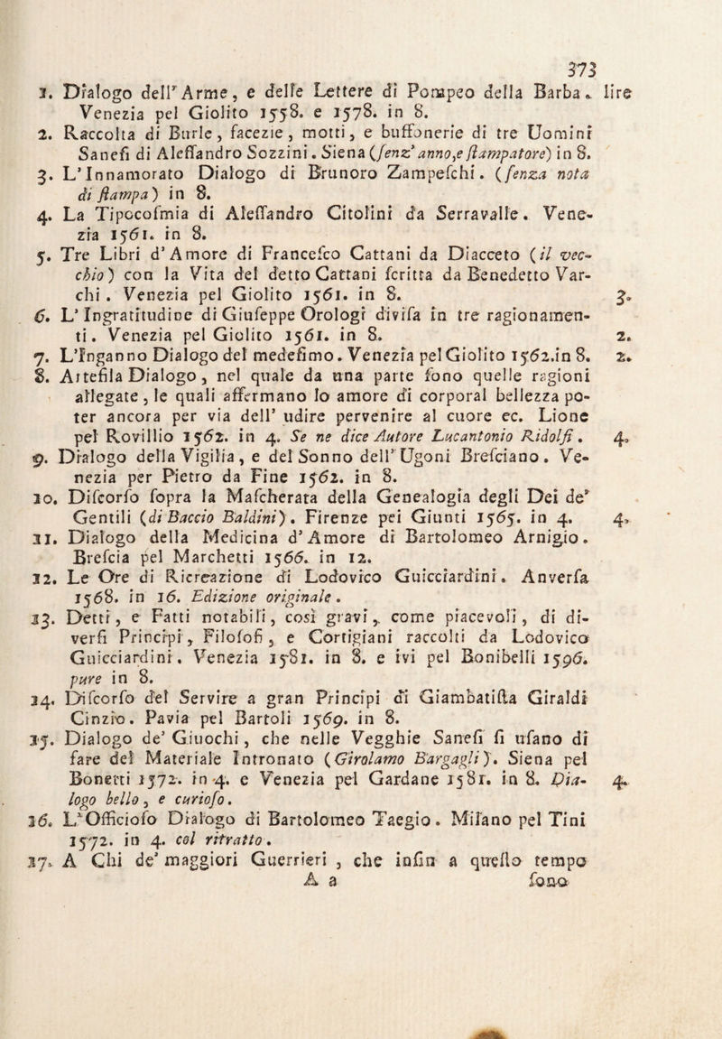 2. Dialogo dell7Arme, e delle Lettere dì Pompeo della Barba* lire Venezia pel Giolito 1558. e 1578* in 8. 2. Raccolta di Burle, facezie, motti, e buffonerie di tre Uomini Sanefi di Aleffandro Sozzini. Siena (Jenz annone fiampatorè) in 8. 3. L’Innamorato Dialogo di Brunoro Zampefchi. ( fenza nota di fi amp a ) in 8. 4. La Tipccofmia di Aleffandro Citolini da Serravate • Vene¬ zia 1561* in 8. 5. Tre Libri d’A more di Francefco Cattaui da Diacceto ( il vec~ chio ) con la Vita del detto Gattani fcritta da Benedetto Var¬ chi . Venezia pel Giolito 1561. in 8. J» 6» L’Ingratitudine di Giufeppe Orologi divifa in tre ragionamen¬ ti. Venezia pel Giolito 1561. in 8. 2. 7. L’Inganno Dialogo del medefimo * Venezia pel Giolito 1562,1*08. 2* 8. Artefila Dialogo, nel quale da una parte fono quelle ragioni allegate , le quali affermano lo amore efi corporal bellezza po¬ ter ancora per via dell’ udire pervenire al cuore ec. Lione pel Ro\rillio 1562. in 4, Se ne dice Autore Lucantonio Kidolfi. 4,, 9. Dialogo della Vigilia , e del Sonno dell*'Ugo ni Brefciano. Ve¬ nezia per Pietro da Fine 1562. in 8. 20. Difcorfo fopra la Mafcherata della Genealogia degli Dei de9 Gentili (di Baccio Baldini) . Firenze pei Giunti 1565. in 4. 4, 31. Dialogo della Medicina d’Amore di Bartolomeo Arnigio. Brefcia pel Marchetti 1566. in 12. 32. Le Ore di Ricreazione di Lodovico Guicciardini » Anverfa 1568. in 16. Edizione originale . 33. Detti, e Fatti notabili, così gravi,, come piacevoli, di di- verfi Principi , Filofofi, e Cortigiani raccolti da Lodovica Guicciardini. Venezia 3581. in 8. e ivi pel Bonibelli 1596. pure in 8. 24. Difcorfo del Servire a gran Principi di Giambatifta Giraldi Cinzie. Pavia pel Bartoli 3569. in 8. 35. Dialogo de’ Giuochi, che nelle Vegghie Sanefi fi ufano di fare del Materiale Intronato ( Girolamo Bargagli ) . Siena pel Bonetti 1572. in 4. e Venezia pel Cardane 1581. in 8. pia* 4* logo bello, e curiofo. 26, Lr Officioso D r a fogo di Bartolomeo Taegio. Milano pel Tini 3572. in 4. col ritratto. 37* A Chi deJ maggiori Guerrieri , che lofio a quello tempo A a fona