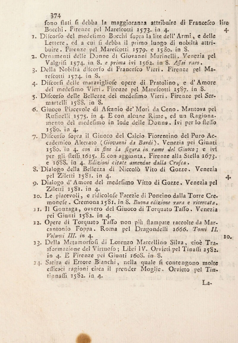 fono flati fi debba !a maggioranza attribuire di Fraoeefco lire Bocchi» Firenze pei Marefcoiti 1573. in 4. 4* 1. Difcorfo del tri ed eli mo Bocchi fopra ia lite dell’Armi, e delle Lettere, ed a cui fi debba il primo luogo di nobiltà attri¬ buire . Firenze pel Marefcotti 157g, e 1580. in 8. 2. Ornamenti delle Donne di Giovanni Murine!!!. Venezia pel Valgrifi 1574. in 8. e prima ivi 1562, in 8. Affai raro• 3» Della Nobiltà difcorfo di Fraoeefco Fieri. Firenze pel Ma¬ re (cotti 2574* in 8. 4. Difcorfi delle maravigliofe opere di Pratolino, e d5 Amore del medefimo Vi eri..- Firenze pel Marefcotti 1587. in 8. 5. Difcorfo delle Bellezze dei -medefimo Vie ri » Firenze pel Scr¬ inarteli! 1588* in '8. <5. Giuoco Piacevole di Affiamo de* Mori da Ceno . Mantova pel Rufineìli 1575. in 4. E con alcune Rime , ed un Ragiona¬ mento del medefimo in lode delle Donne. Ivi per lo fieli a 3580. in 4. 7. Difcorfo fopra il Giuoco dei Calcio Fiorentino del Puro Ac¬ cademico Alterato (Giovanni da Bardi). Venezia pei Giunti 1580» io 4. con in fine la figura in rame del Giuoco ; e ivi per gli fleffi 1615. E con aggiunta . Firenze alla Stella 1673. e 1688. in 4, Edizioni -citate -a mentine dalla Grifica . 8. Dialogo della Bellezza di Niccolò Vito di Gozze. Venezia pel Ziletti 1581. in 4. 4, 9. Dialogo d* Amore del medefimo Vitto di Cozze. Venezia pel Ziletti 2581. in 4. 10. Le piacevoli, e ridicolofe Facezie di Pondero dalla Torre Cre¬ mo nel e » Cremona 1581. in 8. Buona edizione rara e ricercata, il» Il Gonzaga, ovvero del Giuoco di Torquato Tafio , Venezia pei Giunti 1582. in 4. 3 2. Opere di Torquato Tallo non piu (lampare raccolte da Mar¬ cantonio Poppa. Roma pel Dragondelli 1666. Tomi IL Volami III. in 4. IO, 33. Della Meta morie fi di Lorenzo Marcellino Silva, cioè Tra¬ sformazione del Virtuofo ; Libri IV. Orvieti pel Tsnafii 3582. io 4, E Firenze pei Giunti 1608. in 8. 24, Satira di Errore Bianchi, nella quale fi contengono molte efficaci ragioni circa il prender Moglie. Orvieto pel Tin¬ tinnali! 3582. in 4»