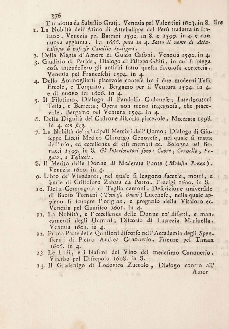 37*5 E tradottala Sala ilio Grati. Venezia pel Valentìni ì6o%. in 8. lire I. La Nobiltà dell’Alino di Attabalippa dai Perù tradotta in Lta- liano . Venezia pel Barezzi 2592. in 8. e 1599. in 4. e coti nuova aggiunta. Ivi 1666. pure in 4. Sotto il nome di Atta¬ balippa fi nafcofe Camillo Scaligeri, H. Della Magia d’ Amore di Guido Cafoni . Venezia 1592. in 4* 3. Giudizio di Paride , Dialogo di Filippo Gài fi , in cui fi fpiega cofa intetìdefTero gli antichi fotto quella favoiofa corteccia „ Venezia pel Francefchi 2594. in 4. 4. Dello Ammogliarli piacevole contefa fra i due moderni TaflI Ercole, e Torquato. Bergamo per il Ventura 1594. in 4* e di nuovo ivi 3606. in 4. 5» Il Filotimo, Dialogo di Pandolfo Codonefe ; Interlocutori Teda, e Berretta; Opera non meno ingegnofa, che piace¬ vole. Bergamo pel Ventura 1594. in 4. 6. Della Dignità del Caftrone difcorio piacevole* Macerata 1598. in 4, con figg. 7. La Nobiltà de’ principali Membri dell3 Uomo ; Dialogo di Giu- feppe Lice ti Medico Chirurgo Genovefe, nel quale fi tratta deir ufo, ed eccellenza di effi membri ec. Bologna pel Be¬ li acci 1509. in 8. Gì’ Interlocutori fono: Cuore , Cervello , Fe- gato , e Tefììcoli . 8. Il Merito delle Donne di Moderata Fonte (Modefia Pozzo)* Venezia i6co. in 4. 9. Libro de5 Viandanti, nel quale fi leggono facezie, motti, e burle di Criftoforo Z/abata da Porto. Trevigi 1600. in 8. 10. Della Compagnia di Taglia cantoni . Defcrizione univerfale di Buofo Ternani ( Tomafo Buoni ) Lucchefe , nella quale ap¬ pieno fi fcuopre rorigine, e prò gre fio della Vita!oro cc® Venezia pel Guarifco 1601, in 4. Si. La Nobiltà, e PecceUenza delle Donne co3 difetti^ e man¬ camenti degli Uomini; Difcorfo di Lucrezia Marinella® Venezia 1601. io 4. 11. Prima Parte delle Quid ioni difeorfe nel]3 Accademia degli Spen» fiera ti di Pietro Andrea Canonerio. Firenze pel Ti ma a ì6oó. in 4. 13. Le Lodi, e i biafimi del Vino del medefimo Canonerio • Viterbo pel Difcepolo 1608,. in 8. 14. Il Gradenigo di Lodovico Zuccolo 9 Dialogo contro all* Amor