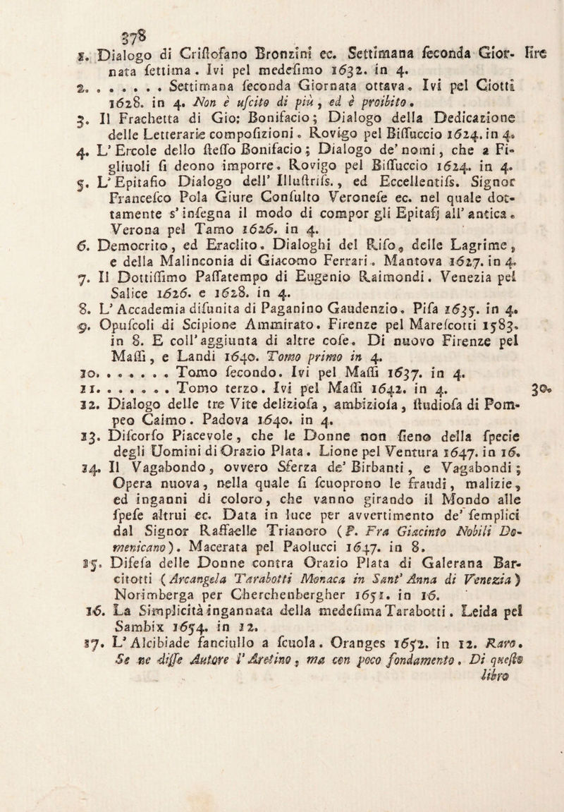 37* , y. Dialogo di Criflofano Bronzini cc. Settimana feconda Gior- lire nata fettima . Ivi pel medefirao 1632. in 4. %a ..Settimana feconda Giornata ottava* Ivi pel Ciotta 1628» in 4. Non è ufcito di piu , ed è proibito* 3. Il Fracbetta di Gio; Bonifacio; Dialogo della Dedicazione delle Letterarie compofizioni * Rovigo pel Biffacelo 1624, in 4* 4. L’Èrcole dello fteffo Bonifacio ; Dialogo de’nomi, che a Fi¬ gliuoli fi deono imporre. Rovigo pei Bifluccio 1624. in 4. 5. L’Epitafio Dialogo dell’ Illuftrifs., ed Eccelle ntifs. Signor Francefco Fola Giure Gonfuito Veronefe ec. nel quale dot¬ tamente s* infegna il modo di compor gli Epitafj ali’ antica e Verona pel Tamo 1626. in 4. 6. Democrito, ed Eraclito* Dialoghi del Rifo9 delle Lagrime * e della Malinconia di Giacomo Ferrari » Mantova 1627.1*04. 7. li Dottiffimo Paffatempo di Eugenio Raimondi. Venezia pei Salice 1626. e 1628. in 4. 8. L’Accademia difunita di Paganino Gaudenzio* Fifa 1635. in 4# 9. Opufcoli di Scipione Ammirato. Firenze pel Marefcotti 1583» in 8. E coir aggiunta di altre cofe* Di nuovo Firenze pel Maffi, e Landi 1640. Tomo primo in 4. 10. ..».»« Tomo fecondo. Ivi pel Maffi 1637. in 4. n. ..... . Tomo terzo. Ivi pel Maffi 1642. in 4. 3®* 22. Dialogo delle tre Vite deliziofa , ambizioia3 iìudiofa di Pom¬ peo Calmo. Padova 1640. in 4. 23. Difcorfo Piacevole, che le Donne non fieno della fpecle degli Uomini di Orazio Piata. Lione pel Ventura 1647. in 16* 24.Il Vagabondo, ovvero Sferza de’Birbanti, e Vagabondi ; Opera nuova, nella quale fi fcuoprono le fraudi, malizie ed inganni di coloro, che vanno girando il Mondo alle fpefe altrui ec. Data in luce per avvertimento de’ femplìci dal Signor Raffa-elle Trianoro ( F. Fra Giacinto Nobili Do¬ menicano ). Macerata pel Paolucci 1647. in 8. 15. Difefa delle Donne con tra Orazio Piata di Galerana Sar¬ ei torti ( Arcangelo, T arabo! ti Monaco in Sant3 Anna di Venezia ) Norimberga per Cherchenbergher 1651. io 16. 16. La Semplicità ingannata della mede firn a Tara botti. Leida pei Sambix 1654. in 12. 17. L* Alcibiade fanciullo a fcuola. Oranges 1652. in 12. Raro* Se ne diffie Autore V Aretino 7 ma cm poco fondamento. Di q%e($w Uhm