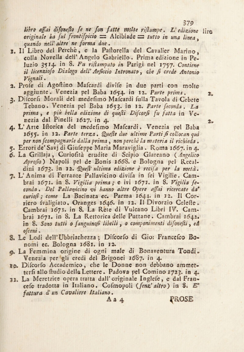 libro affai iìfinefio fe ne fan fatte molte rijìampe. L'edizione lire originale ha fui frontifpicio zzz Alcibiade £2 tutto in ma linea, quando nell3 altre ne forma due. 3, Il Libro del Perchè, e la Paftorella del Cavaìier Marino, colla Novella deli* Angelo Gabriello. Prima edizione in Fe¬ llazio 5514» io 8. Fu riflampato in Parigi nel 1757. Contiene il licenziofo Dialogo dell' Arficaio Intronato, che fi crede Antonio Vignali • a. Profe di Agofiino Mafcardi divife in due parti con molte aggiunte. Venezia pel Baba 1654. in 12. Parte prima. Difcorfi Morali del medefimo Mafcardi falla Tavola di Ce bete Tebaoo. Venezia pel Baba 1653. in 12. Parte feconda. La prima, e più bella edizione di que/li Difcorfi fu fatta in Ve¬ nezia dal Pinelli 1627. in 4. %, 4» L’Arte Iftorica del medefimo Mafcardi. Venezia pel Baba 1655. in 3 2. Parte terza. §Zuefle due ultime Parti fi collocan qui per non fcompagnarle dalla prima , non perche la materia il richieda . 5. Errori de’Savj di Giufeppe Maria Maraviglia . Roma 1667. in 4. 6» La Grillaia, Curiofità erudite di Scipio Glareano (Angelico Aprofio) Napoli pel de Bonis 1668. e Bologna pel Recal¬ dini 1673. -'n 1^uefi ultima edizione è recifa per la metà. %. L’Anima di Ferrante Pallavicino divifa in fei Vigilie. Cam¬ bra! 1671. in 8. Vigilia prima ; e ivi 1671. in 8. Vigilia fe¬ conda » Del fallavicino vi hanno altre Opere affai ricercate da8 cwiofi / come La Baci nata ec. Parma 1644* in 12. Il Cor¬ riere fvaligiato, Oranges 1546. in 12. Il Divorzio Ceìefte* Cambiai 3671. in 8. La Réte di Vulcano Libri IV. Cam¬ bra! 2671. in 8. La Retrorica delle Puttane. Cambrai 1642.. in 8. Sono tutti 0 fanguinofi libelli ì 0 componimenti difonefli, ed 0fieni . 8. Le Lodi del!’Ubriachezza ; Difcorfo di Gioì Francefilo Bc» nomi ec. Bologna i$3i. in 22. La Femmina origine di ogni male di Bonaventura Tondi » Venezia per gli eredi del Brigonei 2687. in 4. So. Difcorfo Accademico, che le Donne non debbano ammet* terfi allo Audio della Lettere. Padova pel Cornino 1723. ira 4* 31. La Meretrice opera tratta dall5 originale Inglefe, e dal Fran¬ ce fe tradotta in Italiano. Cofmopoli (firn3 altro) in 8. £* fattura d3 tm Cavaliere Italiana. A & 4 ^ROSE