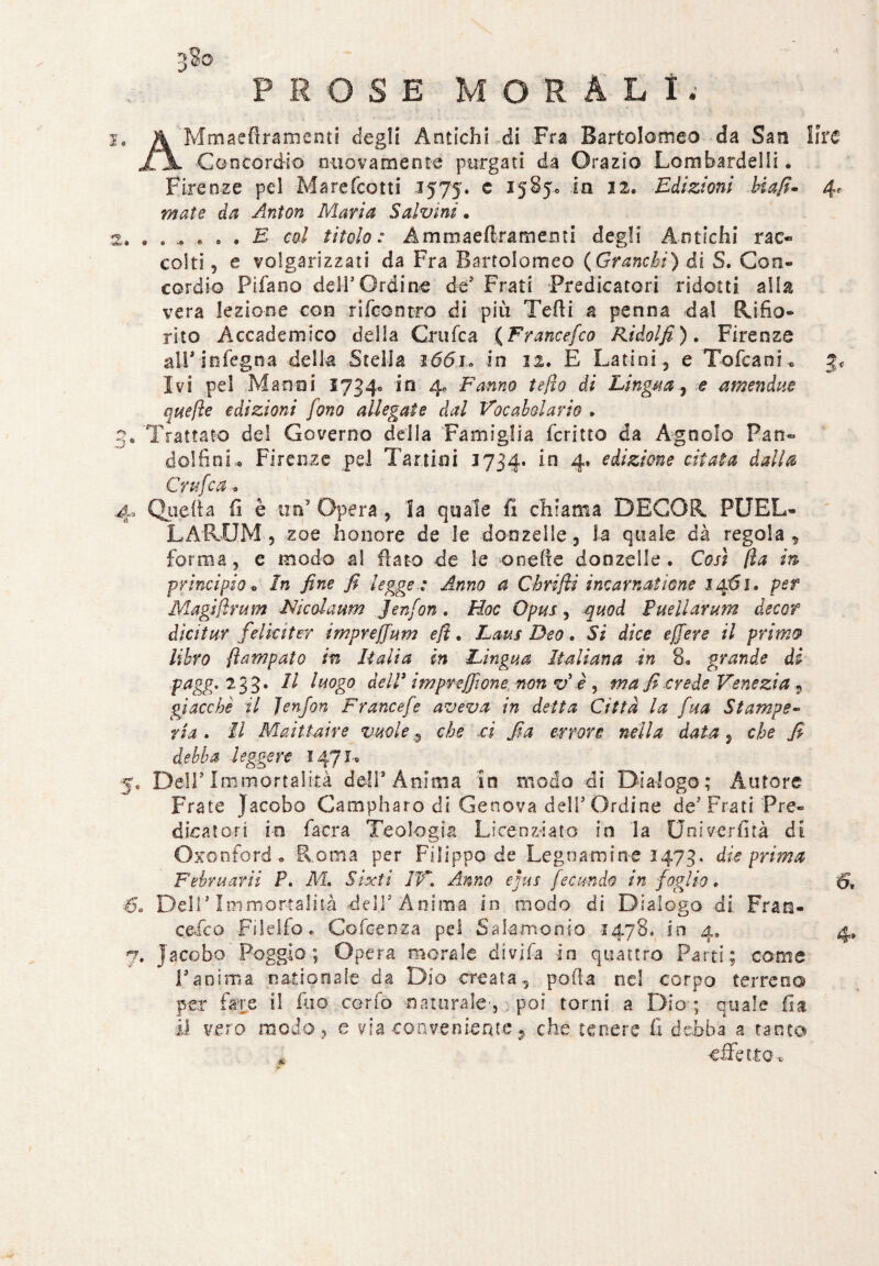 3?o PROSE MORALI. 1. A Mmaeflramenti degli Antichi di Fra Bartolomeo da San lira li Con cordio nuovamente purgati da Orazio Lombardelli. Firenze pel Marefcotti 1575. e 15850 in 12. Edizioni biafi- 4. efi* Anton Maria Salvini. 2. •.*.••• E col titolo: Ammaeftramemi degli Antichi rac¬ colti 5 e volgarizzati da Fra Bartolomeo (Granchi) di S. Con¬ cordie Filano deli5Ordine de5 Frati Predicatori ridotti alia vera lezione con ri (contro di più Tedi a penna da! Rifio¬ rito Accademico della Crufca (Francefco Ridolfi). Firenze all* infegna della Stella i65i. in 12. E Latini , e Tofcani «, Ivi pel Marnai 1734» in 4, Fanno te fio di Lingua, e amen duo quefìe edizioni fono allegate dal Vocabolario . 3. Trattato del Governo della Famiglia fcritto da Agnolo Pan- delfini. Firenze pel Tarli*) i 3734. in 4. edizione citata dalla Crufca. 4, Quella fi è un’ Opera, la quale fi chiama DECOR PUEL* LA RUM, zoe -h onore de le donzelle, la quale dà regola, forma, e modo al flato de le onefie donzelle . Così (la in principio* In fine fi legge: Anno a Chriftì incarnai ione 1461. per Magifìrum Nicolaum Jenfon. Hoc Opus, quod Pueilarum decer dicitur felicitar imprefium ejì. Lapis Deo. Si dice e fiere il primo libro fi am palo in Italia in Lingua Italiana in 8. grande di ■pagg.2 33. Il luogo de lì3 imprefilone non v’è , ma fi crede Venezia5 giacche il Jenfon Francefe aveva in detta Città la fua Stampe¬ ria . Il Maittaire vuoleche ci fia errore nella data, che fi debba leggere 147 M 5, Deir Immortalità deli’Anima In modo di Dialogo; Autore Frate Jacobo Campharo di Genova dell’Ordine de’Frati Pre¬ dicatori in facra Teologia Licenziato in la Univerfità di Oxonford . Roma per Filippo de Legnamin-e 1473. die prima F ehm arii F. M. Sixti IT. Anno ejus fecondo in foglio . 61 60 Dell’Immortalità dell’Anima in modo di Dialogo di Fran¬ cesco Filelfo. Cofcenza pel Salamooio 1478, in 4» 4» 7, jacobo Poggio; Opera morale divifa in quattro Parti; come Pannila natio naie da Dio creata, polla nel corpo terreno per fare il fuo corfò naturale', poi torni a Dia; quale fia il vero modo, e via conveniente 9 che tenere fi debba a tanto effetto-.