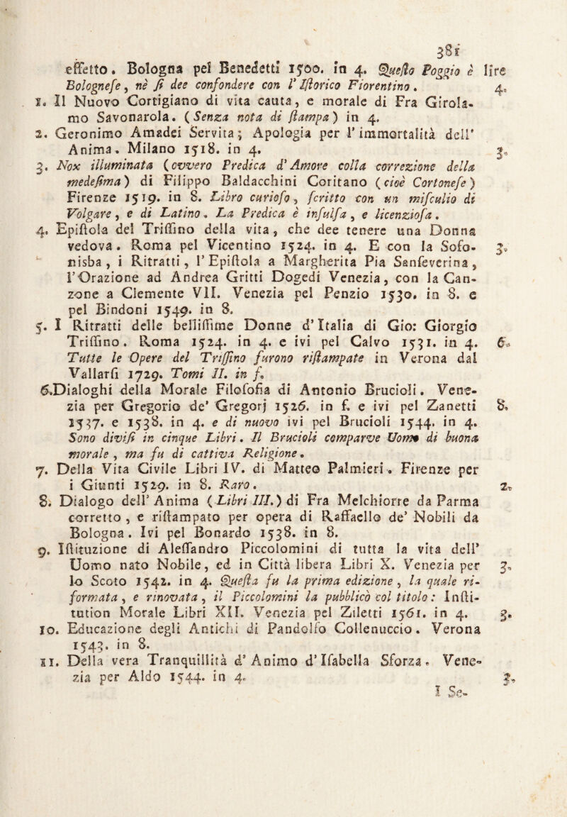 3 8i .effetto • Bologna pel Benedetti iyao. iti 4. fuetto Poggio è lire Bolognefe, «è / dr* confondere con Pittorico Fiorentino. 4, la li Nuovo Cortigiana di vita cauta, e morale di Fra Girola¬ mo Savonarola, ( Senza nota di {lampa ) in 4. 2. Geronimo Amadei Servita ; Apologia per 1* immortalità deli' Anima, Milano 1518. in 4, 3, 3, Afe* illuminata (ovvero Predica d’Amore colla correzione della me de firn a ) di Filippo Baldacchini Coritano (cioè Cortonefe) Firenze 1519. in 8. Libro curiofo, fcriìto con un mifculio di Volgare , e di Latino, 2hs Predica è infulfa , e licenzio]'a. 4* Epifìola del Triffmo della vita, che dee tenere una Donna vedova* Roma pel Vicentino 1524, io 4. E con la Sofà- 5* nisba, i Ritratti, 1’Epiftola a Margherita Pia Sanfeverina, l’Orazione ad Andrea Gritti Dogedi Venezia, con la Can¬ zone a Clemente VII. Venezia pel Penzio 1530. in 8. e pei Bindoni 1549* in 8, 5. I Ritratti delle belìiffune Donne i1 Italia di Gio: Giorgio Triffmo. Roma 1524. in 4. e ivi pei Calvo 1531. in 4. Tutte le Opere del Trifilno furono riflampate in Verona dai Vallati! 1729. Tomi IL in f* ^Dialoghi delia Morale Filofofia di Antonio Brucioii. Vene¬ zia per Gregorio de* Gregorj 1526. in f. e ivi pei Zanetti 8. 1537. e 1538. in 4. e di nuovo ivi pei Brucioii 1544. in 4. Sono divi fi in cinque Libri. Il Brucioii comparve Uotm di buona morale , ma fu di cattiva Religione. 7. Della Vita Civile Libri IV. di Matteo Palmieri. Firenze per i Giunti 1529. in 8. Raro. 2* 8. Dialogo dell’Anima (Libri III.) di Fra Melchiorre da Parma corretto , e riftampato per opera di Raffaello de’ Nobili da Bologna. Ivi pel Bonardo 1538. in 8. 9. Iftituzione di Aleffandro Piccolomini di tutta la vita dell’ Uomo nato Nobile, ed in Città libera Libri X. Venezia per J-, lo Scoto 1542. in 4. Quefta fu la prima edizione , la quale ri¬ formata , e nnovata , il Piccolomini la pubblicò col titolo : 1 adi¬ toti o n Morale Libri XII. Venezia pel Zdetti 1561. in 4. 3, 10. Educazione degli Antichi di Pan dolio Colico uccio. Verona 1543. in 8. 11. Delia vera Tranquillità ài Animo d* ìfabella Sforza» Vene¬ zia per Aldo 1544- in 4- h