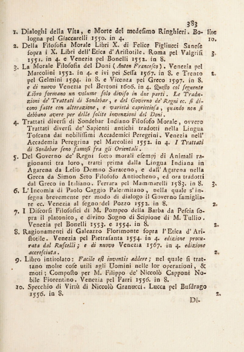 3*3 1. Dialoghi della Vita, e Morte del medefimo Ringhieri, Bo- logna pel Giaccarei li 1550. in 4* 2. Delia Fiiofofia Morale Libri X. di Felice Figliucci Sanefe fopra i X, Libri dell* Etica d’ Arrotile, Roma pel Valgrifi jjji, in 4. e Venezia pei Bandii 1552. in 8» 3. La Morale Fiiofofia del Doni {Anton F rance fio ) • Venezia pel Marcolini 1552, io 4. e ivi pei .Sella 1567. in 8. e Trento pel Gelmini 1594» in 8. e Vicenza pei Greco 1597, in 8* e di nuovo Venezia pel Bertoni 1606, in 4. Que/lo col fedente Libro formano un volume filo divi fi in due parti. Le Tradii- zioni de* Trattati di Sondebar, e del Governo de* Regni ec. fi di~ tono fatte con alterazione, e varietà capricciofa , quando non fi debbano avere per delle jolite invenzioni del Doni e 4. Trattati dtverfi di Sondebar Indiano Filofofo Morale, ovvero Trattati diverfi de* Sapienti antichi tradotti nella Lingua Toscana dai nobiliiììmi Accademici Peregrini» Venezia nell* Accademia Peregrina pei Marcolini 1552. in 4. I Trattati di Sondebar fino famofi fra gli Orientali. 5. Del Governo de5 Regni fotte morali e ferri pj di Animali ra® giocanti tra loro, tratti prima dalla Lingua Indiana in Agarena da Lelio Demno Saraceno, e dall’ Agarena nella Greca da Simon Seto Filoiofo Antiocheno , ed ora tradotti dal Greco in italiano. Ferrara pel Marnai ardii 158^ in 8. 6. L’Intornia di Paolo Gaggio Palermitano, nella quale s* in-/ fegna brevemente per modo di dialogo il Governo famiglia¬ re ec. Venezia al feg no.'del Pozzo 1552. in 8. <7, I Difcorfi Fiiofofici di M. Pompeo della Barba da Pefcia fo- pra il platonico, e divino Sogno di Scipione di M. Tullio. Venezia pel Boccili 1553. e 1554. in 8. 8. Ragionamenti di Galeazzo Florimonte fopra V Etica d* An¬ notile. Venezia pel Pietrafanta 1554* in 4. edizione procu- rata dal Rufcelli ; e di movo Venezia 1567. in 4. edizione accrefciuta. 9. Libro intitolato: Facile ejì inventis addere ; nel quale fi trat¬ tano molte cofe utili agli Uomini nelle lor operazioni, 6c moti ; Compolio per M. Filippo de’ Niccolò Capponi No¬ bile Fiorentino. Venezia pel Farri 1556. in 8. 30. Specchio di Virtù di Niccolò Granucci « Lucca pel Bufdrago iyjtf. in 8» Di- lire Ec %> 2o z*