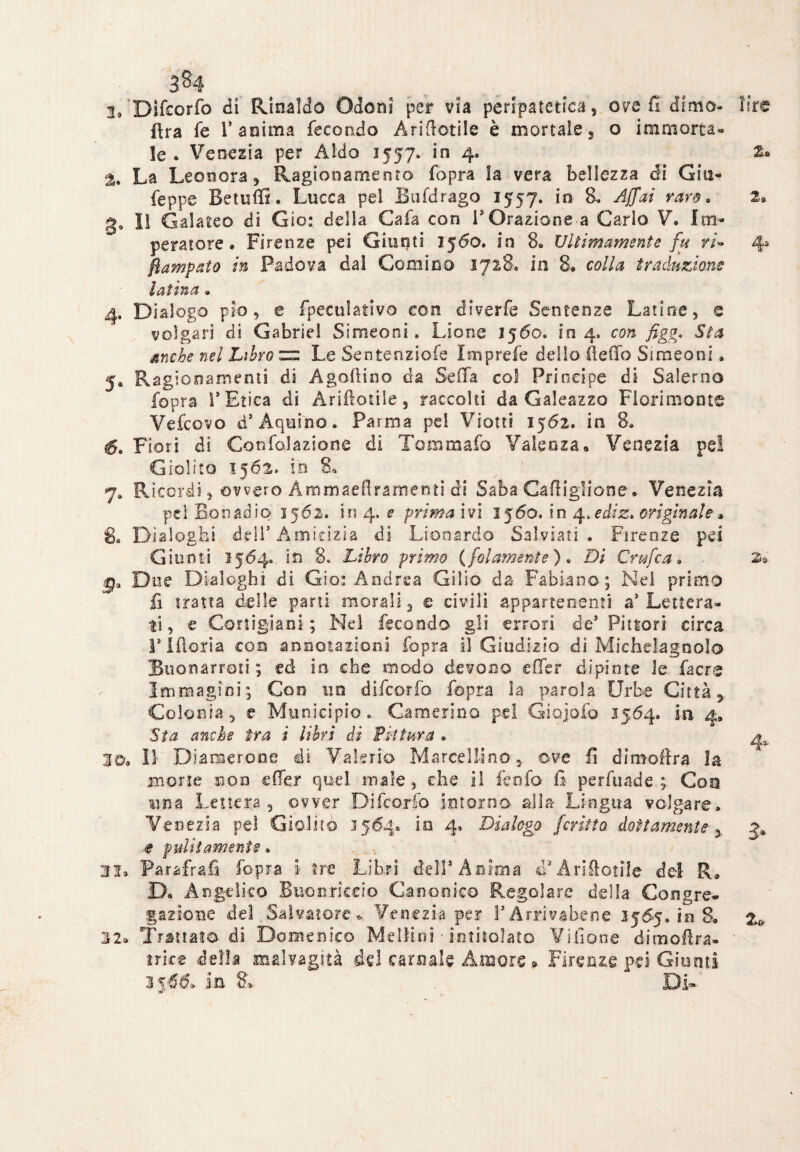 ' 384 2. Difcorfo di Rinaldo Odo ni per via peripatetica, ove fi dimo- lire (tra fé l’anima fecondo A ri dotile è mortale, o immorta¬ le. Venezia per Aldo 1557. in 4. z» % La Leonora, Ragionamento fopra la vera bellezza di Giu- feppe Betuffi. Lucca pel Bufdrago 1557. in 8, Affai varo. 2» 3. IS Galateo di Ciò: delia Cafa con l'Orazione.a Carlo V. Im¬ peratore. Firenze pei Giunti 1560. in 8. Ultimamente fu ri* 4a fiampato in Padova dal Cornino 1728. in 8. colla traduzione latina . 4. Dialogo pio, e fpeoilativo con diverfe Sentenze Latine, e volgari di Gabriel Simeoni. Lione 1560. in 4, con figg. Sta anche nel Libro 2= Le Sentenziofe Iniprefe dello (ledo Simeoni. 5. Ragi Guarnenti di Agallino da Sella col Principe di Salerno fopra l’Etica di Ariflotile, raccolti da Galeazzo Fiorimonte Vefcovo d’Aquino. Parma pel Viotti 1562. in 8. 6. Fiori di Goofolazione di Tommafo Valenza. Venezia pel Giolito 1562. in 8. 7» Ricordi, ovvero Àmmaeflramenti di Saba Cadigliene. Venezia pei Boti ad io 1562. in 4. e prima ivi 1560. in 4 .ediz. originale» 8, Dialoghi dell’Amicizia di Li00ardo Saiviati . Firenze pei Giunti 1564. in 8. Libro primo {fot ameni e ). Di Grufo a * . 2»* g3 Due Dialoghi di Gio: Andrea Gi 1 io da- Fabiano; Nel primo fi tratta delle pani morali, e civili appartenenti a’ Lettera¬ ti , e Cortigiani; Nel fecondo gli errori de’ Pittori circa rifìoria con annotazioni fopra il Giudizio di Micheiagnolo Buonarroti ; ed in- che modo devono e (Ter dipinte le facre Immagini; Con un difcorfo fopra la parola Urbe Città ^ Colonia, e Municipio» Camerino, pel Giojofo 1564. in 4, 'Sta anche tra i libri di Pittura . ZOp II Diamerone dt Valerio Marcellino, ove li dimoflra la morie non effer quel male, che il fenfo fi perfuade ; Con una Lettera , ovver Difcorfo intorno alla Lingua volgare. Ve Dezia pel Giolito 1564. in 4. Dialogo ferino dottamente , 3» e pulitamente. 33. Parafrafi fopra i tre Libri dell3 Anima cTAriAotile del R. £X Angelico Buonrkeio Canonico Regolare della Congre¬ gazione del Salvatore. Venezia per l’Arrivabene 256*5. in 8. 2* 32* Trattata di Domenico Meli-ini ■ intitolato Villane ditnoftra- trice della malvagità del carnale Amore » Firenze pei Giunti 3 j-66, la 8» Di-