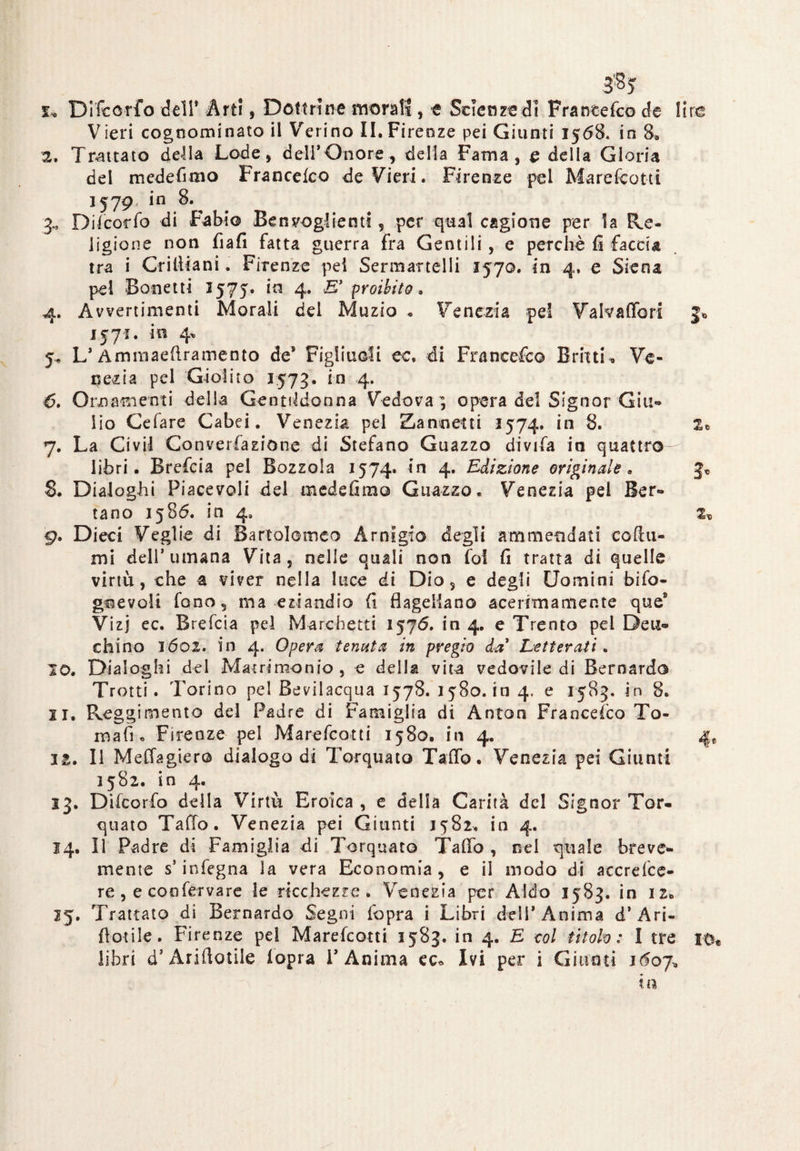 3% s, Di'fco-rfo dell' Art!, Dottrine morati , e Scienze dì Francefeo de tire Vieri cognominato il Verino II.Firenze pei Giunti 1568* in 8. 2. Trattato della Lode, dell’Onore, della Fama, e della Gloria del mede Timo Francefco deVieri. Firenze pel Marefcotti 1579 in 8. 3., Difcorfo di Fabio Ben veglienti, per qual cagione per la Re¬ ligione non fiafi fatta guerra fra Gentili , e perchè fi faccia tra i Grilliani. Firenze pel Sermartelli 157©. in 4. e Siena pel Bonetti 1575* 4* E’ proibito. 4. Avvertimenti Morali del Muzio « Venezia pel Valvaffori 3* 1571. in 4* 5^ L’ Ammaeftramento de* Figliuoli cc, di Franeefc© Bruti » Ve¬ nezia pel Giolito 1573. in 4. 6. Ornamenti della Gentildonna Vedova ; opera del Signor Giti-» lio Cefare Cabei. Venezia pel Zannetti 1574. in 8. 2» 7. La Ci vii Converfazione di Stefano Guazzo divifa in quattro libri. Brefcia pel Bozzola 1574» in 4. Edizione originale. 3, 8. Dialoghi Piacevoli del medefimo Guazzo. Venezia pel Ser¬ rano 1586. in 4, 2X 9. Dieci Veglie di Bartolomeo Arnigio degli ammendati collii- mi dell’umana Vita, nelle quali non fol fi tratta di quelle virtù, che a viver nella luce di Dio, e degli Uomini bifo- gnevoli fono, ma eziandio fi flagellano ace rima mente que* Vizj ec. Brefcia pel Marchetti 1576. in 4. e Trento pei Deu- chino 1602. in 4. Opera tenuta in pregio da Letterati. 10. Dialoghi del Matrimonio, e della vita vedovile di Bernardo Trotti. Torino pel Bevilacqua 1578. 1580. in 4. e 1583. in 8. 11. Reggimento del Padre di Famiglia di Anton Francesco To¬ rnati. Firenze pel Marefcotti 1580. in 4. 4, ia. Il MeCTagier© dialogo di Torquato TalTo. Venezia pei Giunti 1582. in 4. 13. Difcorfo della Virtù Eroica , e della Carità del Signor Tor¬ quato Tallo. Venezia pei Giunti 1582. in 4. 14. Il Padre di Famiglia di Torquato Taflo , nel quale breve¬ mente s’infegna la vera Economia, e il modo di accrefce- re , e confervare le ricchezze . Venezia per Aldo 1583. in 12» 25. Trattato di Bernardo Segni fopra i Libri deli’Anima d’Ari- {botile. Firenze pel Marefcotti 1583. in 4. E eoi titolo: I tre