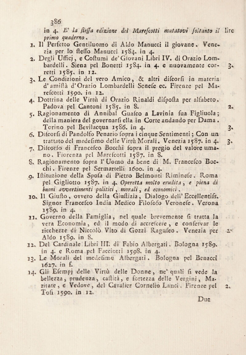 in 4. E* la (ìeffa edizione del Marefcotti mutatovi Jalt anta il lire primo quaderno . 3, Il Perfetto Gentiluomo di Aldo Manucci il giovane. Vene® zia per lo fteffa Manucci 1584. in 4. a. Degli Ufficj , e Coftumi de5 Giovani Libri IV. di Orazio Lotti. bardelli. Siena pel Bonetti 1584. in 4. e nuovamente cor- 3* retti 1585, in 12. 3* Le Condizioni del vero Amico, & altri difeorfi in materia d’ amiftà d* Orazio Lombardelli Senefe ec. Firenze pel Ma- refeotti 1590. in 12. 4, Dottrina delle Virtù di Orazio Rinaldi difpofta per alfabeto. Padova pel Cantoni 1585. in 8, 2. 5, Ragionamento di Annibai Guafco a Lavinia fua Figliuola ; della maniera del governarli ella in Corte andando per Dama . Torino pel Bevilacqua 1586. in 4. 3. Diicorfi di Pandolfo Penario fopra i cinque Sentimenti ; Con un trattato del mede (imo delle Virtù Morali * Venezia 1587. in 4. 3* 7, Difcorfo di Francefco Bocchi fopra il pregio dei valore uma¬ no. Fiorenza pel Marefcotti 1587. in 8. 8. Ragionamento fopra V Uomo da bene di M. Francefco Boc¬ chi. Firenze pel Serenarteli i 1600. in 4. gt Iftituziocre della Spofa di Pietro Belmonti Riminefe. Roma pel. Ciglietto 1587. in 4. Operetta molto erudita, e piena di tuoni avvertimenti politici, morali % ed economici, io.. Il Giulio, ovvero della Giuilizia, Dialogo deli1 Eccellenti^* Signor Francefco India Medico Filofofo Veronefe. Verona 1589. in 4. 31. Governo della Famiglia, nel quale brevemente fi tratta la vera Economia, ed il modo di accrescere , e confervar le ricchezze di Niccolò Vito di Gozzi Ragufeo « Venezia per 20 Aldo 1589. in 8. 22o. Del Cardinale Libri III,. di' Fabio Albergati. Bologna J589. in 4. e Roma pel Faccioni 1508. in 4. 33, Le Morali dei medefimo Albergati . Bologna pel Renacci 1627. in f. 34. Gli Efempj delle Virtù delle Donne? ne1 quali lì vede la bellezza, prudenza? calli tà, e fortezza delle Vergini, Ma- ritate? e Vedove, del Cavalier Cornelio Lanci, Firenze pel 2. Toft 2590. in iz. Due