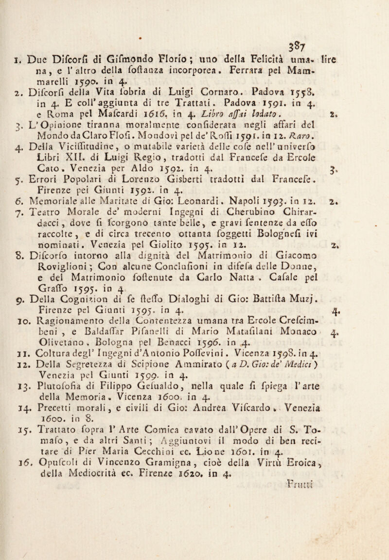 3*7 1. Due Difcorfi di GiTmondo Fiorio ; uuo della Felicità urna» lire na, e 1* altro della foftanza incorporea • Ferrara pei Mam¬ ma rd li 1590. in 4. 2. Difcorfi della Vita fobria di Luigi Cornaro. Padova xyy8> in 4» E coll’aggiunta di tre Trattati. Padova ìjgi. in 4. e Roma pel Mafcardi 1616. in 4. Libro affai lodato. 2. 3. L’Opinione tiranna moralmente con fiderata negli affari del Mondo da Giare Pioli. Mondavi pel de’ Roffi 1591, in 12. /laro. 4. Delia Viciffitudine, o mutabile varietà delle cofe nell’ univerfo Libri XII. di Luigi Regio, tradotti dai Francefe da Ercole Cato . Venezia per Aldo 1502. in 4. 3, 5. Errori Popolari di Lorenzo Gisberti tradotti dal Francefe. Firenze pei Giunti 1592. in 4. 6. Memoriale alle Maritate di Gio: Leonardi. Napoli 15*93. in 12. 2* 7. Teatro Morale de’ moderni Ingegni di Cherubino Chirar- dacci , dove fi feorgono tante belle, c gravi fentenze da effo raccolte , e di circa trecento ottanta foggetti Bologne!! ivi nominati. Venezia pel Giolito 1595. in 12. 2* S. Difcorfo intorno alla dignità del Matrimonio di Giacomo Roviglioni ; Con alcune Concmfioni in difefa delle Donne, e del Matrimonio foftenute da Carlo Natta . Cafale pei Graffo 1595. in 4 9. Della Cognizion di fe fteffo Dialoghi di Gio: Battirta Muzj. Firenze pel Giunti 1595* in 4. 4. 10. Ragionamento della Contentezza umana tra Ercole Crefcim- beni , e Baldaffar Pifanelli di Mario Matafilani Monaco 4. Olivetano, Bologna pel Benacci 1596. in 4. 21. Coltura degl’ Ingegni d’Antonio Poffevini. Vicenza 1598. in 4. 3 2. Della Segretezza di Scipione Ammirato ( a D. Gio: de1 Medici ) Venezia pel Giunti 2599* in 4. 13. Piutofofia di Filippo Gefualdo, nella quale fi fpiega l’arte della Memoria» Vicenza 1600, in 4. 14. Precetti morali, e civili di Gio: Andrea Vi fcardo * Venezia 1600. in 8. 25. Trattato fopra l’Arte Comica cavato dall’Opere di S. To¬ maio, e da altri Santi; Aggiuntovi il modo di ben reci¬ tare di Pier Maria Cecchini ec. Lione 1601. in 4. 16. Opufcoli di Vincenzo Gramigna , cioè della Virtù Eroica 5 della Mediocrità ec. Firenze 1620. in 4. 'Fru-td /