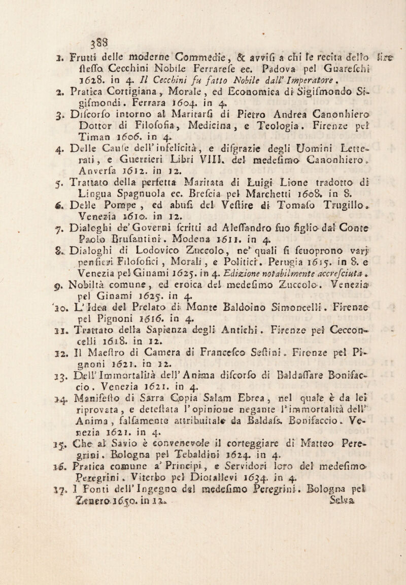 338 3. Frutti delle moderne Commedie, Se avvili a chi le recita delio E fleffa Cecchini Nobile Ferra refe ec. Padova pel Guarefchi- 1628. in 4. Il Cecchini fu fatto Nobile daW Imperatore. %. Pratica Cortigiana t Morale , ed Economica di Sigifmondo Si* glfmondi. Ferrara 1604. in 4, 3* Difcorfo intorno al Maritarli di Pietro Andrea Canonhiero Dottor di Filologia , Medicina, e Teologia. Firenze pei Timati 1606, in 4* 4. Delle Caule dell’infelicità, e difgrazie degli Uomini Lette- rati, e Guerrieri Libri VI IL del mede limo Canonhiero 0 Ànverfa 1612. in 12. 5. Trattato della perfetta Maritata di Luigi Lione tradotto di Lingua Spagnuola ec. Brefcia pel Marchetti 1608. in 8. é. Delle Pompe , ed abolì del VefHre di Tornado Trugillo» Venezia 1610. in 12. 7. Dialoghi de’Governi fcritti ad Afeffandro fuo figlio dal Conte Paolo Brufantini. Modena 1611. in 4. Dialoghi di Lodovico Zoccolo, ne* quali fi fcuo prò no vari penfitfi Filofofici , Morali, e Politici. Perugia 1615. in 8. e Venezia pel Gin ami 16 25. in 4. Edizione notabilmente accrefciuta » 9. Nobiltà comune, ed eroica del roedefimo Zuccolo. Venezia pel Ginami 1625. in 4. 'lo* L’Idea del Prelato ih Mante Baldo! no Simo ucci li. Firenze pel Pignoni lo fé. in 4. li* Trattato della Sapienza degli Antichi. Firenze pel Ceccon- celli 36x8. in 32. 12. Il Maeflro di Camera dì Francesco Seffini* Firenze pel Pi¬ gnoni 1621. in 12. 3 3. Dell’ lai mortalità dell5 A nima difcorfo di Bai d affare Bonifac- ciò. Venezia 1621. in 4. 14, Ma nife ilo di Ssrra Copia Salam Ebrea , nel quale è da lei riprovata , e deteftata l’opinione negante V immortalità dell' Anima, fai fa mente attribuitala da Baldafs. Bonifacdo* Ve¬ nezia 162 j» in 4. 15. Che- al: Savio è convenevole il corteggiare dì Matteo Pere¬ grini . Bologna pel Tebaldlni 3624. in 4, %£« Pratica comune a5 Principi, e Servidori loro del medefimo Peregrini* Viterbo pel Dior allevi 1634. 4* I Fonti dell’Ingegno dd meddìmo Peregrini. Bologna pel ZeneroJ&jQ. in iiu ■ Selva