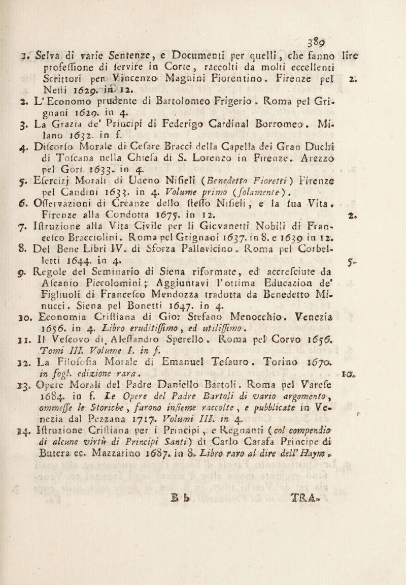 3*9 l« Selva di varie Sentenze, e Documenti per quelli, che fanno lire profeiTìone di fervi fé in Corte, raccolti da molti eccellenti Scrittori perVincenzo Magnini Fiorentino» Firenze pel 2» Netti ió2g. in>J2. 2. L’ Economo prudente di Bartolomeo Frigerio » Roma pel Gri- gnani 1óig. in 4. 3. La Grazia de* Principi di Federigo Cardinal Borromeo . Mi¬ lano 1632. in f. 4. Di fc or fa. Morale di Ce far e Bracci della Cape Ha dei Gran Duchi di Tolcana nella Chiela di S» Lorenzo in Firenze. Arezzo pel Gerì 1633». 4 f. Efercizj Morali di Odeno Nifieli {Benedetto Fioretti) Firenze pel Candmi 1633. in 4. Volume primo (/blamente-) . 6. O(Ter?azioni di Creanze dello lidio Nifiefi , e ia tua Vita» Firenze alla Condotta lójf, in 12. t* 7. Ift razione alia Vita Civile per li Gicvanetti Nobili di Fran¬ cete© Bracciolini. Roma pel Grignaoi 1637. in 8. e 1639 in 12. 8. De! Bene Libri IV. di Sforza Pallavicino » Roma pel Cor bel¬ letti 1644, *-a 4* S-5' 9. Regole del Seminario di Siena riformate, ed accrefciute da Alcamo Piecolomini ; Aggiuntavi l’ottima Educazion de* Figliuoli di Francefco Mendozza tradotta da Benedetto Mi¬ nacci. Siena pel Bonetti 1647. in 4, 20» Economia Criliiana di Giot Stefano Me nocchio. Venezia 1656. in 4, Libro eruditi/fimo , ed utiliffimo. 31. 11 Vefcovo di# Akfìfandro Sperelìo » Roma pel1 Corvo i5j5o Temi HI Volume I. in /. 32. La Filofofia Morale di Emanuel Tefauro. Torino ì6j<x in fogk edizione - rara. t-a* 33. Opere Morali de! Padre Daniello Berteli. Roma pel Varefe 3684. io f. Le Opere del Padre Bar tali di vano argomento, ommeffe le Stanche , furono inficine raccolte , <? pubblicate in Ve¬ nezia dal Fez-zana 2717. Volumi 111. tn 4, 24, Iflruzione Cri (liana per \ Principi, e Regnanti (col compendio- di alcune virtù di Principi Santi) di Carlo Carafa Principe di Binerà ec. Mazzarino 1687.- io 8^ Libro- raro al dire dell*Haym * £ B TRA-